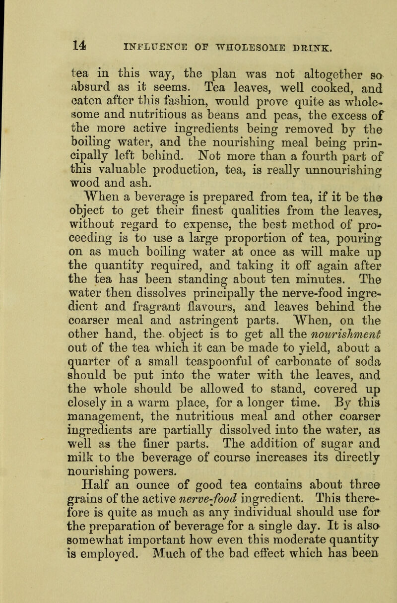 tea in this way, tlie plan was not altogether absurd as it seems. Tea leaves, well cooked, and eaten after this fashion, would prove quite as whole* some and nutritious as beans and peas, the excess of the more active ingredients being removed by the boiling water, and the nourishing meal being prin- cipally left behind. ]Not more than a fourth part of this valuable production, tea, is really unnourishing wood and ash. When a beverage is prepared from tea, if it be ther object to get their finest qualities from the leaves^ without regard to expense, the best method of pro- ceeding is to use a large proportion of tea, pouring on as much boiling water at once as will make up the quantity required, and taking it off again after the tea has been standing about ten minutes. The water then dissolves principally the nerve-food ingre- dient and fragrant flavours, and leaves behind the coarser meal and astringent parts. When, on the other hand, the object is to get all the nourishment out of the tea which it can be made to yield, about a quarter of a small teaspoonful of carbonate of soda should be put into the water with the leaves, and the whole should be allowed to stand, covered up closely in a warm place, for a longer time. By this management, the nutritious meal and other coarser ingredients are partially dissolved into the water, as well as the finer parts. The addition of sugar and milk to the beverage of course increases its directly nourishing powers. Half an ounce of good tea contains about three grains of the active nerve-food ingredient. This there- fore is quite as much as any individual should use for the preparation of beverage for a single day. It is also- somewhat important how even this moderate quantity is employed. Much of the bad effect which has been