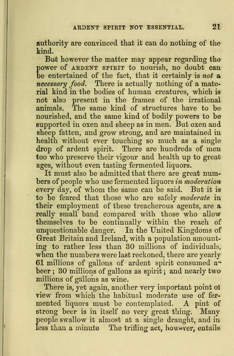 authority are convinced that it can do nothing of the kind. Bu-t however the matter may appear regarding the power of AEDENT SPIRIT to nourish, no doubt can be entertained of the fact, that it certainly is not a necessary food. There is actually nothing of a mate- rial kind in the bodies of human creatures, which is not also present in the frames of the irrational animals. The same kind of structures have to be nourished, and the same kind of bodily powers to be supported in oxen and sheep as in men. But oxen and sheep fatten, and grow strong, and are maintained in health without ever touching so much as a single drop of ardent spirit. There are hundreds of men too who preserve their vigour and health up to great ages, without even tasting fermented liquors. It must also be admitted that there are great num- bers of people who use fermented liquors in moderation every day, of whom the same can be said. But it is to be feared that those who are safely moderate in their employment of these treacherous agents, are a really small band compared with those who allow themselves to be continually within the reach of unquestionable danger. In the United Kingdoms of Great Britain and Ireland, with a population amount- ing to rather less than 30 millions of individuals, when the numbers were last reckoned, there are yearly 61 millions of gallons of ardent spirit consumed a' beer ; 30 millions of gallons as spirit; and nearly two millions of gallons as wine. There is, yet again, another very important point ol view from which the habitual moderate use of fer- mented liquors must be contemplated. A pint of strong beer is in itself no very great thing. Many {)eople swallow it almost at a single draught, and in ess than a minute The trifling act, how^^ver, entails