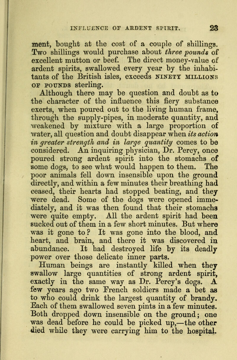 ment, bought at tlie cost of a couple of shillings. Two shillings would purchase about three pounds of excellent mutton or beef. The direct money-value of ardent spirits, swallowed every year by the inhabi- tants of the British isles, exceeds ninety millions or POUNDS sterling. Although there may be question and doubt as to the character of the influence this fiery substance exerts, when poured out to the living human frame, through the supply-pipes, in moderate quantity, and weakened by mixture with a large proportion of water, all question and doubt disappear when its action in greater strength and in large quantity comes to be considered. An inquiring physician. Dr. Percy, once poured strong ardent spirit into the stomachs of some dogs, to see what would happen to them. The poor animals fell down insensible upon the ground directly, and within a few minutes their breathing had ceased, their hearts had stopped beating, and they were dead. Some of the dogs were opened imme- diately, and it was then found that their stomachs were quite empty. All the ardent spirit had been sucked out of them in a few short minutes. Eut where was it gone to? It was gone into the blood, and heart, and brain, and there it was discovered in abundance. It had destroyed life by its deadly power over those delicate inner parts. Human beings are instantly killed when they swallow large quantities of strong ardent spirit, exactly in the same way as Dr. Percy's dogs. A few years ago two Prench soldiers made a bet as to who could drink the largest quantity of brandy. Each of them swallowed seven pints in a few minutes. Both dropped down insensible on the ground; one was dead before he could be picked up,—the other died while they were carrying him to the hospital.