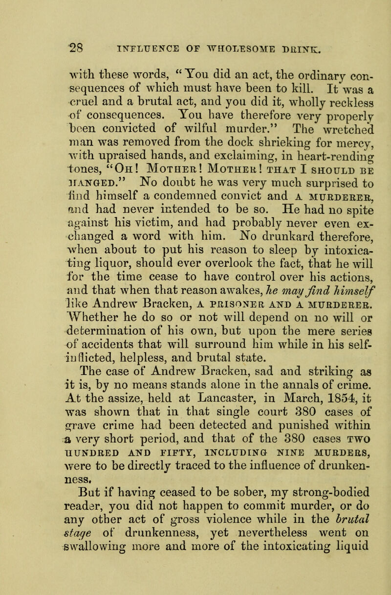 with these words,  You did an act, the ordinary con- sequences of which must have been to kill. It was a cruel and a brutal act, and you did it, wholly reckless of consequences. You have therefore very properly been convicted of wilful murder. The wretched man was removed from the dock shrieking for mercy, with upraised hands, and exclaiming, in heart-rending tones, Oh! Mother! Mothek! that I should be 3rAisGED. No doubt he was very much surprised to lind himself a condemned convict and A murderer, find had never intended to be so. He had no spite against his victim, and had probably never even ex- changed a word with him. No drunkard therefore, when about to put his reason to sleep by intoxica- ting liquor, should ever overlook the fact, that he will for the time cease to have control over his actions, and that when that reason awakes. Tie may find himself like Andrew Bracken, a prisoner and a murderer. Whether he do so or not will depend on no will or determination of his own, but upon the mere series of accidents that will surround him while in his self- iuflicted, helpless, and brutal state. The case of Andrew Bracken, sad and striking as it is, by no means stands alone in the annals of crime. At the assize, held at Lancaster, in March, 1854, it was shown that in that single court 380 cases of grave crime had been detected and punished within ;a very short period, and that of the 380 cases two HUNDRED AND FIFTY, INCLUDINO NINE MURDERS, were to be directly traced to the influence of drunken- ness. Bat if having ceased to be sober, my strong-bodied reader, you did not happen to commit murder, or do any other act of gross violence while in the brutal stage of drunkenness, yet nevertheless went on swallowing more and more of the intoxicating liquid