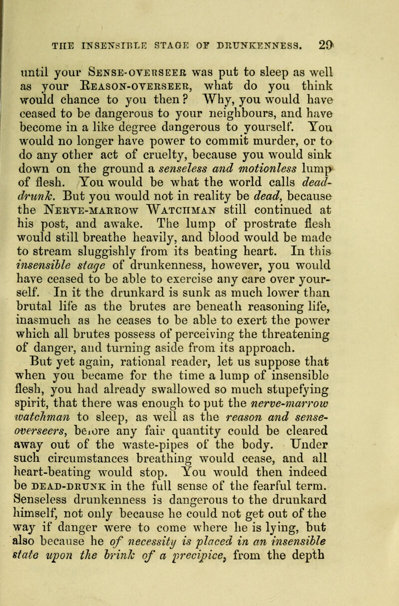 THE INSENSTP.LE STAGE OF DP^UKKENNESS. 29* until your Sense-overseer was put to sleep as well as your Eeason-oyerseeb, what do you think would chance to you then ? Why, you would have ceased to be dangerous to your neighbours, and have become in a like degree dangerous to yourself. You would no longer have power to commit murder, or to do any other act of cruelty, because you would sink down on the ground a senseless and motionless lump of flesh. You would be what the world calls dead- drunk. But you would not in reality be dead, because the JSTerve-maetiow Watchmais still continued at his post, and awake. The lump of prostrate flesh would still breathe heavily, and blood would be made to stream sluggishly from its beating heart. In this insensible stage of drunkenness, however, you would have ceased to be able to exercise any care over your- self. In it the drunkard is sunk as much lower than brutal life as the brutes are beneath reasoning life, inasmuch as he ceases to be able to exert the power which all brutes possess of perceiving the threatening of danger, and turning aside from its approach. But yet again, rational reader, let us suppose that when you became for the time a lump of insensible flesh, you had already swallowed so much stupefying spirit, that there was enough to put the nerve-marrow watchman to sleep, as well as the reason and sense- overseers, beiore any fair quantity could be cleared away out of the waste-pipes of the body. Under such circumstances breathing would cease, and all heart-beating would stop. You would then indeed be dead-drunk in the full sense of the fearful term. Senseless drunkenness is dangerous to the drunkard himself, not only because he could not get out of the way if danger were to come where he is lying, but also because he of necessity is placed in an insensible state upon the brink of a precipice^ from the depth