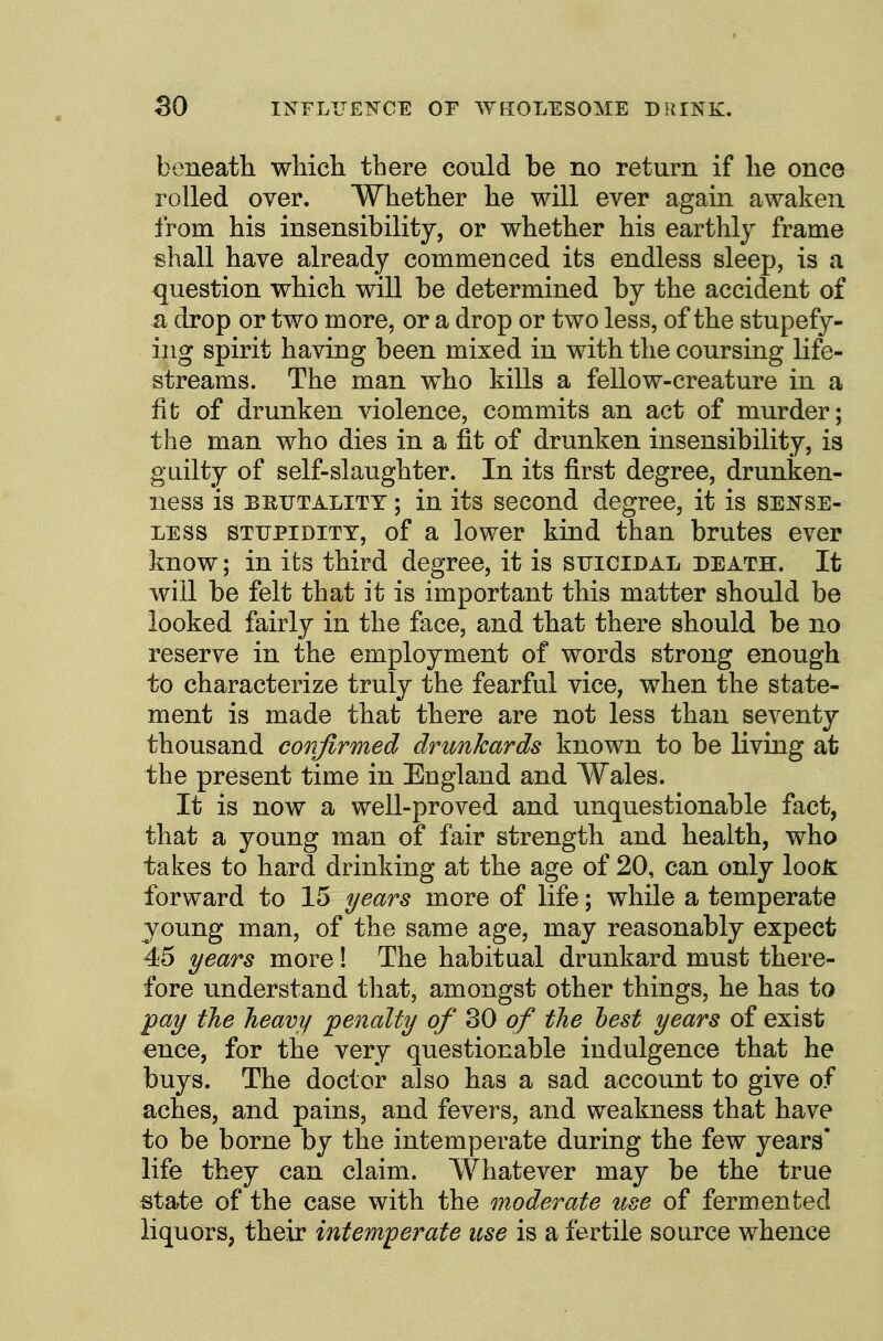 beneath, wliich there could be no return if he once rolled over. Whether he will ever again awaken from his insensibility, or whether his earthly frame Bhall have already commenced its endless sleep, is a question which will be determined by the accident of a drop or two more, or a drop or two less, of the stupefy- ing spirit having been mixed in with the coursing life- streams. The man who kills a fellow-creature in a fit of drunken violence, commits an act of murder; the man who dies in a fit of drunken insensibility, is guilty of self-slaughter. In its first degree, drunken- ness is BEUTALiTY; in its second degree, it is sense- less STUPIDITY, of a lower kind than brutes ever know; in its third degree, it is suicidal death. It will be felt that it is important this matter should be looked fairly in the face, and that there should be no reserve in the employment of words strong enough to characterize truly the fearful vice, when the state- ment is made that there are not less than seventy thousand confirmed drunkards known to be living at the present time in England and Wales. It is now a well-proved and unquestionable fact, that a young man of fair strength and health, who takes to hard drinking at the age of 20, can only loo^ forward to 15 years more of life; while a temperate young man, of the same age, may reasonably expect 45 years more! The habitual drunkard must there- fore understand that, amongst other things, he has to pay the heavy penalty of 30 of the hest years of exist ence, for the very questionable indulgence that he buys. The doctor also has a sad account to give of aches, and pains, and fevers, and weakness that have to be borne by the intemperate during the few years' life they can claim. Whatever may be the true state of the case with the moderate use of fermented liquors, their intemperate itse is a fertile source whence