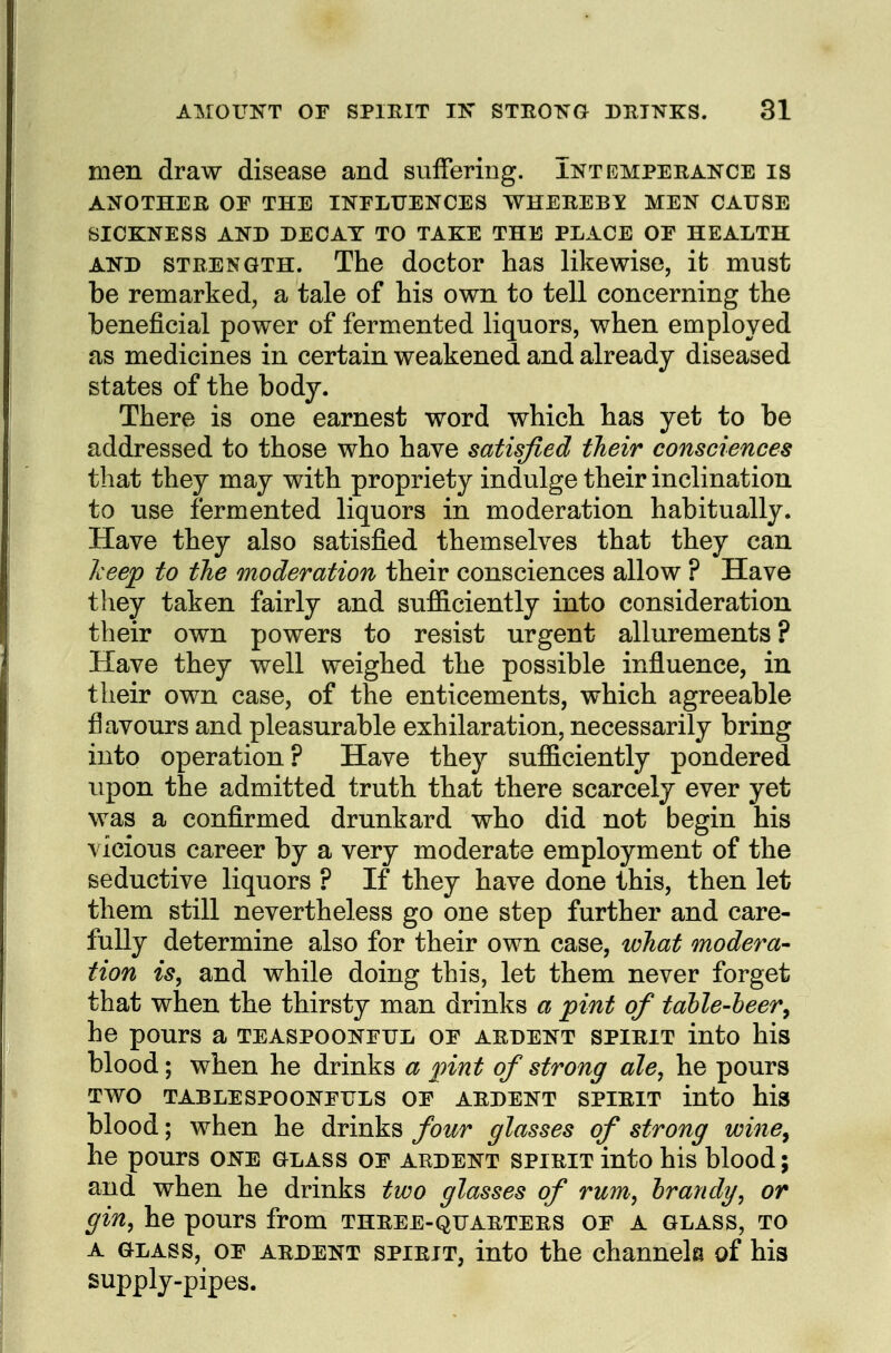 men draw disease and suffering. Intemperance is ANOTHER or THE INELUENCES WHEREBY MEN CAUSE SICKNESS AND DECAY TO TAKE THE PLACE OE HEALTH AND STRENGTH. The doctor has likewise, it must be remarked, a tale of his own to tell concerning the beneficial power of fermented liquors, when employed as medicines in certain weakened and already diseased states of the body. There is one earnest word which has yet to be addressed to those who have satisfied their consciences that they may with propriety indulge their inclination to use fermented liquors in moderation habitually. Have they also satisfied themselves that they can kee<p to the moderation their consciences allow ? Have tliey taken fairly and sufiiciently into consideration their own powers to resist urgent allurements ? Have they well weighed the possible influence, in their own case, of the enticements, which agreeable flavours and pleasurable exhilaration, necessarily bring into operation? Have they sufficiently pondered upon the admitted truth that there scarcely ever yet was a confirmed drunkard who did not begin his vicious career by a very moderate employment of the seductive liquors ? If they have done this, then let them still nevertheless go one step further and care- fully determine also for their own case, what modera- tion is, and while doing this, let them never forget that when the thirsty man drinks a pint of talle-heer^ he pours a teaspooneul oe ardent spirit into his blood; when he drinks a pint of strong ale, he pours TWO TABLE SPOONFULS OF ARDENT SPIRIT iuto his blood; when he drinks four glasses of strong wine^ he pours one olass of ardent spirit into his blood; and when he drinks two glasses of rum, brandy, or gin, he pours from three-quarters of a glass, to A GLASS, of ardent SPIRIT, into the channek of his supply-pipes.