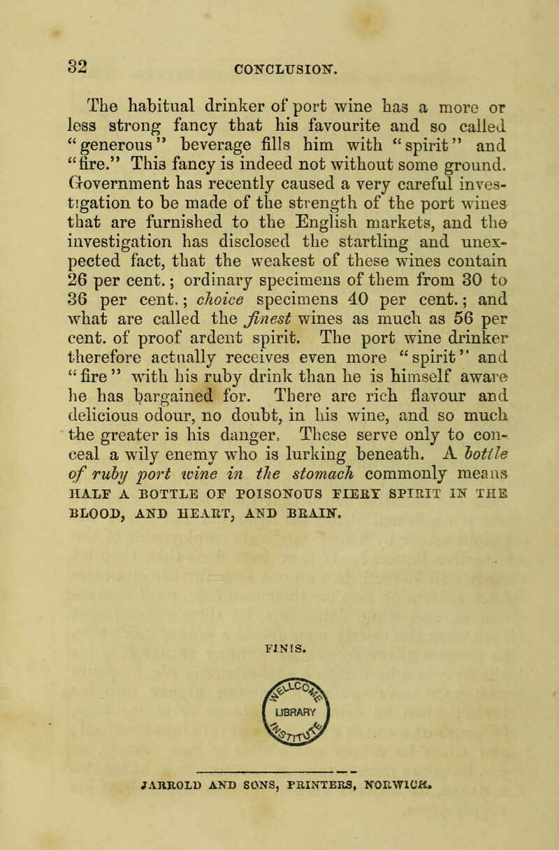 The habitual drinker of port wine has a more or less strong fancy that his favourite and so called generous beverage fills him with spirit and fire. This fancy is indeed not without some ground. Grovernment has recently caused a very careful inves- tigation to be made of the strength of the port wines that are furnished to the English markets, and the investigation has disclosed the startling and unex- pected fact, that the weakest of these wines contain 26 per cent.; ordinary specimens of them from 30 to 36 per cent.; choice specimens 40 per cent.; and what are called the finest wines as much as 56 per cent, of proof ardent spirit. The port wine drinker therefore actually receives even more spirit and fire with his ruby drink than he is himself aware he has bargained for. There are rich flavour and delicious odour, no doubt, in his wine, and so much the greater is his danger. These serve only to con- ceal a wily enemy who is lurking beneath. A lottle of ruby 'port ivine in tJie stomach commonly means HALF A BOTTLE OF POISOKOUS FIEEY SPIHIT IK THS BLOOD, AND HEAET, AKD BEAIN. FINIS. JARROLD AND SONS, PRINTERS, NORWICH,