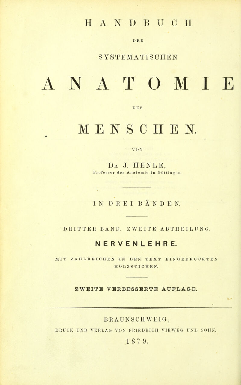 HANDBUCH DER SYSTEMATISCHEN ANATOMIE DES MENSCHEN. « VON Du. J. HENLE, Professor der Anatomie in Göttingen. IN DREI BÄNDEN. DRITTER BAND. ZWEITE ABTHEILUNG. NERVENLEHRE. MIT ZAHLREICHEN IN DEN TEXT EINGEDRUCKTEN HOLZSTICHEN. ZWEITE VERBESSERTE AUFLAGE. BRAUN SCHWEIG, DRUCK UND VERLAG VON FRIEDRICH VIEWEG UND SOHN.