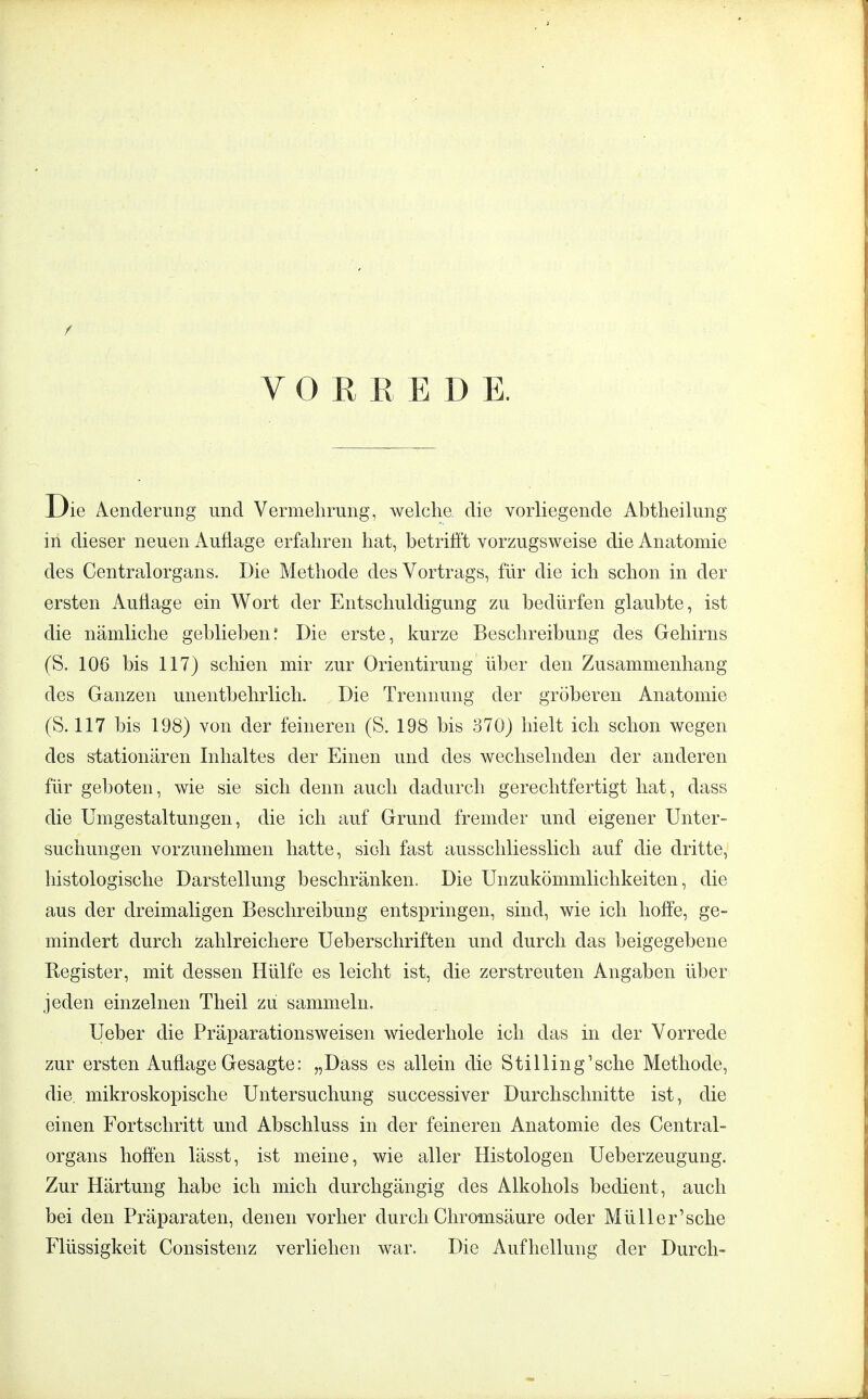 f VORREDE. ie Aenderung und Vermehrung, welche, die vorliegende Abtheilung in dieser neuen Auflage erfahren hat, betrifft vorzugsweise die Anatomie des Centraiorgans. Die Methode des Vortrags, für die ich schon in der ersten Auflage ein Wort der Entschuldigung zu bedürfen glaubte, ist die nämliche geblieben! Die erste, kurze Beschreibung des Gehirns (S. 106 bis 117) schien mir zur Orientirung über den Zusammenhang des Ganzen unentbehrlich. Die Trennung der gröberen Anatomie (S. 117 bis 198) von der feineren (8. 198 bis 370) hielt ich schon wegen des stationären Inhaltes der Einen und des wechselnden der anderen für geboten, wie sie sich denn auch dadurch gerechtfertigt hat, dass die Umgestaltungen, die ich auf Grund fremder und eigener Unter- suchungen vorzunehmen hatte, sidi fast ausschliesslich auf die dritte, histologische Darstellung beschränken. Die Unzukömmlichkeiten, die aus der dreimaligen Beschreibung entspringen, sind, wie ich hoffe, ge- mindert durch zahlreichere Ueberschriften und durch das beigegebene Register, mit dessen Hülfe es leicht ist, die zerstreuten Angaben über jeden einzelnen Theil zu sammeln. Ueber die Präparationsweisen wiederhole ich das in der Vorrede zur ersten Auflage Gesagte: „Dass es allein die Stilling'sche Methode, die mikroskopische Untersuchung successiver Durchschnitte ist, die einen Fortschritt und Abschluss in der feineren Anatomie des Centrai- organs hoffen lässt, ist meine, wie aller Histologen Ueberzeugung. Zur Härtung habe ich mich durchgängig des Alkohols bedient, auch bei den Präparaten, denen vorher durch Chromsäure oder Müller'sche Flüssigkeit Consistenz verliehen war. Die Aufhellung der Durch-