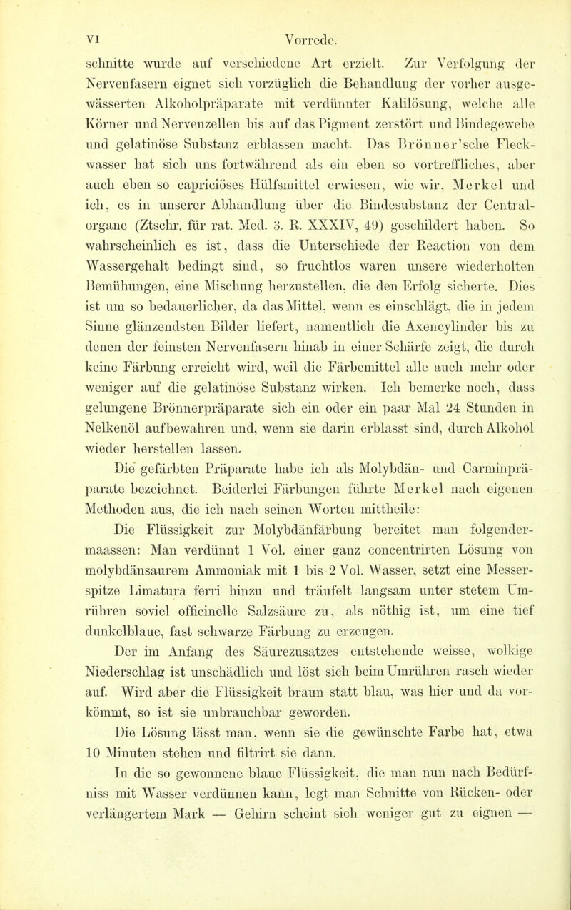 schnitte wurde auf verschiedene Art erzielt. Zur Verfolgung der Nervenfasern eignet sich vorzüglich die Behandlung der vorher ausge- wässerten Alkoholpräparate mit verdünnter Kalilösung, welche alle Körner und Nervenzellen bis auf das Pigment zerstört und Bindegewebe und gelatinöse Substanz erblassen macht. Das Brönner'sche Fleck- wasser hat sich uns fortwährend als ein eben so vortreffliches, aber auch eben so capriciöses Hülfsmittel erwiesen, wie wir, Merkel und ich, es in unserer Abhandlung über die Bindesubstanz der Centrai- organe (Ztschr. für rat. Med. 3. R. XXXIV, 49) geschildert haben. So wahrscheinlich es ist, dass die Unterschiede der Reaction von dem Wassergehalt bedingt sind, so fruchtlos waren unsere wiederholten Bemühungen, eine Mischung herzustellen, die den Erfolg sicherte. Dies ist um so bedauerlicher, da das Mittel, wenn es einschlägt, die in jedem Sinne glänzendsten Bilder liefert, namentlich die Axencylinder bis zu denen der feinsten Nervenfasern hinab in einer Schärfe zeigt, die durch keine Färbung erreicht wird, weil die Färbemittel alle auch mehr oder weniger auf die gelatinöse Substanz wirken. Ich bemerke noch, dass gelungene Brönnerpräparate sich ein oder ein paar Mal 24 Stunden in Nelkenöl aufbewahren und, wenn sie darin erblasst sind, durch Alkohol wieder herstellen lassen. Die' gefärbten Präparate habe ich als Molybdän- und Carminprä- parate bezeichnet. Beiderlei Färbungen führte Merkel nach eigenen Methoden aus, die ich nach seinen Worten mittheile: Die Flüssigkeit zur Molybdänfärbung bereitet man folgender- maassen: Man verdünnt 1 Vol. einer ganz concentrirten Lösung von molybdänsaurem Ammoniak mit 1 bis 2 Vol. Wasser, setzt eine Messer- spitze Limatura ferri hinzu und träufelt langsam unter stetem Um- rühren soviel officinelle Salzsäure zu, als nöthig ist, um eine tief dunkelblaue, fast schwarze Färbung zu erzeugen. Der im Anfang des Säurezusatzes entstehende weisse, wolkige Niederschlag ist unschädlich und löst sich beim Umrühren rasch wieder auf. Wird aber die Flüssigkeit braun statt blau, was hier und da vor- kömmt, so ist sie unbrauchbar geworden. Die Lösung lässt man, wenn sie die gewünschte Farbe hat, etwa 10 Minuten stehen und filtrirt sie dann. In die so gewonnene blaue Flüssigkeit, die man nun nach Bedürf- niss mit Wasser verdünnen kann, legt man Schnitte von Rücken- oder verlängertem Mark — Gehirn scheint sich weniger gut zu eignen —