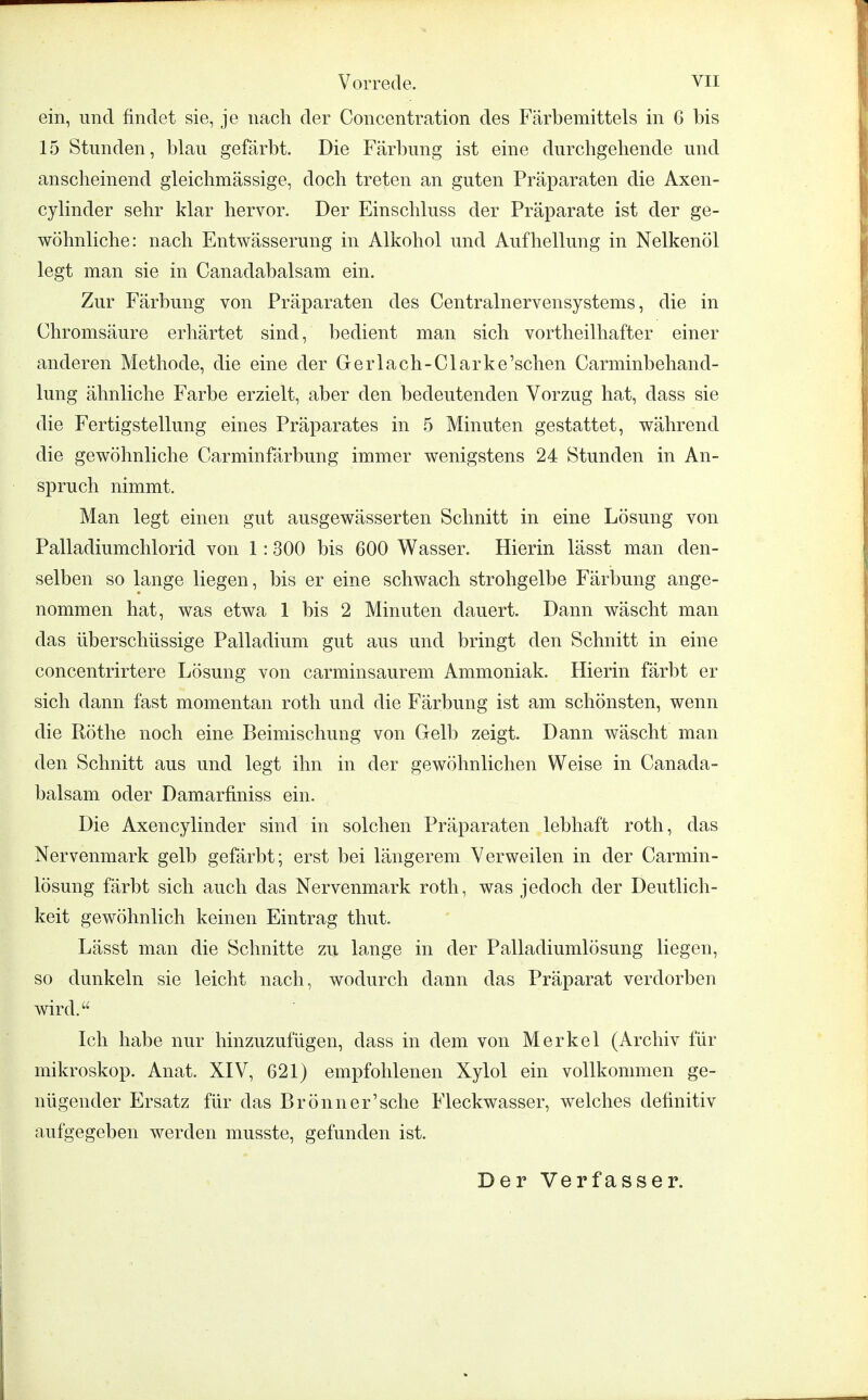 ein, und findet sie, je nach der Concentration des Färbemittels in 6 bis 15 Stunden, blau gefärbt. Die Färbung ist eine durchgehende und anscheinend gleichmässige, doch treten an guten Präparaten die Axen- cylinder sehr klar hervor. Der Einschluss der Präparate ist der ge- wöhnliche: nach Entwässerung in Alkohol und Aufhellung in Nelkenöl legt man sie in Canadabalsam ein. Zur Färbung von Präparaten des Centrainervensystems, die in Chromsäure erhärtet sind, bedient man sich vorteilhafter einer anderen Methode, die eine der Gerlach-Clarke'schen Carminbehand- lung ähnliche Farbe erzielt, aber den bedeutenden Vorzug hat, class sie die Fertigstellung eines Präparates in 5 Minuten gestattet, während die gewöhnliche Carminfärbung immer wenigstens 24 Stunden in An- spruch nimmt. Man legt einen gut ausgewässerten Schnitt in eine Lösung von Palladiumchlorid von 1:300 bis 600 Wasser. Hierin lässt man den- selben so lange liegen, bis er eine schwach strohgelbe Färbung ange- nommen hat, was etwa 1 bis 2 Minuten dauert. Dann wäscht man das überschüssige Palladium gut aus und bringt den Schnitt in eine concentrirtere Lösung von carminsaurem Ammoniak. Hierin färbt er sich dann fast momentan roth und die Färbung ist am schönsten, wenn die Rothe noch eine Beimischung von Gelb zeigt. Dann wäscht man den Schnitt aus und legt ihn in der gewöhnlichen Weise in Canada- balsam oder Damarfiniss ein. Die Axencylinder sind in solchen Präparaten lebhaft roth, das Nervenmark gelb gefärbt; erst bei längerem Verweilen in der Carmin- lösung färbt sich auch das Nervenmark roth, was jedoch der Deutlich- keit gewöhnlich keinen Eintrag thut. Lässt man die Schnitte zu lange in der Palladiumlösung liegen, so dunkeln sie leicht nach, wodurch dann das Präparat verdorben wird. Ich habe nur hinzuzufügen, dass in dem von Merkel (Archiv für mikroskop. Anat. XIV, 621) empfohlenen Xylol ein vollkommen ge- nügender Ersatz für das Brönner'sche Fleckwasser, welches definitiv aufgegeben werden musste, gefunden ist. Der Verfasser.