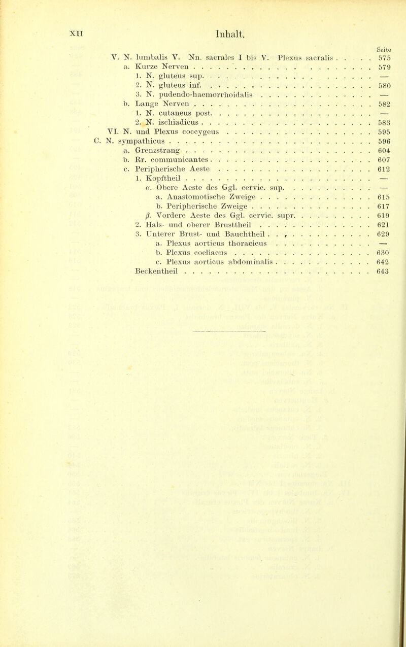 Seite V. N. lumbalis V. Nn. sacrales I bis V. Plexus sacralis . . . . 575 a. Kurze Nerven ' 579 1. N. gluteus sup. — 2. N. gluteus inf. 580 3. N. pudendo-haemorrhoidalis ■ — b. Lange Nerven 582 1. N. cutaneus post — 2. N. ischiadicus 583 VI. N. und Plexus coccygeus 595 C. N. sympathicus 596 a. Grenzstrang 604 b. Er. communicantes 607 c. Peripherische Aeste 612 1. Kopftheü — a. Obere Aeste des Ggl. cervic. sup — a. Anastomotische Zweige 615 b. Peripherische Zweige 617 ß. Vordere Aeste des Ggl. cervic. supr 619 2. Hals- und oberer Brusttheil 621 3. Unterer Brust- und Bauchtheil . . r 629 a. Plexus aorticus thoracicus — b. Plexus coeliacus 630 c. Plexus aorticus abdominalis 642 Beckentheil 643