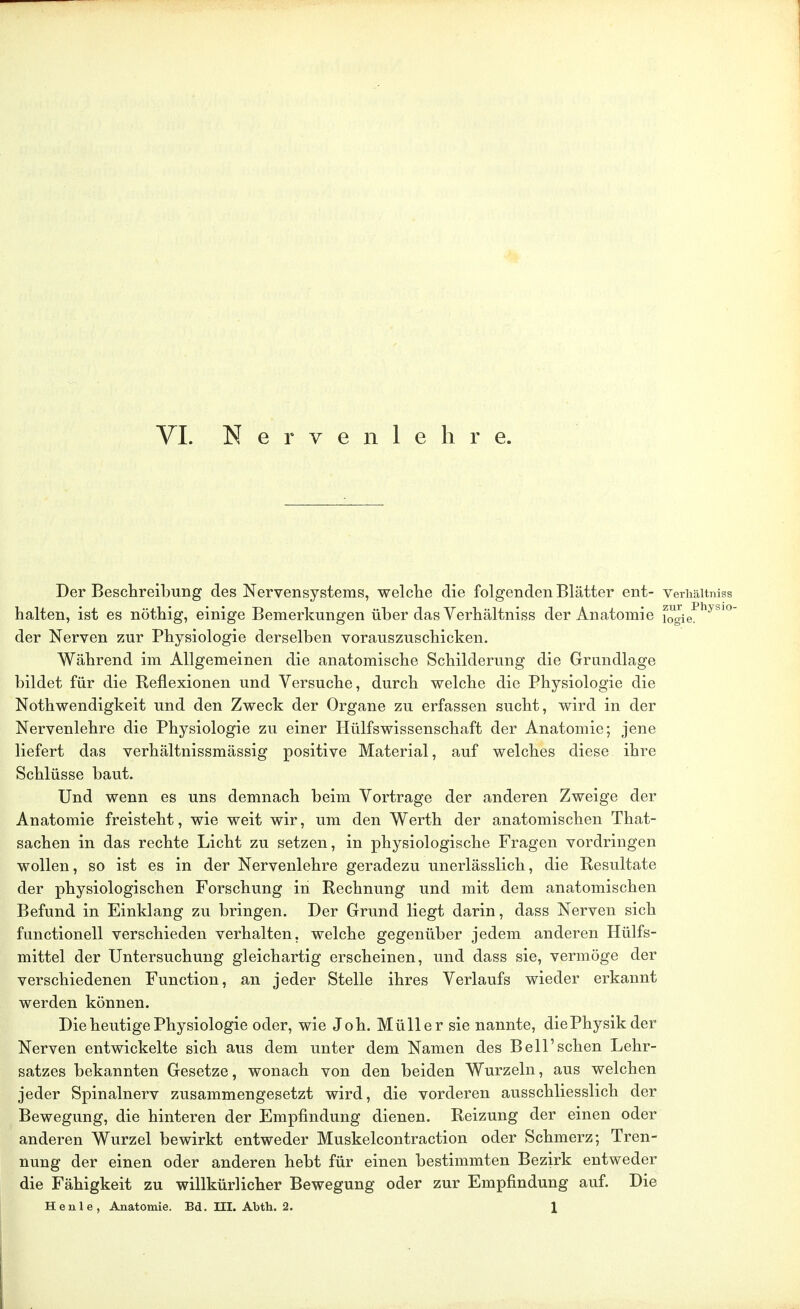 VI. Nervenlehre. Der Beschreibung des Nervensystems, welche die folgenden Blätter ent- Verhältniss halten, ist es nöthig, einige Bemerkungen über das Verhältniss der Anatomie fogiePhyS1° der Nerven zur Physiologie derselben vorauszuschicken. Während im Allgemeinen die anatomische Schilderung die Grundlage bildet für die Reflexionen und Versuche, durch welche die Physiologie die Notwendigkeit und den Zweck der Organe zu erfassen sucht, wird in der Nervenlehre die Physiologie zu einer Hülfswissenschaft der Anatomie; jene liefert das verhältnissmässig positive Material, auf welches diese ihre Schlüsse baut. Und wenn es uns demnach beim Vortrage der anderen Zweige der Anatomie freisteht, wie weit wir, um den Werth der anatomischen That- sachen in das rechte Licht zu setzen, in physiologische Fragen vordringen wollen, so ist es in der Nervenlehre geradezu unerlässlich, die Resultate der physiologischen Forschung in Rechnung und mit dem anatomischen Befund in Einklang zu bringen. Der Grund liegt darin, dass Nerven sich functionell verschieden verhalten, welche gegenüber jedem anderen Hülfs- mittel der Untersuchung gleichartig erscheinen, und dass sie, vermöge der verschiedenen Function, an jeder Stelle ihres Verlaufs wieder erkannt werden können. Die heutige Physiologie oder, wie Joh. Müller sie nannte, diePhysikder Nerven entwickelte sich aus dem unter dem Namen des Bell'sehen Lehr- satzes bekannten Gesetze, wonach von den beiden Wurzeln, aus welchen jeder Spinalnerv zusammengesetzt wird, die vorderen ausschliesslich der Bewegung, die hinteren der Empfindung dienen. Reizung der einen oder anderen Wurzel bewirkt entweder Muskelcontraction oder Schmerz; Tren- nung der einen oder anderen hebt für einen bestimmten Bezirk entweder die Fähigkeit zu willkürlicher Bewegung oder zur Empfindung auf. Die