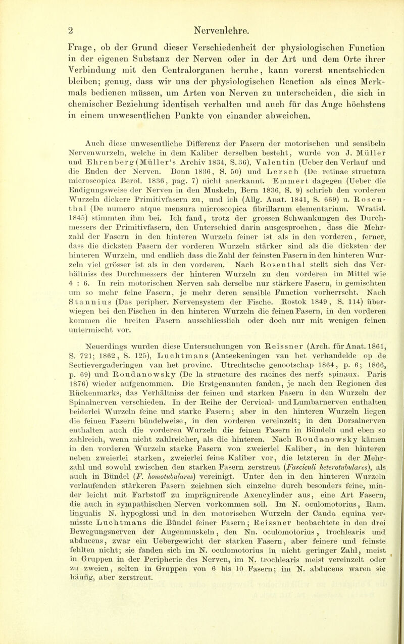 Frage, ob der Grund dieser Verschiedenheit der physiologischen Function in der eigenen Substanz der Nerven oder in der Art und dem Orte ihrer Verbindung mit den Centraiorganen beruhe, kann vorerst unentschieden bleiben; genug, dass wir uns der physiologischen Reaction als eines Merk- mals bedienen müssen, um Arten von Nerven zu unterscheiden, die sich in chemischer Beziehung identisch verhalten und auch für das Auge höchstens in einem unwesentlichen Punkte von einander abweichen. Audi diese unwesentliche Differenz der Fasern der motorischen und sensiheln Nervenwurzeln, welche in dem Kaliber derselben besteht, wurde von J. Müller und Ehrenberg (Müller's Archiv 1834, S.36), Valentin (Ueber den Verlauf und die Enden der Nerven. Bonn 1836, S. 50) und Lersch (De retinae structura microscopica Berol. 1836, pag. 7) nicht anerkannt. Emmert dagegen (Ueber die Endigungsweise der Nerven in den Muskeln, Bern 1836, S. 9) schrieb den vorderen Wurzeln dickere Primitivfasern zu, und ich (Allg. Anat. 1841, S. 669) u. Rosen- thal (De numero atque mensura microscopica fibrülarum elementariuni. Wratisl. 1845) stimmten ihm bei. Ich fand, trotz der grossen Schwankungen des Durch- messers der Primitivfasern, den Unterschied darin ausgesprochen, dass die Mehr- zahl der Easern in den hinteren Wurzeln feiner ist als in den vorderen, ferner, dass die dicksten Fasern der vorderen Wurzeln stärker sind als die dicksten - der hinteren Wurzeln, und endlich dass die Zahl der feinsten Easern in den hinteren Wur- zeln viel grösser ist als in den vorderen. Nach Bosenthal steht sich das Ver- hältniss des Durchmessers der hinteren Wurzeln zu den vorderen im Mittel wie 4:6. In rein motorischen Nerven sah derselbe nur stärkere Fasern, in gemischten um so mehr feine Fasern, je mehr deren sensible Function vorherrscht. Nach Stannius (Das peripher. Nervensystem der Fische. Bostok 1849, S. 114) über- wiegen bei den Fischen in den hinteren Wurzeln die feinen Fasern, in den vorderen kommen die breiten Fasern ausschliesslich oder doch nur mit wenigen feinen untermischt vor. Neuerdings wurden diese Untersuchungen von Eeissner (Arch. für Anat. 1861, S. 721; 1862, S. 125), Luchtmans (Anteekeningen van het verhandelde op de Sectievergaderingen van het provinc. Utrechtsche genootschap 1864, p. 6; 1866, p. 69) und Boudanowsky (De la structure des racines des nerfs spinaux. Paris 1876) wieder aufgenommen. Die Erstgenannten fanden, je nach den Begionen des Bückenmarks, das Verhältniss der feinen und starken Fasern in den Wurzeln der Spinalnerven verschieden. In der Beihe der Cervical- und Lumbarnerven enthalten beiderlei Wurzeln feine und starke Fasern; aber in den hinteren Wurzeln liegen die feinen Fasern bündelweise, in den vorderen vereinzelt; in den Dorsalnerven enthalten auch die vorderen Wurzeln die feinen Fasern in Bündeln und eben so zahlreich, wenn nicht zahlreicher, als die hinteren. Nach Boudanowsky kämen in den vorderen Wurzeln starke Fasern von zweierlei Kaliber, in den hinteren neben zweierlei starken, zweierlei feine Kaliber vor, die letzteren in der Mehr- zahl und sowohl zwischen den starken Fasern zerstreut (Fasciculi keterotubulares), als auch in Bündel (F. homotubulares) vereinigt. Unter den in den hinteren Wurzeln verlaufenden stärkeren Fasern zeichnen sich einzelne durch besonders feine, min- der leicht mit Farbstoff zu imprägnirende Axencylinder aus, eine Art Fasern, die auch in sympathischen Nerven vorkommen soll. Im N. oculomotorius, Bam. lingualis N. hypoglossi und in den motorischen Wurzeln der Cauda equina ver- misste Luchtmans die Bündel feiner Fasern; Beissner beobachtete in den drei Bewegungsnerven der Augenmuskeln, den Nn. oculomotorius , trochlearis und abducens, zwar ein Uebergewicht der starken Fasern, aber feinere und feinste fehlten nicht; sie fanden sich im N. oculomotorius in nicht geringer Zahl, meist in Gruppen in der Peripherie des Nerven, im N. trochlearis meist vereinzelt oder zu zweien, selten in Gruppen von 6 bis 10 Fasern; im N. abducens waren sie häufig, aber zerstreut.