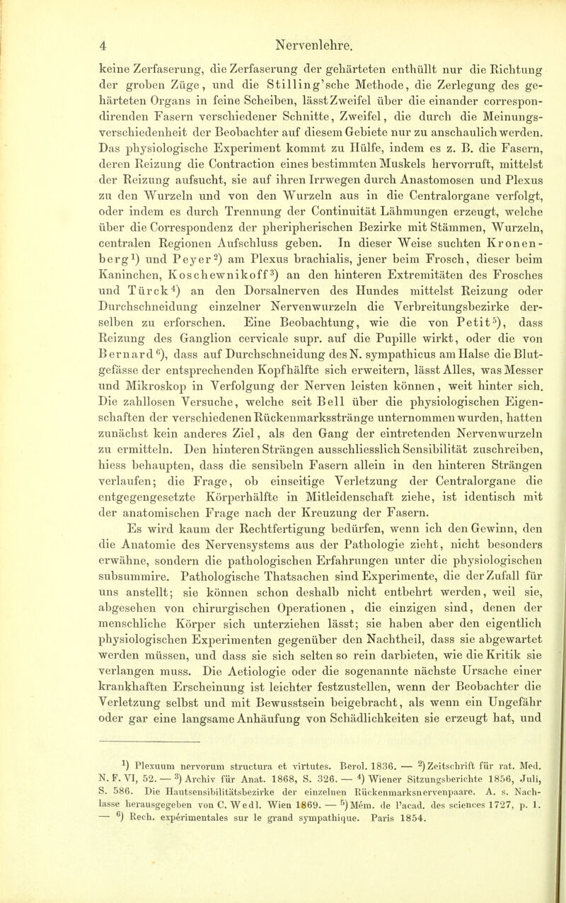 keine Zerfaserung, die Zerfaserung der gehärteten enthüllt nur die Richtung der groben Züge, und die Stilling'sche Methode, die Zerlegung des ge- härteten Organs in feine Scheiben, lässt Zweifel über die einander correspon- direnden Fasern verschiedener Schnitte, Zweifel, die durch die Meinungs- verschiedenheit der Beobachter auf diesem Gebiete nur zu anschaulich werden. Das physiologische Experiment kommt zu Hülfe, indem es z. B. die Fasern, deren Reizung die Contraction eines bestimmten Muskels hervorruft, mittelst der Reizung aufsucht, sie auf ihren Irrwegen durch Anastomosen und Plexus zu den Wurzeln und von den Wurzeln aus in die Centraiorgane verfolgt, oder indem es durch Trennung der Continuität Lähmungen erzeugt, welche über die Correspondenz der pheripherischen Bezirke mit Stämmen, Wurzeln, centralen Regionen Aufschluss geben. In dieser Weise suchten Kronen- berg1) und Peyer2) am Plexus brachialis, jener beim Frosch, dieser beim Kaninchen, Koschewnikoff3) an den hinteren Extremitäten des Frosches und Türck4) an den Dorsalnerven des Hundes mittelst Reizung oder Durchschneidung einzelner Nervenwurzeln die Verbreitungsbezirke der- selben zu erforschen. Eine Beobachtung, wie die von Petit5), dass Reizung des Ganglion cervicale supr. auf die Pupille wirkt, oder die von Bernard6), dass auf Durchschneidung desN. sympathicus am Halse die Blut- gefässe der entsprechenden Kopf hälfte sich erweitern, lässt Alles, was Messer und Mikroskop in Verfolgung der Nerven leisten können, weit hinter sich. Die zahllosen Versuche, welche seit Bell über die physiologischen Eigen- schaften der verschiedenen Rückenmarksstränge unternommen wurden, hatten zunächst kein anderes Ziel, als den Gang der eintretenden Nervenwurzeln zu ermitteln. Den hinteren Strängen ausschliesslich Sensibilität zuschreiben, hiess behaupten, dass die sensibeln Fasern allein in den hinteren Strängen verlaufen; die Frage, ob einseitige Verletzung der Centraiorgane die entgegengesetzte Körperhälfte in Mitleidenschaft ziehe, ist identisch mit der anatomischen Frage nach der Kreuzung der Fasern. Es wird kaum der Rechtfertigung bedürfen, wenn ich den Gewinn, den die Anatomie des Nervensystems aus der Pathologie zieht, nicht besonders erwähne, sondern die pathologischen Erfahrungen unter die physiologischen subsummire. Pathologische Thatsachen sind Experimente, die der Zufall für uns anstellt; sie können schon deshalb nicht entbehrt werden, weil sie, abgesehen von chirurgischen Operationen , die einzigen sind, denen der menschliche Körper sich unterziehen lässt; sie haben aber den eigentlich physiologischen Experimenten gegenüber den Nachtheil, dass sie abgewartet werden müssen, und dass sie sich selten so rein darbieten, wie die Kritik sie verlangen muss. Die Aetiologie oder die sogenannte nächste Ursache einer krankhaften Erscheinung ist leichter festzustellen, wenn der Beobachter die Verletzung selbst und mit Bewusstsein beigebracht, als wenn ein Ungefähr oder gar eine langsame Anhäufung von Schädlichkeiten sie erzeugt hat, und J) Plexuum nervorum structura et virtutes. Berol. 1836. — 2) Zeitschrift für rat. Med. N. F. VI, 52. — 3) Archiv für Anat. 1868, S. 326.— 4) Wiener Sitzungsberichte 1856, Juli, S. 586. Die Hautsensibilitätsbezirke der einzelnen Rückenmarksnervenpaare. A. s. Nach- lasse herausgegeben von C. Wedl. Wien 1869. — 5)Mem. de l'acad. des sciences 1727, p. 1. — 6) Rech, experimentales sur le grand sympathique. Paris 1854.