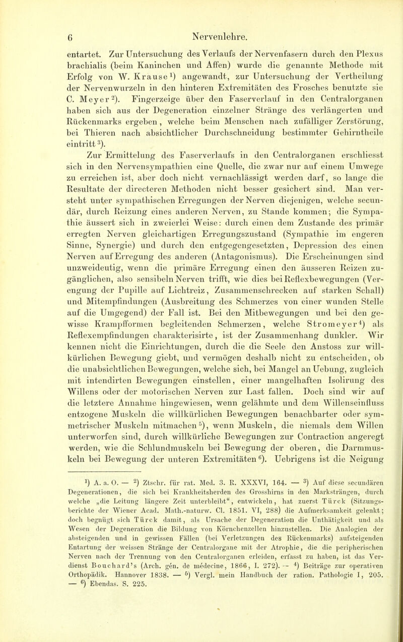 entartet. Zur Untersuchung des Verlaufs der Nervenfasern durch den Plexus brachialis (beim Kaninchen und Affen) wurde die genannte Methode mit Erfolg von W.Krause1) angewandt, zur Untersuchung der Vertheilung der Nervenwurzeln in den hinteren Extremitäten des Frosches benutzte sie C. Meyer2). Fingerzeige über den Faserverlauf in den Centraiorganen haben sich aus der Degeneration einzelner Stränge des verlängerten und Rückenmarks ergeben , welche beim Menschen nach zufälliger Zerstörung, bei Thieren nach absichtlicher Durchschneidung bestimmter Gehirntheile eintritt3). Zur Ermittelung des Faserverlaufs in den Centraiorganen erschliesst sich in den Nervensympathien eine Quelle, die zwar nur auf einem Umwege zu erreichen ist, aber doch nicht vernachlässigt werden darf, so lange die Resultate der directeren Methoden nicht besser gesichert sind. Man ver- steht unter sympathischen Erregungen der Nerven diejenigen, welche secun- där, durch Reizung eines anderen Nerven, zu Stande kommen; die Sympa- thie äussert sich in zweierlei Weise: durch einen dem Zustande des primär erregten Nerven gleichartigen Erregungszustand (Sympathie im engeren Sinne, Synergie) und durch den entgegengesetzten, Depression des einen Nerven auf Erregung des anderen (Antagonismus). Die Erscheinungen sind unzweideutig, wenn die primäre Erregung einen den äusseren Reizen zu- gänglichen, also sensibeln Nerven trifft, wie dies bei Reflexbewegungen (Ver- engung der Pupille auf Lichtreiz, Zusammenschrecken auf starken Schall) und Mitempfindungen (Ausbreitung des Schmerzes von einer wunden Stelle auf die Umgegend) der Fall ist. Bei den Mitbewegungen und bei den ge- wisse Krampfformen begleitenden Schmerzen, welche Stromeyer4) als Reflexempfindungen charakterisirte, ist der Zusammenhang dunkler. Wir kennen nicht die Einrichtungen, durch die die Seele den Anstoss zur will- kürlichen Bewegung giebt, und vermögen deshalb nicht zu entscheiden, ob die unabsichtlichen Bewegungen, welche sich, bei Mangel anUebung, zugleich mit intendirten Bewegungen einstellen, einer mangelhaften Isolirung des Willens oder der motorischen Nerven zur Last fallen. Doch sind wir auf die letztere Annahme hingewiesen, wenn gelähmte und dem Willenseinfluss entzogene Muskeln die willkürlichen Bewegungen benachbarter oder sym- metrischer Muskeln mitmachen 5), wenn Muskeln, die niemals dem Willen unterworfen sind, durch willkürliche Bewegungen zur Contraction angeregt werden, wie die Schlundmuskeln bei Bewegung der oberen, die Darmmus- keln bei Bewegung der unteren Extremitäten6). Uebrigens ist die Neigung x) A. a. 0. — 2) Ztschr. für rat. Med. 3. R. XXXVI, 164. — 3) Auf diese secundären Degenerationen, die sich bei Krankheitsherden des Grosshirns in den Marksträngen, durch welche „die Leitung längere Zeit unterbleibt, entwickeln, hat zuerst Türck (Sitzungs- berichte der Wiener Acad. Math.-naturw. Cl. 1851. VI, 288) die Aufmerksamkeit gelenkt; doch begnügt sich Türck damit, als Ursache der Degeneration die Unthätigkeit und als Wesen der Degeneration die Bildung von Körnchenzellen hinzustellen. Die Analogien der absteigenden und in gewissen Fällen (bei Verletzungen des Rückenmarks) aufsteigenden Entartung der weissen Stränge der Centraiorgane mit der Atrophie, die die peripherischen Nerven nach der Trennung von den Centraiorganen erleiden, erfasst zu haben, ist das Ver- dienst Bouchard's (Arch. gen. de medecine, 1866, I. 272).— 4) Beiträge zur operativen Orthopädik. Hannover 1838. — ö) Vergl. mein Handbuch der ration. Pathologie I, 205. — 6) Ebendas. S. 225.