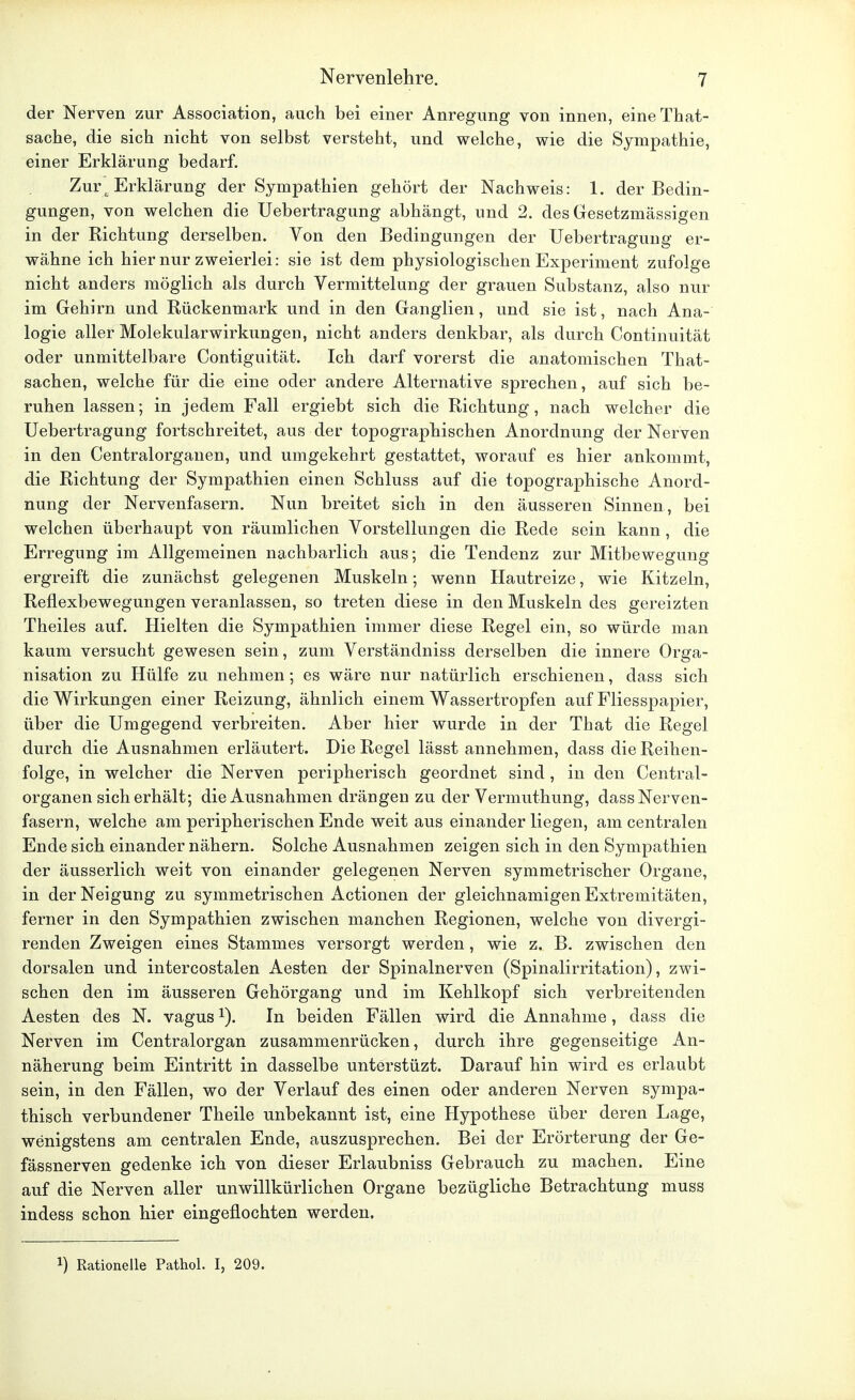 der Nerven zur Association, auch bei einer Anregung von innen, eineThat- sache, die sich nicht von selbst versteht, und welche, wie die Sympathie, einer Erklärung bedarf. Zur'M Erklärung der Sympathien gehört der Nachweis: 1. der Bedin- gungen, von welchen die Uebertragung abhängt, und 2. des Gesetzmässigen in der Richtung derselben. Von den Bedingungen der Uebertragung er- wähne ich hier nur zweierlei: sie ist dem physiologischen Experiment zufolge nicht anders möglich als durch Vermittelung der grauen Substanz, also nur im Gehirn und Rückenmark und in den Ganglien, und sie ist, nach Ana- logie aller Molekularwirkungen, nicht anders denkbar, als durch Continuität oder unmittelbare Contiguität. Ich darf vorerst die anatomischen That- sachen, welche für die eine oder andere Alternative sprechen, auf sich be- ruhen lassen; in jedem Fall ergiebt sich die Richtung, nach welcher die Uebertragung fortschreitet, aus der topographischen Anordnung der Nerven in den Centraiorganen, und umgekehrt gestattet, worauf es hier ankommt, die Richtung der Sympathien einen Schluss auf die topographische Anord- nung der Nervenfasern. Nun breitet sich in den äusseren Sinnen, bei welchen überhaupt von räumlichen Vorstellungen die Rede sein kann , die Erregung im Allgemeinen nachbarlich aus; die Tendenz zur Mitbewegung ergreift die zunächst gelegenen Muskeln; wenn Hautreize, wie Kitzeln, Reflexbewegungen veranlassen, so treten diese in den Muskeln des gereizten Theiles auf. Hielten die Sympathien immer diese Regel ein, so würde man kaum versucht gewesen sein, zum Verständniss derselben die innere Orga- nisation zu Hülfe zu nehmen; es wäre nur natürlich erschienen, dass sich die Wirkungen einer Reizung, ähnlich einem Wassertropfen auf Fliesspapier, über die Umgegend verbreiten. Aber hier wurde in der That die Regel durch die Ausnahmen erläutert. Die Regel lässt annehmen, dass die Reihen- folge, in welcher die Nerven peripherisch geordnet sind, in den Centrai- organen sicherhält; die Ausnahmen drängen zu der Vermuthung, dass Nerven- fasern, welche am peripherischen Ende weit aus einander liegen, am centralen Ende sich einander nähern. Solche Ausnahmen zeigen sich in den Sympathien der äusserlich weit von einander gelegenen Nerven symmetrischer Organe, in der Neigung zu symmetrischen Actionen der gleichnamigen Extremitäten, ferner in den Sympathien zwischen manchen Regionen, welche von divergi- renden Zweigen eines Stammes versorgt werden, wie z. B. zwischen den dorsalen und intercostalen Aesten der Spinalnerven (Spinalirritation), zwi- schen den im äusseren Gehörgang und im Kehlkopf sich verbreitenden Aesten des N. vagus1). In beiden Fällen wird die Annahme, dass die Nerven im Centraiorgan zusammenrücken, durch ihre gegenseitige An- näherung beim Eintritt in dasselbe unterstüzt. Darauf hin wird es erlaubt sein, in den Fällen, wo der Verlauf des einen oder anderen Nerven sympa- thisch verbundener Theile unbekannt ist, eine Hypothese über deren Lage, wenigstens am centralen Ende, auszusprechen. Bei der Erörterung der Ge- fässnerven gedenke ich von dieser Erlaubniss Gebrauch zu machen. Eine auf die Nerven aller unwillkürlichen Organe bezügliche Betrachtung muss indess schon hier eingeflochten werden. x) Rationelle Pathol. I, 209.