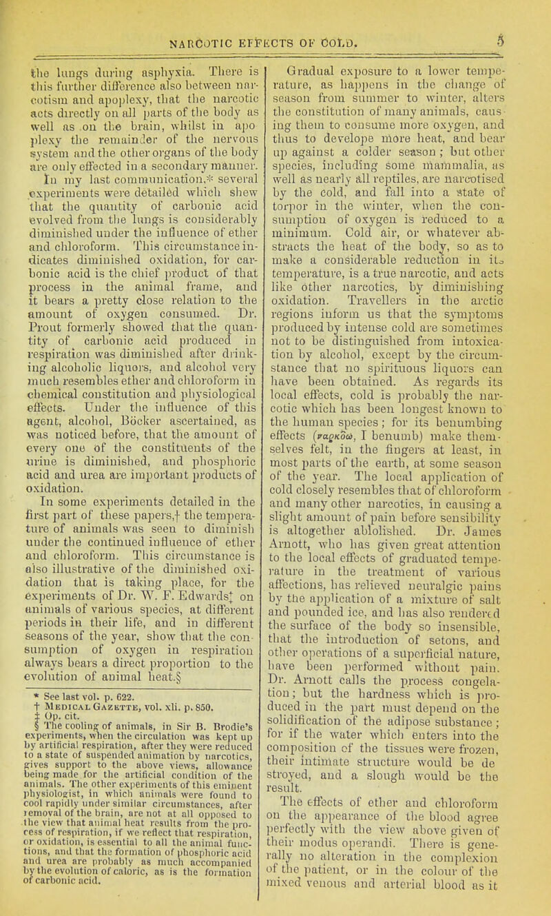 NARCOTIC EFFliCTS OF COt.O. 6 the lungs during asphyxia. There is tiiis furtiier dilibrence also between nar- cotism and ai)oplexy, that the narcotic acts directly on all parts of the body as well as on the brain, whilst in apo j)lexy the reniainJer of the nervous system and the other organs of the body nre only effected in a secondary manner. tn my last communication,* several experiments were detailed which shew that the quantity of carbonic acid evolved from the lungs is considerably dirainislied under the influence of ether and chloroform. This circumstance in- dicates diminisiied oxidation, for car- bonic acid is the chief product of that process in the animal frame, and it bears a pretty close relation to the amount of oxygen consumed. Dr. Prout formerly showed that the quan- tity of carbonic acid produced in respiration was diminished after drink- ing alcoholic liquoi'S, and alcohol very much resembles ether and chloroform in chemical constitution and physiological effects. Under the influence of this Bgent, alcohol, Bocker ascertained, as was noticed before, that the amount of every one of the constituents of the urine is diminished, and phosphoric acid and urea are important products of o.xidation. In some experiments detailed in the first part of these papei's,f the tempera- ture of animals was seen to diminish under the continued influence of ether and chloroform. Tliis circumstance is olso illustrative of the diminished oxi- dation that is taking place, for the experiments of Dr. W. F. Edwards^ on animals of various species, at different periods in their life, and in different seasons of the year, show that the con- sumption of oxygen in respiration always bears a direct proportion to the evolution of animal heat.§ « See last vol. p. 622. t Medical Gazktte, vol. xli. p. 850. ± Op. cit. § The coolinpr of animals, in Sir B. Brodie's experiments, when the circulation was kept up by artificial respiration, after they were reduced to a state of suspended animation by narcotics, given support to the above views, allowance being made for the artificial condition of the animals. Tlie other e.\perirncnts of this eniinent physiologist, in which animals were found to cool rapidly under similar circumstances, after lemoval of the brain, are not nt all opposed to the view that animal heat rcsulls from the pro- cess of respiration, if we reflect that respiration, or oxidation, is essential to all the animal func- tions, and that the formation of i)hosphoric acid and urea are probably as much accompanied by the evolution of caloric, as is the formation of carbonic acid. Gradual exi^osure to a lower tempe- rature, as ha2)pens in the change of season from summer to winter, alters the constitution of many animals, caus- ing them to consume more oxygen, and thus to develope niore heat, and bear up against a colder season ; but other species, including some mammalia, as well as nearly all reptiles, are narcotised by the cold, and fall into a state of torpor in the winter, when the con- sumption of oxygen is reduced to a minimum. Cold air, or whatever ab- stracts the heat of the body, so as to make a considerable reduction in ito temperature, is a true narcotic, and acts like other narcotics, by diminishing oxidation. Travellers in the arctic regions inform us that the symptoms produced by intense cold are sometimes not to be distinguished from intoxica- tion by alcohol, except by the circum- stance that no spirituous liquors can liave been obtained. As regards its local effects, cold is probably the nar- cotic which has been longest known to the human species ; for its benumbing effects {vaQKoa, I benumb) make them- selves felt, in the lingers at least, in most parts of the earth, at some season of the year. The local application of cold closely resembles that of chloroform and many other narcotics, in causing a slight amount of pain before sensibility is altogether ablolished. Dr. James Arnott, who has given great attention to the local effects of graduated tempe- rature in the treatment of various affections, has relieved ueuValgic pains by the application of a mixture of salt and pounded ice, and has also rendertd the surface of the body so insensible, that the introduction of setons, and other o]icrations of a superficial nature, have been performed without pain. Dr. Arnott calls the process congela- tion ; but the hardness which is pro- duced in the part must depend on the solidification of the adipose substance ; for if the water which enters into the composition of the tissues were frozen, their intimate structure would be de stroyed, and a slough would be the result. The effects of ether and chloroform on the appearance of the blood agree ])erfectly with the view above given of their modus operandi. There is gene- rally no alteration in the complexion of the jiatient, or in the colour of the mixed venous and arterial blood as it