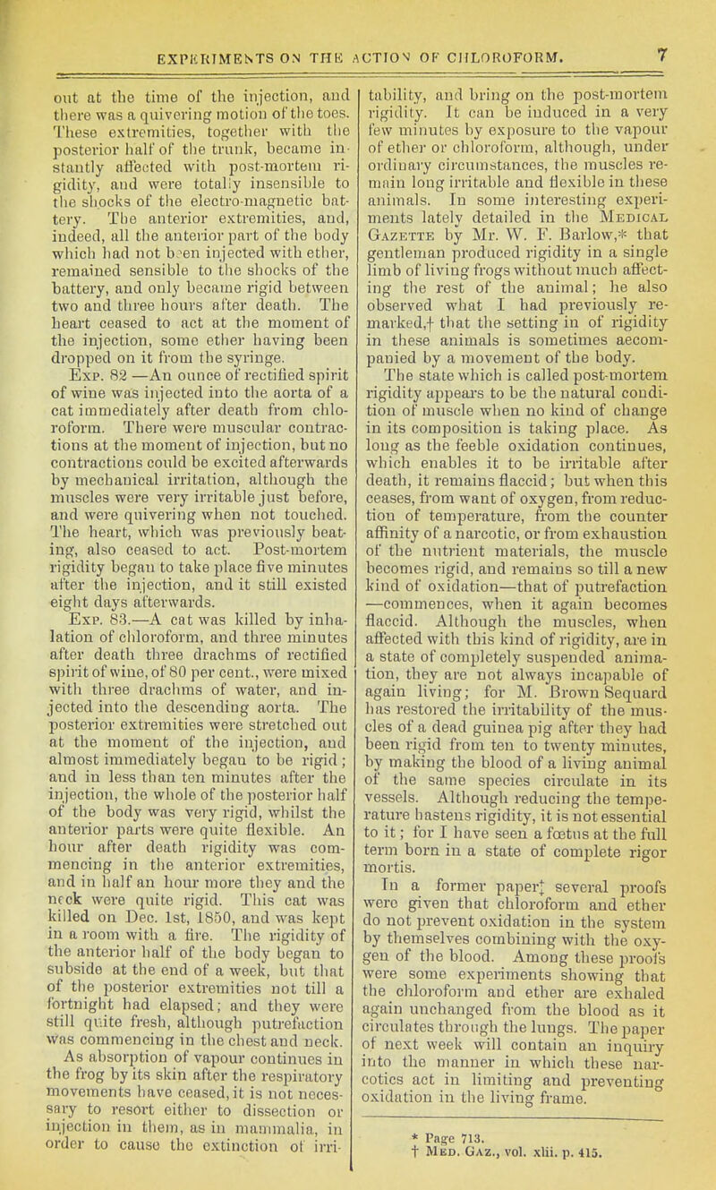 EXPIfRIMENTS ON THE AUTIOV OF CHLOROFORM. out at the time of the injection, aud there was a quivering motion of tlie toes. These extremities, together with the posterior half of the trunk, hecame in- stantly affecited with post-mortem ri- gidity, and were totally insensible to tiie shocks of tiie electro-magnetic bat- tery. The anterior e.Ktremities, aud, indeed, all the anterior part of the body which had not b?en injected with ether, remained sensible to tlie shocks of the battery, and only became rigid between two and three hours after death. The heart ceased to act at the moment of the injection, some etiier having been dropped on it from the syringe. Exp. 82 —An ounce of rectified spirit of wine was injected into the aorta of a cat immediately after death from chlo- roform. There wei-e muscular contrac- tions at the moment of injection, but no contractions could be excited afterwards by mechanical irritation, although the muscles were very irritable just before, and were quivering when not touched. The heart, which was j^i'eviously beat- ing, also ceased to act. Post-mortem rigidity began to take place five minutes after the injection, and it still existed eight days afterwards. Exp. 83.—A cat was killed by inha- lation of chloroform, and three minutes after death three drachms of rectified spirit of wine, of 80 per cent., were mixed with three drachms of water, and in- jected into the descending aorta. The posterior extremities were stretched out at the moment of the injection, and almost immediately began to be rigid ; and in less than ten minutes after the injection, the whole of the posterior half of the body was veiy rigid, whilst the anterior parts were quite flexible. An hour after death rigidity was com- mencing in the anterior extremities, and in half an hour more they and the neck were quite rigid. This cat was killed on Dec. 1st, 1850, and was kept in a room with a fire. The rigidity of the anterior half of the body began to subside at the end of a week, but that of the posterior extremities not till a fortnight had elapsed; and they were still quite fresh, although putrefaction was commencing in the chest and neck. As absorption of vapour continues in the frog by its skin after the respiratory movements have ceased, it is not neces- sary to resort either to dissection or injection in them, as in manunalia, in order to cause the extinction ot irri- tability, and bring on the post-mortem rigidity. It can be induced in a very few minutes by exposure to the vajiour of ether or chloroform, although, under ordinary circumstances, the muscles re- miiin long irritable and flexible in these animals. In some interesting experi- ments lately detailed in the Medical Gazette by Mr. W. F. Barlow,* that gentleman produced rigidity in a single limb of living frogs without nruch affect- ing the rest of the animal; he also observed what I had previously re- marked,! that the setting in of rigidity in these animals is sometimes accom- panied by a movement of the body. The state which is called post-mortem rigidity appeal's to be the natural condi- tion of muscle when no kind of change in its composition is taking place. As long as the feeble oxidation continues, which enables it to be irritable after death, it remains flaccid; but when this ceases, from want of oxygen, from reduc- tion of temperature, from the counter affinity of a narcotic, or from exhaustion of the nutrient materials, the muscle becomes rigid, aud remains so till a new kind of oxidation—that of putrefaction —commences, when it again becomes flaccid. Although the muscles, when affected with this kind of rigidity, are in a state of completely suspended anima- tion, they are not always incapable of again living; for M. Brown Sequard has restored the irritability of the mus- cles of a dead guinea pig after they had been rigid from ten to twenty minutes, by making the blood of a living animal of the same species circulate in its vessels. Although reducing the tempe- rature hastens rigidity, it is not essential to it; for I have seen a fcetus at the full term born in a state of complete rigor mortis. In a former paper]; several proofs were given that chloroform and ether do not prevent oxidation in the system by themselves combining with the oxy- gen of the blood. Among these jn-oofs were some experiments showing that the chloroform and ether ai-e exhaled again unchanged from the blood as it circulates through the lungs. The paper of ne.xt week will contain an inquiry into the manner in wdiich these nar- cotics act in limiting and preventing oxidation in the living frame. * Page 713. t Med. Gaz., vol. xlii. p. 415.