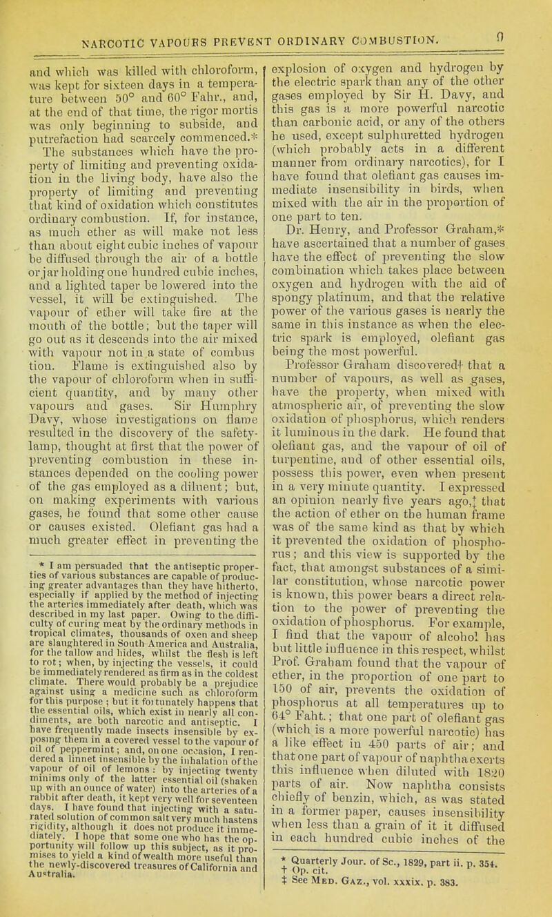 NARCOTIC VAPOURS PREVENT ORDINARY COMBUSTION. 0 nnd wliich was killed with chloroform, was kept for sixteen days in a tempera- ture between 50° and 60° Fahr., and, at the end of that time, the rigor mortis was only beginning to subside, and putrefaction had scarcely commenced.* The substances which liave the pro- perty of limiting and preventing oxida- tion in the living body, have also the property of limiting and preventing that kind of oxidation whicli constitutes ordinary combustion. If, for instance, as raucii ether as will make not less than about eight cubic inches of vapour be diffused through the air of a bottle orjar holding one hundred cubic inches, and a lighted taper be lowered into the vessel, it will be extinguished. The vapour of ether will take fire at the mouth of the bottle; but the taper will go out as it descends into the air mixed with vapour not in a state of combus tion. Flame is extinguished also by the vapour of chloroform wlien in suffi- cient quantity, and by many otlier vapours and gases. Sir Humphry Davy, whose investigations on Harae resulted in the discovery of the safety- lamp, thought at first that the power of preventing combustion in these in- stances depended on the cooling power of tlie gas employed as a diluent; but, on making experiments witli various gases, lie found that some other cause or causes existed. Olefiant gas had a much greater effect in preventing the * I am persuaded that the antiseptic proper- ties of various substances are capable of produc- ing greater advantages than they have hitherto, especially if applied by the method of injecting the arteries immediately after death, which was described in my last paper. Owing to the difli- culty of curing meat by the ordinary methods in tropical climates, thousands of o.\en and sheep are slaughtered in South America and Australia, for the tallow and hides, whilst the flesh is left to rot; when, by injecting the vessels, it could be immediately rendered as firm as in the coldest climate. There would probably be a prejudice against using a medicine such as chloroform for this purpose ; but it foi tunately happens that the essential oils, which e.\ist in nearly all con- diments, are both narcotic and antiseptic. I have frequently made insects insensible by ex- posing them in a covered vessel to the vapour of oil of peppermint; and, on one occasion, I ren- dered a linnet insensible by the inhalation of the vapour of oil of lemons : by injecting twenty minims only of the latter essential oil (shaken up with an ounce of water) into the arteries of a rabbit after death, it kept very well for seventeen days. I have found that injecting with a satu- rated solution of common salt very much hastens rigidity, although it does not produce it imme- diately. I hope that some one who has the op- portunity will follow up this subject, as it pro- mises to yield a kind of wealth more useful than the newly-discoverod treasures of California and Au«tralia. explosion of oxygen and hydrogen by the electric spark tliau any of the other gases employed by Sir H. Davy, and this gas is a more powerful narcotic than carbonic acid, or any of the others he used, except sulphui'etted hydrogen (which probably acts in a different manner from ordinary narcotics), for I have found that olefiant gas causes im- mediate insensibility in birds, wiien mixed with the air in the proportion of one part to ten. Dr. Henry, and Professor Graham,* have ascertained that a number of gases have the effect of preventing the slow combination wliich takes place between o.xygen and hydrogen with the aid of spongy platinum, and that the relative power of the various gases is nearly the same in this instance as when the elec- tric spark is employed, olefiant gas being the most ])owerful. Professor Graham discovered! that a number of vapours, as well as gases, have the property, when mixed witli atmospheric air, of preventing the slow oxidation of pliosphorus, which renders it luminous in the dark. He found that olefiant gas, and the vapour of oil of turpentine, and of other essential oils, possess this power, even when present in a very minute quantity. I expressed an opinion nearly five years ago,]; that the action of ether on the human frame was of the same kind as that by which it prevented the oxidation of phospho- rus ; and tiiis view is supported by the fact, that amongst substances of a simi- lar constitution, whose narcotic power is known, this power bears a direct rela- tion to the power of preventing the oxidation of phosphorus. For exarajile, I find tliat the vapour of alcohol has but little influence in this respect, whilst Prof. Grab am touud that the vapour of ether, in the proportion of one part to 150 of air, prevents the oxidation of phosphorus at all temperatures up to 64° Faht.; that one part of olefiant gas (which is a more powerful narcotic) has a like effect in 450 parts of air; and that one part of vapour of naphtlia exerts this influence when diluted with 18^20 parts of air. Now naphtha consists cliiefly of benzin, which, as was stated in a former paper, causes insensibility when less than a grain of it it diffused in each hundred cubic inches of the * Quarterly Jour, of Sc., 1829. part ii. p. 354. t Op. cit.