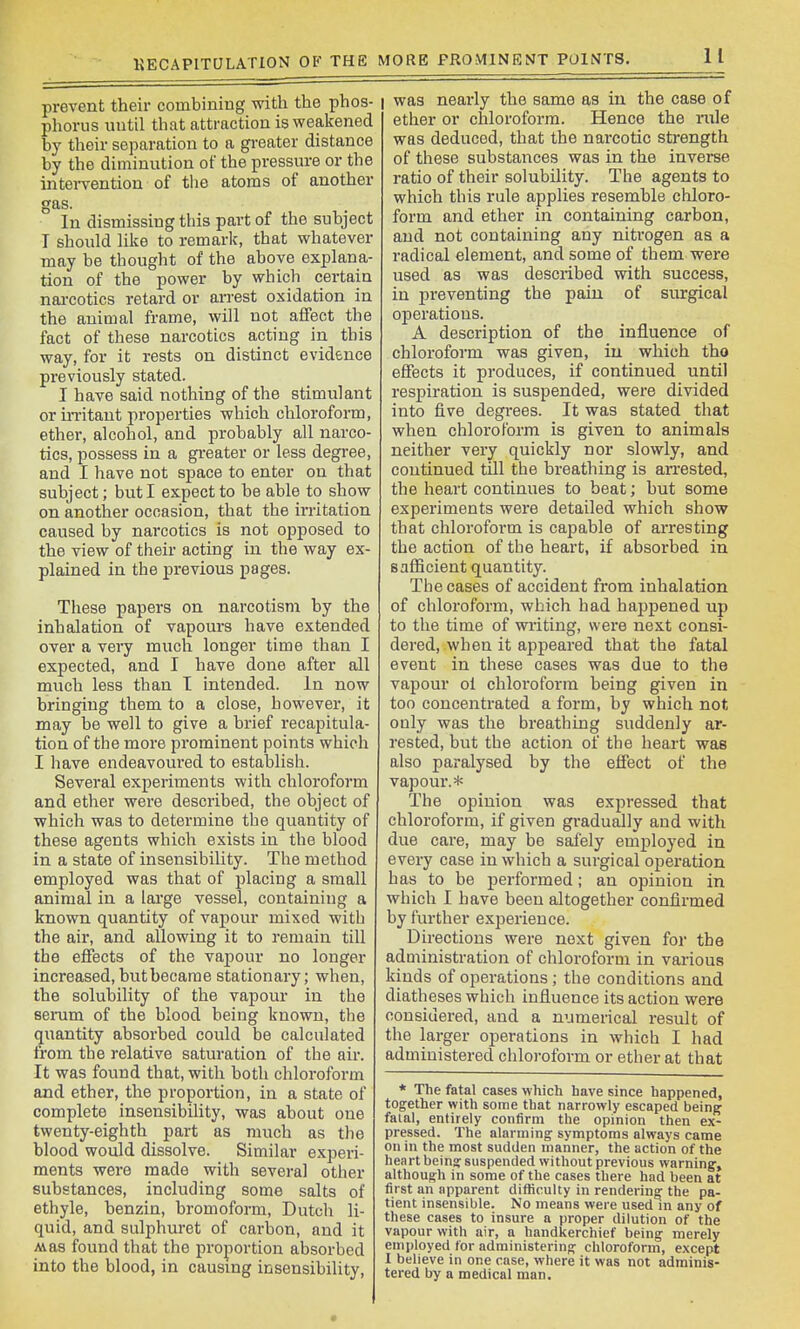 KECAPITCJLATION OF THE MORE PROMINENT POINTS. prevent their combiniiig with the phos- phorus until that attraction is weakened by their separation to a gi-eater distance by the diminution of the pressure or the intei-vention of tlie atoms of another gas. In dismissing this part of the subject T should like to remark, that whatever may be thought of the above explana- tion of the power by which certain nai-cotics retard or an-est oxidation in the animal frame, will not affect the fact of these narcotics acting in this way, for it rests on distinct evidence pi'eviously stated. I have said nothing of the stimulant or in'itaut properties which chloroform, ether, alcohol, and probably all narco- tics, possess in a greater or less degree, and I have not space to enter on that subject; but I expect to be able to show on another occasion, that the irritation caused by narcotics is not opposed to the view of their acting in the way ex- plained in the previous pages. These papers on narcotism by the inhalation of vapours have extended over a very much longer time than I expected, and I have done after all much less than T intended, in now bringing them to a close, however, it may be well to give a brief recapitula- tion of the more prominent points which I have endeavoured to establish. Several experiments with chloroform and ether were described, the object of which was to determine the quantity of these agents which exists in the blood in a state of insensibility. The method employed was that of placing a small animal in a lai'ge vessel, containing a known quantity of vapour mixed with the air, and allowing it to remain till the effects of the vapour no longer increased, but became stationary; when, the solubility of the vapour in the serum of the blood being known, the (juantity absorbed could be calculated from the relative saturation of the air. It was found that, with both chloroform and ether, the proportion, in a state of complete insensibility, was about one twenty-eighth part as much as the blood would dissolve. Similar experi- ments were made with several other substances, including some salts of ethyle, benzin, bromoform, Dutch li- quid, and sulphuret of carbon, and it Mas found that the proportion absorbed into the blood, in causing insensibility. I was nearly the same as in the case of ether or chloroform. Hence the rule was deduced, that the narcotic strength of these substances was in the inverse ratio of their solubility. The agents to which this rule applies resemble chloro- form and ether in containing carbon, and not containing any niti-ogen as a radical element, and some of them were used as was described with success, in preventing the pain of surgical operations. A description of the influence of chloroform was given, iu which tho effects it produces, if continued until respiration is suspended, were divided into five degrees. It was stated that when chloroform is given to animals neither very quickly nor slowly, and continued till the breathing is arrested, the heart continues to beat; but some experiments were detailed which show that chloroform is capable of arresting the action of the heart, if absorbed in saflScient quantity. The cases of accident from inhalation of chloroform, which had happened up to the time of writing, were next consi- dered, when it appeared that the fatal event in these cases was due to the vapour ol chloroform being given in too concentrated a form, by which not only was the breathing suddenly ar- rested, but the action of the heart was also paralysed by the effect of the vapour.* The opinion was expressed that chloroform, if given gradually and with due care, may be safely employed in every case in which a surgical operation has to be performed; an opinion in which I have been altogether confirmed by further experience. Directions were next given for the administration of chloroform in various kinds of operations ; the conditions and diatheses which influence its action were considered, and a numerical result of the larger operations in which I had administered chloroform or ether at that * The fatal cases which have since happened, together with some that narrowly escaped being faial, entirely confirm the opinion then ex- pressed. The alarming- symptoms always came on in the most sudden manner, the action of the heart being suspended without previous warning, although in some of the cases there had been at first an apparent difhculty in rendering the pa- tient insensible. No means were used in any of these cases to insure a proper dilution of the vapour with air, a handkerchief being merely employed for administering chloroform, except 1 believe in one case, where it was not adminis- tered by a medical man.