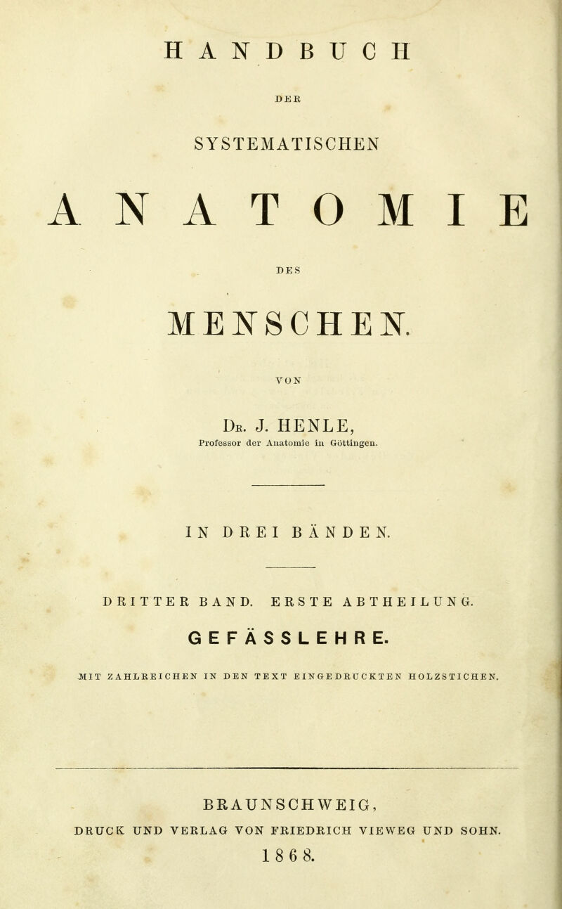 DER SYSTEMATISCHEN ANATOMIE DES MENSCHEK. VON De. J. HENLE, Professor der Anatomie in Göttingen. IN DREI BÄNDEN. DRITTER BAND. ERSTE ABTHEILUNG. GEFÄSSLEHRE. MIT ZAHLREICHEN IN DEN TEXT EINGEDRUCKTEN HOLZSTICHEN. BRAUNSCHWEIG, DRUCK UND VERLAG VON FRIEDRICH VIEWEG UND SOHN. 1 8 6 8.