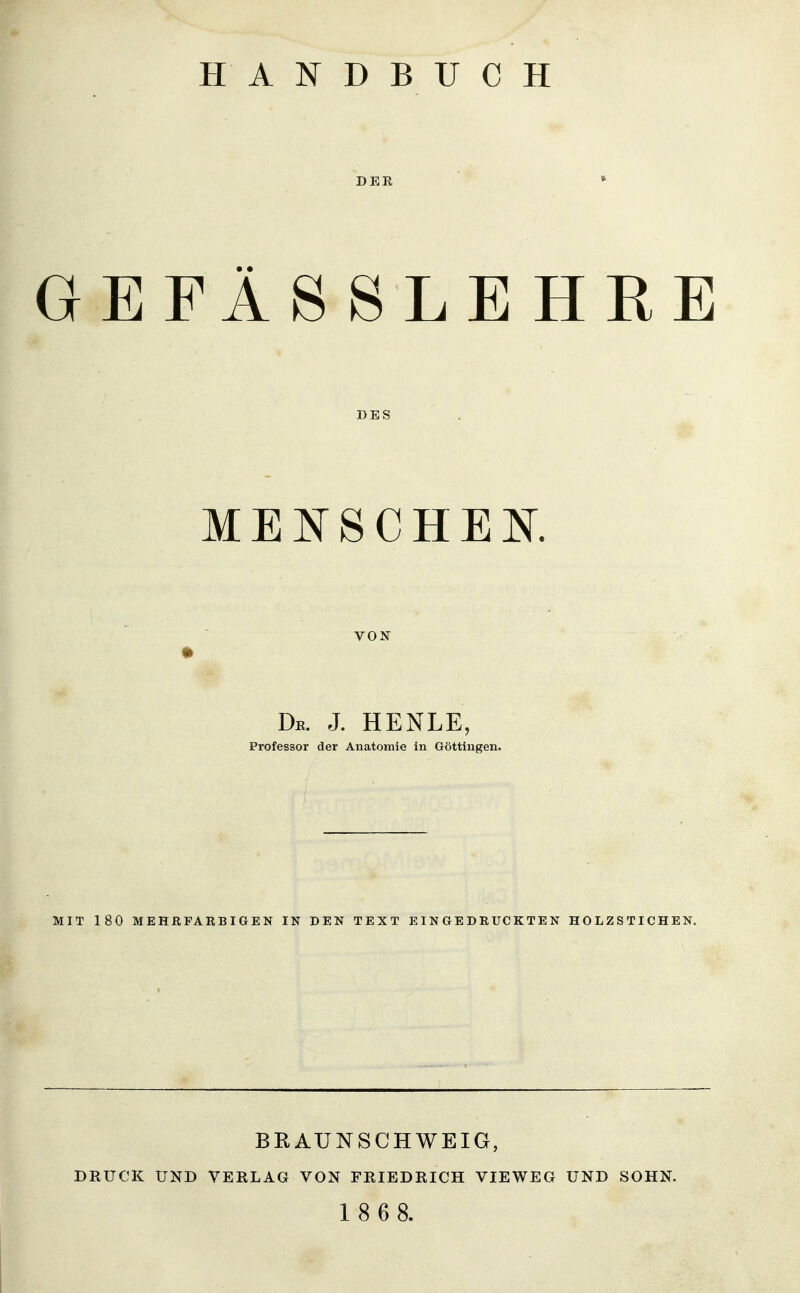 HANDBUCH DER GEFÄSSLEHRE DES MEIN'SCHEK VON • De. J. HENLE, Professor der Anatomie in Göttingen, MIT 180 MEHRFARBIGEN IN DEN TEXT EINGEDRUCKTEN HOLZSTICHEN. BRAUNSCHWEIG, DRUCK UND VERLAG VON FRIEDRICH VIEWEG UND SOHN. 1 8 6 8.