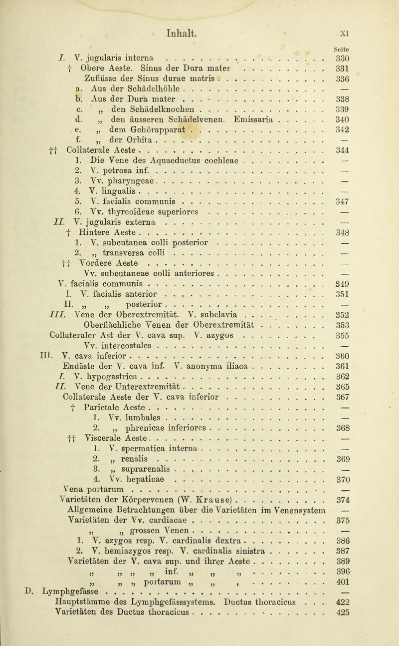Seite I. V. jugularis interna 330 t Obere Aeste. Sinus der Dura mater 331 Zuflüsse der Sinus durae niatris 336 a. Aus der Schädelhöhle — b. Aus der Dura mater . . . • 338 c. „ den Schädelknochen 339 d. „ den äusseren Schädelvenen. Emissaria 340 e. „ dem Gehörapparat 342 f. „ der Orbita — tt Collaterale Aeste 344 1. Die Vene des Aquaeductus Cochleae ......... — 2. V, petrosa inf. — 3. Vv. pharyngeae — 4. V. lingualis — 5. V. facialis communis 347 6. Vv. thyreoideae superiores — II. V. jugularis externa — t Hintere Aeste 348 1. V. subcutanea colli posterior — 2. „ transversa colli — tt Vordere Aeste . — Vv. subcutaneae colli anteriores — V. facialis communis , 349 I. V. facialis anterior 351 II. „ „ posterior — III. Vene der Oberextremität. V. subclavia 352 Oberflächliche Venen der Oberextremität ........ 353 Collateraler Ast der V. cava sup. V. azygos 355 Vv. intercostales — III. V. cava inferior 360 Endäste der V. cava inf. V. anonyma iliaca 361 I. V. hypogastrica 362 IL Vene der Unterextremität 365 Collaterale Aeste der V. cava inferior 367 t Parietale Aeste — 1. Vv. lumbales — 2. phrenicae inferiores 368 tt Viscerale Aeste — 1. V. spermatica interna — 2. „ renalis 369 3. „ suprarenalis — 4. Vv. hepaticae 370 Vena portarum • . — Varietäten der Körpervenen (W. Krause). 374 Allgemeine Betrachtungen über die Varietäten im Venensystem — Varietäten der Vv. cardiacae 375 5, „ grossen Venen . — 1. V. azygos resp. V. cardinalis dextra 386 2. V. hemiazygos resp. V. cardinalis sinistra 387 Varietäten der V. cava sup. und ihrer Aeste 389 JJ JJ JJ JJ i'^f- 53 5J 53 396 33 33 '3 portarum „ „ , 401 D. Lymphgefässe — Hauptstämme des Lymphgefässsystems. Ductus thoracicus . . . 422 Varietäten des Ductus thoracicus ........ ^ 425