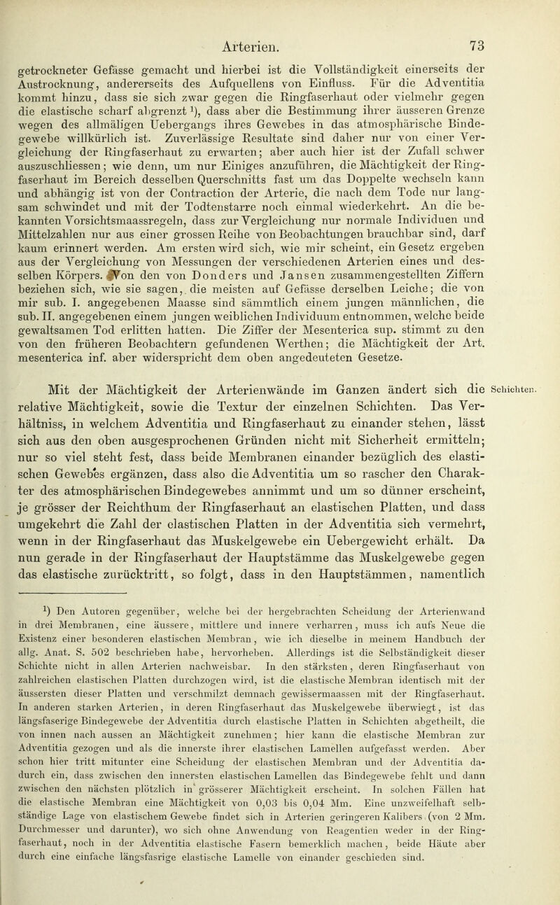 getrockneter Gefässe gemacht und hierbei ist die Vollständigkeit einerseits der Austrocknung, andererseits des Aufquellens von Einfluss. Für die Adventitia kommt hinzu, dass sie sich zwar gegen die Ringfaserhaut oder vielmehr gegen die elastische scharf abgrenzt dass aber die Bestimmung ihrer äusseren Grenze wegen des allmäligen Uebergangs ihres Gewebes in das atmosphärische Binde- gewebe willkürlich ist. Zuverlässige Resultate sind daher nur von einer Ver- gleichung der Ringfaserhaut zu erwarten; aber auch hier ist der Zufall schwer auszuschliessen; wie denn, um nur Einiges anzuführen, die Mächtigkeit der Ring- faserhaut im Bereich desselben Querschnitts fast um das Doppelte wechseln kann und abhängig ist von der Contraction der Arterie, die nach dem Tode nur lang- sam schwindet und mit der Todtenstarre noch einmal wiederkehrt. An die be- kannten Vorsichtsmaassregeln, dass zur Vergleichung nur normale Individuen und Mittelzahlen nur aus einer grossen Reihe von Beobachtungen brauchbar sind, darf kaum erinnert werden. Am ersten wird sich, wie mir scheint, ein Gesetz ergeben aus der Vergleichung von Messungen der verschiedenen Arterien eines und des- selben Körpers. JV'on den von Donders und Jansen zusammengestellten Ziffern beziehen sich, wie sie sagen,, die meisten auf Gefässe derselben Leiche; die von mir sub. I. angegebenen Maasse sind sämmtlich einem jungen männlichen, die sub. II. angegebenen einem jungen weiblichen Individuum entnommen, welche beide gewaltsamen Tod erlitten hatten. Die Ziffer der Mesenterica sup. stimmt zu den von den früheren Beobachtern gefundenen Werthen; die Mächtigkeit der Art. mesenterica inf. aber widerspricht dem oben angedeuteten Gesetze. Mit der Mächtigkeit der Arterienwände im Ganzen ändert sich die Schichten. relative Mächtigkeit, sowie die Textur der einzelnen Schichten. Das Ver- hältniss, in welchem Adventitia und Ringfaserhaut zu einander stehen, lässt sich aus den oben ausgesprochenen Gründen nicht mit Sicherheit ermitteln; nur so viel steht fest, dass beide Membranen einander bezüglich des elasti- schen Gewebes ergänzen, dass also die Adventitia um so rascher den Charak- ter des atmosphärischen Bindegewebes annimmt und um so dünner erscheint, je grösser der Reichthum der Ringfaserhaut an elastischen Platten, und dass umgekehrt die Zahl der elastischen Platten in der Adventitia sich vermehrt, wenn in der Ringfaserhaut das Muskelgewebe ein Uebergewicht erhält. Da nun gerade in der Ringfaserhaut der Hauptstämme das Muskelgewebe gegen das elastische zurücktritt, so folgt, dass in den Hauptstämmen, namentlich ^) Den Autoren gegenüber, welche bei der hergebrachten Scheidung der Arterienwand in drei Membranen, eine äussere, mittlere und innere verharren, inuss ich aufs Neue die Existenz einer besonderen elastischen Membran, wie ich dieselbe in meinem Handbuch der allg. Anat. S. 502 beschrieben habe, hervorheben. Allerdings ist die Selbständigkeit dieser Schichte nicht in allen Arterien nachweisbar. In den stärksten, deren Ringfaserhaut von zahlreichen elastischen Platten durchzogen wird, ist die elastische Membran identisch mit der äussersten dieser Platten und verschmilzt demnach gewissermaassen mit der Ringfaserhaut. In anderen starken Arterien, in deren Ringfaserhaut das Muskelgewebe überwiegt, ist das längsfaserige Bindegewebe der Adventitia durch elastische Platten in Schichten abgetheilt, die von innen nach aussen an Mächtigkeit zunehmen; hier kann die elastische Membran zur Adventitia gezogen und als die innerste ihrer elastischen Lamellen aufgefasst werden. Aber schon hier tritt mitunter eine Scheidung der elastischen Membran und der Adventitia da- durch ein, dass zwischen den innersten elastischen Lamellen das Bindegewebe fehlt und dann zwischen den nächsten plötzlich in' grösserer Mächtigkeit erscheint. In solchen Fällen hat die elastische Membran eine Mächtigkeit von 0,03 bis 0,04 Mm. Eine unzweifelhaft selb- ständige Lage von elastischem Gewebe findet sich in Arterien geringeren Kalibers (von 2 Mm. Durchmesser und darunter), wo sich ohne Anwendung von Reagentien weder in der Ring- faserhaut, noch in der Adventitia elastische Fasern bemerklich machen, beide Häute aber durch eine einfache längsfasrige elastische Lamelle von einander geschieden sind.