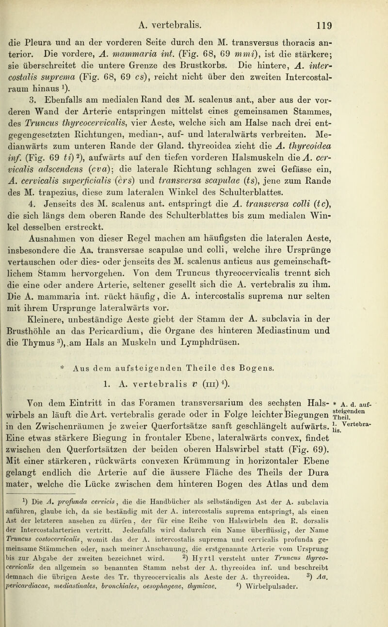 die Pleura und an der vorderen Seite durch den M. transversus thoracis an- terior. Die vordere, A. mammaria int. (Fig. 68, 69 mmi), ist die stärkere; sie überschreitet die untere Grenze des Brustkorbs. Die hintere, A. inter- costalis suprema (Fig. 68, 69 es), reicht nicht über den zweiten Intercostal- raum hinaus ^). 3. Ebenfalls am medialen Rand des M. scalenus ant., aber aus der vor- deren Wand der Arterie entspringen mittelst eines gemeinsamen Stammes, des Truncus tJiyreocervicälis, vier Aeste, welche sich am Halse nach drei ent- gegengesetzten Richtungen, median-, auf- und lateralwärts verbreiten. Me- dianwärts zum unteren Rande der Gland. thyreoidea zieht die A. thyreoidea inf. (Fig. 69 ti)^), aufwärts auf den tiefen vorderen Halsmuskeln die .4. cer- vicdlis adscendens (cva)-, die laterale Richtung schlagen zwei Gefässe ein, A. cervicalis superficialis (crs) und transversa seapulae (ts), jene zum Rande des M. trapezius, diese zum lateralen Winkel des Schulterblattes. 4. Jenseits des M. scalenus ant. entspringt die A. transversa colli (tc), die sich längs dem oberen Rande des Schulterblattes bis zum medialen Win- kel desselben erstreckt. Ausnahmen von dieser Regel machen am häufigsten die lateralen Aeste, insbesondere die Aa. transversae seapulae und colli, welche ihre Ursprünge vertauschen oder dies- oder jenseits des M. scalenus anticus aus gemeinschaft- lichem Stamm hervorgehen. Von dem Truncus thyreocervicalis trennt sich die eine oder andere Arterie, seltener gesellt sich die A. vertebralis zu ihm. Die A. mammaria int. rückt häufig, die A. intercostalis suprema nur selten mit ihrem Ursprünge lateralwärts vor. Kleinere, unbeständige Aeste giebt der Stamm der A. subclavia in der Brusthöhle an das Pericardium, die Organe des hinteren Mediastinum und die Thymus 3),.am Hals an Muskeln und Lymphdrüsen. * Aus dem aufsteigenden Tlieile des Bogens. 1. A. vertebralis V (m)'^). Von dem Eintritt in das Foramen transversarium des sechsten Hals- * a. d. auf- wirbels an läuft die Art. vertebralis gerade oder in Folge leichter Biegungen Thefi!^*^^ in den Zwischenräumen je zweier Querfortsätze sanft geschlängelt aufwärts. J-g ^e'^*^*'^^^' Eine etwas stärkere Biegung in frontaler Ebene, lateralwärts convex, findet zwischen den Querfortsätzen der beiden oberen Halswirbel statt (Fig. 69). Mit einer stärkeren, rückwärts convexen Krümmung in horizontaler Ebene gelangt endlich die Arterie auf die äussere Fläche des Theils der Dura mater, welche die Lücke zwischen dem hinteren Bogen des Atlas und dem ^) Die A. profunda cervicis ^ die die Handbücher als selbständigen Ast der A. subclavia anführen, glaube ich, da sie beständig mit der A. intercostalis suprema entspringt, als einen Ast der letzteren ansehen zu dürfen, der für eine Reihe von Halswirbeln den R. dorsalis der Intercostalarterien vertritt. Jedenfalls wird dadurch ein Name überflüssig, der Name Truncus costocervicalis ^ womit das der A. intercostalis suprema und cervicalis profunda ge- meinsame Stämmchen oder, nach meiner Anschauung, die erstgenannte Arterie vom Ursprung bis zur Abgabe der zweiten bezeichnet wird. ^) Hyrtl versteht unter Truncus thyreo- cervicalis den allgemein so benannten Stamm nebst der A. thyreoidea inf. und beschreibt demnach die übrigen Aeste des Tr. thyreocervicalis als Aeste der A. thyreoidea. ^) Aa. pericardiacae, mediastinales, bronchiales, oesophageae, thymicae. ^) Wirbelpulsader.