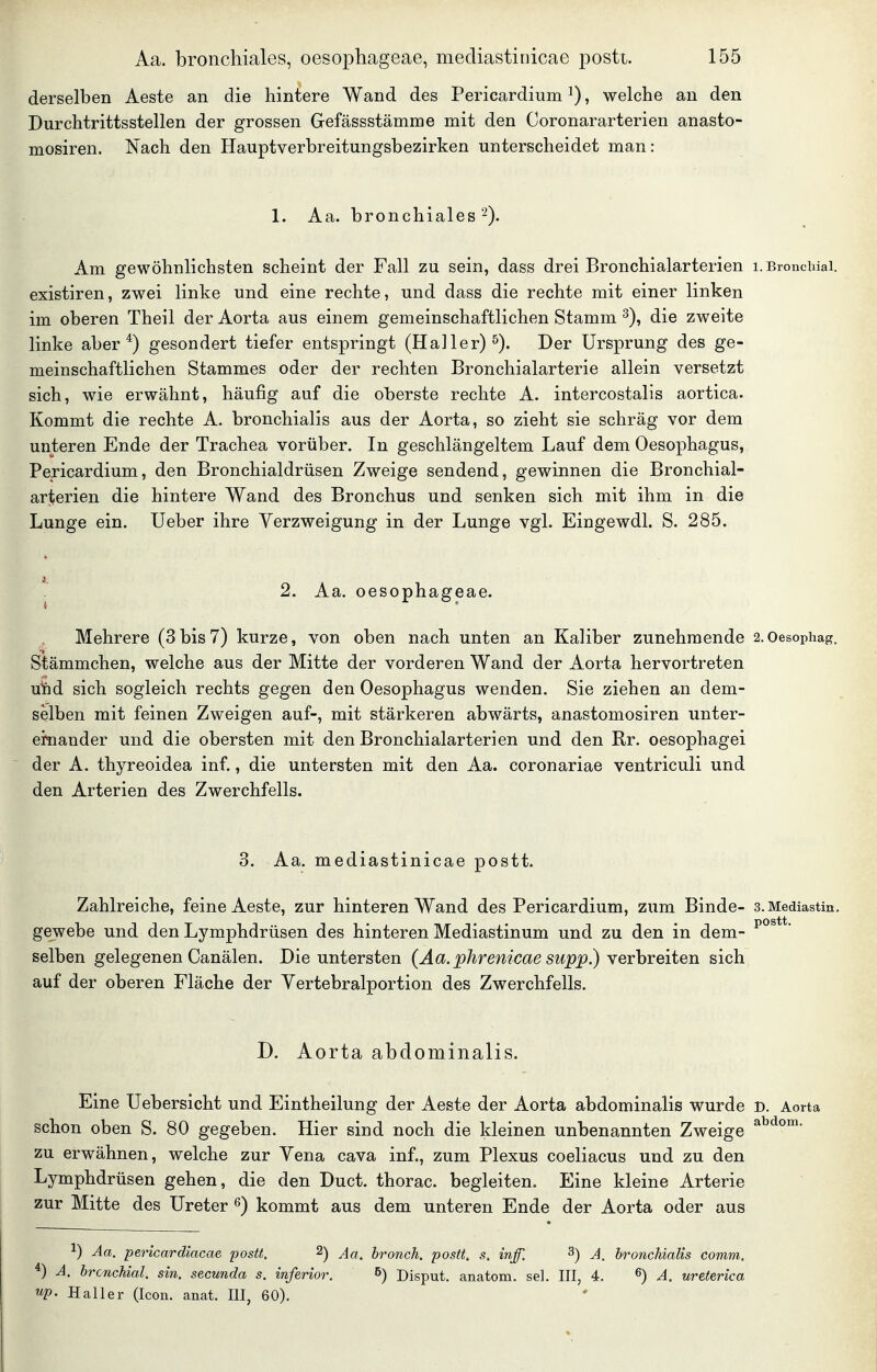 derselben Aeste an die hintere Wand des Pericardium ^), welche au den Durchtrittsstellen der grossen Gefässstämme mit den Coronararterien anasto- mosiren. Nach den Hauptverbreitungsbezirken unterscheidet man: 1. Aa. bronchiales 2). Am gewöhnlichsten scheint der Fall zu sein, dass drei Bronchialarterien i. Bronchial, existiren, zwei linke und eine rechte, und dass die rechte mit einer linken im oberen Theil der Aorta aus einem gemeinschaftlichen Stamm ^), die zweite linke aber*) gesondert tiefer entspringt (Haller) Der Ursprung des ge- meinschaftlichen Stammes oder der rechten Bronchialarterie allein versetzt sich, wie erwähnt, häufig auf die oT^erste rechte A. intercostalis aortica. Kommt die rechte A. bronchialis aus der Aorta, so zieht sie schräg vor dem unteren Ende der Trachea vorüber. In geschlängeltem Lauf dem Oesophagus, Pericardium, den Bronchialdrüsen Zweige sendend, gewinnen die Bronchial- arterien die hintere Wand des Bronchus und senken sich mit ihm in die Lunge ein. Ueber ihre Verzweigung in der Lunge vgl. Eingewdl. S. 285. 2. Aa. oesophageae. Mehrere (3 bis 7) kurze, von oben nach unten an Kaliber zunehmende 2.0esopiiag. Stämmchen, welche aus der Mitte der vorderen Wand der Aorta hervortreten u^d sich sogleich rechts gegen den Oesophagus wenden. Sie ziehen an dem- selben mit feinen Zweigen auf-, mit stärkeren abwärts, anastomosiren unter- einander und die obersten mit den Bronchialarterien und den Rr. oesophagei der A. thyreoidea inf., die untersten mit den Aa. coronariae ventriculi und den Arterien des Zwerchfells. 3. Aa. mediastinicae postt. Zahlreiche, feine Aeste, zur hinteren Wand des Pericardium, zum Binde- 3. Mediastin. gewebe und den Lymphdrüsen des hinteren Mediastinum und zu den in dem- selben gelegenen Canälen. Die untersten (Aa.phrenicae supp.) Yerhreiten sich auf der oberen Fläche der Yertebralportion des Zwerchfells. D. Aorta abdominalis. Eine Uebersicht und Eintheilung der Aeste der Aorta abdominalis wurde D. Aorta schon oben S. 80 gegeben. Hier sind noch die kleinen unbenannten Zweige zu erwähnen, welche zur Vena cava inf., zum Plexus coeliacus und zu den Lymphdrüsen gehen, die den Duct. thorac. begleiten. Eine kleine Arterie zur Mitte des Ureter ß) kommt aus dem unteren Ende der Aorta oder aus ^) Aa. pericardiacae postt. ^) Aa. bronch. postt. s. inff. 3) A. bronchialis comm. A. bronchial, sin. secunda s. inferior. 5) Disput, anatom. sei. III, 4. ^) A. ureterica up. Haller (Icon. anat. III, 60).