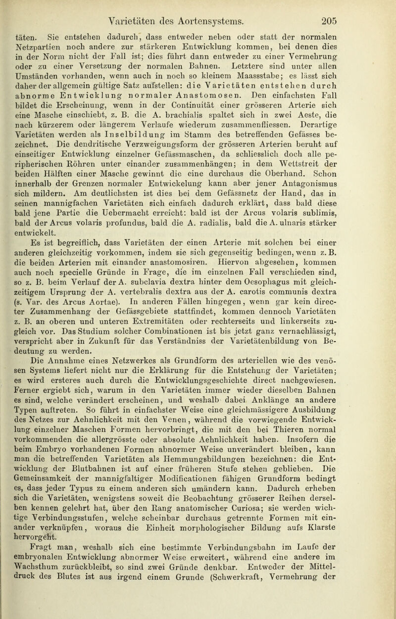 täten. Sie entstehen dadurch, dass entweder neben oder statt der normalen Netzpartien noch andere zur stärkeren Entwicklung kommen, bei denen dies in der Norm nicht der Fall ist; dies führt dann entweder zu einer Vermehrung oder zu einer Versetzung der normalen Bahnen. Letztere sind unter allen Umständen vorhanden, wenn auch in noch so kleinem Maassstabe; es lässt sich daher der allgemein gültige Satz aufstellen: die Varietäten entstehen durch abnorme Entwicklung normaler Anastomosen. Den einfachsten Fall bildet die Erscheinung, wenn in der Continuität einer grösseren Arterie sich eine Masche einschiebt, z. B. die A. brachialis spaltet sich in zwei Aeste, die nach kürzerem oder längerem Verlaufe wiederum zusammenfiiessen. Derartige Varietäten werden als Inselbildung im Stamm des betreffenden Gefässes be- zeichnet. Die dendritische Verzweigungsform der grösseren Arterien beruht auf einseitiger Entwicklung einzelner Gefässmaschen, da schliesslich doch alle pe- ripherischen Röhren unter einander zusammenhängen; in dem Wettstreit der beiden Hälften einer Masche gewinnt die eine durchaus die Oberhand. Schon innerhalb der Grenzen normaler Entwickelung kann aber jener Antagonismus sich mildern. Am deutlichsten ist dies bei dem Gefässnetz der Hand, das in seinen mannigfachen Varietäten sich einfach dadurch erklärt, dass bald diese bald jene Partie die üebermacht erreicht: bald ist der Arcus volaris sublimis, bald der Arcus volaris profundus, bald die A. radialis, bald dieA. ulnaris stärker entwickelt. Es ist begreiflich, dass Varietäten der einen Arterie mit solchen bei einer anderen gleichzeitig vorkommen, indem sie sich gegenseitig bedingen, wenn z. B. die beiden Arterien mit einander anastomosiren. Hiervon abgesehen, kommen auch noch specielle Gründe in Frage, die im einzelnen Fall verschieden sind, so z. B. beim Verlauf derA. subclavia dextra hinter dem Oesophagus mit gleich- zeitigem Ursprung der A. vertebralis dextra aus der A. carotis communis dextra (s. Var. des Arcus Aortae). In anderen Fällen hingegen, wenn gar kein direc- ter Zusammenhang der Gefässgebiete stattfindet, kommen dennoch Varietäten z. B. an oberen und unteren Extremitäten oder rechterseits und linkerseits zu- gleich vor. Das Studium solcher Combinationen ist bis jetzt ganz vernachlässigt, verspricht aber in Zukunft für das Verständniss der Varietätenbildung von Be- deutung zu werden. Die Annahme eines Netzwerkes als Grundform des arteriellen wie des venö- sen Systems liefert nicht nur die Erklärung für die Entstehung der Varietäten; es wird ersteres auch durch die Entwicklungsgeschichte direct nachgewiesen. Ferner ergiebt sich, warum in den Varietäten immer wieder dieselben Bahnen es sind, welche verändert erscheinen, und weshalb dabei Anklänge an andere Typen auftreten. So führt in einfachster Weise eine gleichmässigere Ausbildung des Netzes zur Aehnlichkeit mit den Venen, während die vorwiegende Entwick- lung einzelner Maschen Formen hervorbringt, die mit den bei Thieren normal vorkommenden die allergrösste oder absolute Aehnlichkeit haben. Insofern die beim Embryo vorhandenen Formen abnormer Weise unverändert bleiben, kann man die betreffenden Varietäten als Hemmungsbildungen bezeichnen: die Ent- wicklung der Blutbahnen ist auf einer früheren Stufe stehen geblieben. Die Gemeinsamkeit der mannigfaltiger Modificationen fähigen Grundform bedingt es, dass jeder Typus zu einem anderen sich umändern kann. Dadurch erheben sich die Varietäten, wenigstens soweit die Beobachtung grösserer Reihen dersel- ben kennen gelehrt hat, über den Rang anatomischer Curiosa; sie werden wich- tige Verbindungsstufen, welche scheinbar durchaus getrennte Formen mit ein- ander verknüpfen, woraus die Einheit morphologischer Bildung aufs Klarste hervorgeht. Fragt man, weshalb sich eine bestimmte Verbindungsbahn im Laufe der embryonalen Entwicklung abnormer Weise erweitert, während eine andere im Wachsthum zurückbleibt, so sind zwei Gründe denkbar. Entweder der Mittel- druck des Blutes ist aus irgend einem Grunde (Schwerkraft, Vermehrung der