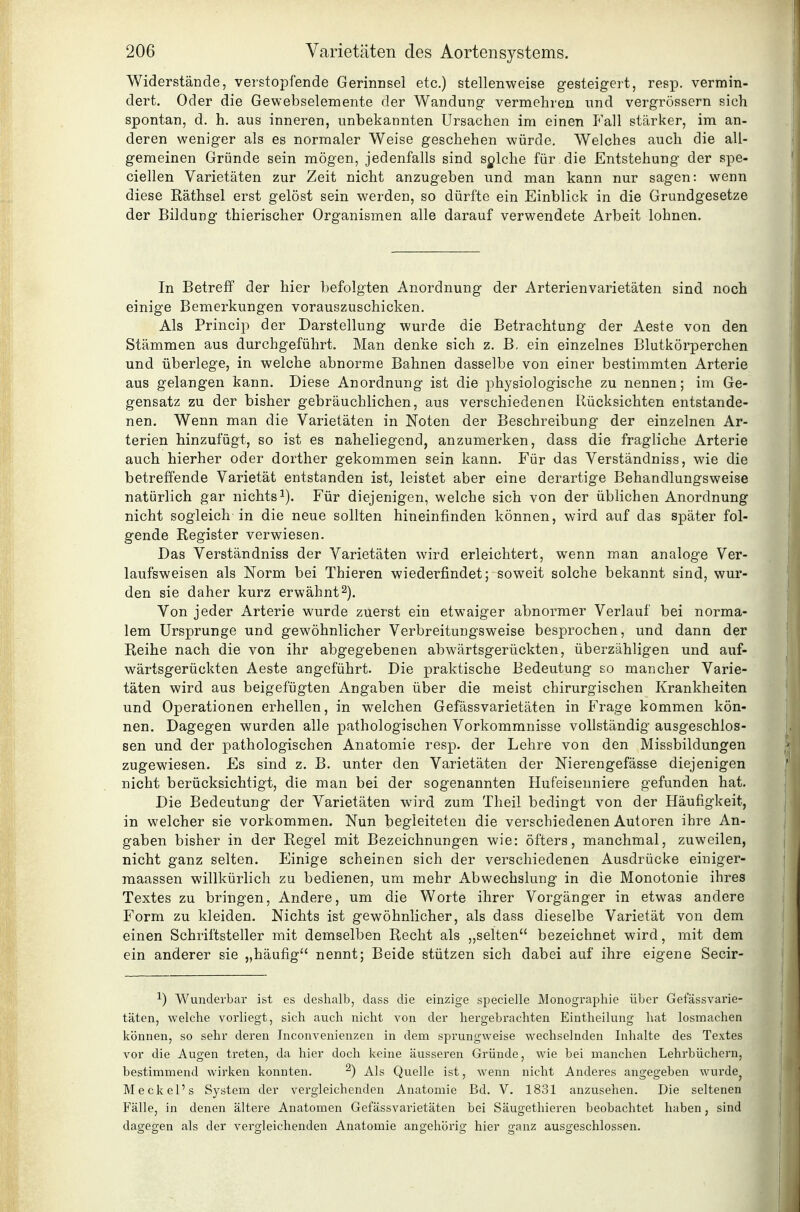 Widerstände, verstopfende Gerinnsel etc.) stellenweise gesteigert, resp, vermin- dert. Oder die Gewebselemente der Wandung vermehren nnd vergrössern sich spontan, d. h. aus inneren, unbekannten Ursachen im einen Fall stärker, im an- deren weniger als es normaler Weise geschehen würde. Welches auch die ali- gemeinen Gründe sein mögen, jedenfalls sind sylche für die Entstehung der spe- ciellen Varietäten zur Zeit nicht anzugeben und man kann nur sagen: wenn diese Räthsel erst gelöst sein werden, so dürfte ein Einblick in die Grundgesetze der Bildung thierischer Organismen alle darauf verwendete Arbeit lohnen. In Betreff der hier befolgten Anordnung der Arterienvarietäten sind noch einige Bemerkungen vorauszuschicken. Als Princip der Darstellung wurde die Betrachtung der Aeste von den Stämmen aus durchgeführt. Man denke sich z. B, ein einzelnes Blutkörperchen und überlege, in welche abnorme Bahnen dasselbe von einer bestimmten Arterie aus gelangen kann. Diese Anordnung ist die physiologische zu nennen; im Ge- gensatz zu der bisher gebräuchlichen, aus verschiedenen Rücksichten entstande- nen. Wenn man die Varietäten in Noten der Beschreibung der einzelnen Ar- terien hinzufügt, so ist es naheliegend, anzumerken, dass die fragliche Arterie auch hierher oder dorther gekommen sein kann. Für das Verständniss, wie die betreffende Varietät entstanden ist, leistet aber eine derartige Behandlungsweise natürlich gar nichtsi). Für diejenigen, welche sich von der üblichen Anordnung nicht sogleich in die neue sollten hineinfinden können, wird auf das später fol- gende Register verwiesen. Das Verständniss der Varietäten wird erleichtert, wenn man analoge Ver- laufsweisen als Norm bei Thieren wiederfindet; soweit solche bekannt sind, wur- den sie daher kurz erwähnt2). Von jeder Arterie wurde zuerst ein etwaiger abnormer Verlauf bei norma- lem Ursprünge und gewöhnlicher Verbreitungsweise besprochen, und dann der Reihe nach die von ihr abgegebenen abwärtsgerückten, überzähligen und auf- wärtsgerückten Aeste angeführt. Die praktische Bedeutung so mancher Varie- täten wird aus beigefügten Angaben über die meist chirurgischen Krankheiten und Operationen erhellen, in welchen Gefässvarietäten in Frage kommen kön- nen. Dagegen wurden alle pathologischen Vorkommnisse vollständig ausgeschlos- sen und der pathologischen Anatomie resp. der Lehre von den Missbildungen zugewiesen. Es sind z. B. unter den Varietäten der Nierengefässe diejenigen nicht berücksichtigt, die man bei der sogenannten Hufeisenniere gefunden hat. Die Bedeutung der Varietäten wird zum Theil bedingt von der Häufigkeit, in welcher sie vorkommen. Nun begleiteten die verschiedenen Autoren ihre An- gaben bisher in der Regel mit Bezeichnungen wie: öfters, manchmal, zuweilen, nicht ganz selten. Einige scheinen sich der verschiedenen Ausdrücke einiger- raaassen willkürlich zu bedienen, um mehr Abwechslung in die Monotonie ihres Textes zu bringen. Andere, um die Worte ihrer Vorgänger in etwas andere Form zu kleiden. Nichts ist gewöhnlicher, als dass dieselbe Varietät von dem einen Schriftsteller mit demselben Recht als ,,selten bezeichnet wird, mit dem ein anderer sie „häufig nennt; Beide stützen sich dabei auf ihre eigene Secir- ^) Wunderbar ist es deshalb, dass die einzige specielle Monographie über Gefässvarie- täten, welche vorliegt, sich auch nicht von der hergebrachten Eintheilung hat losmachen können, so sehr deren Inconvenienzen in dem sprungweise wechselnden Inhalte des Textes vor die Augen treten, da hier doch keine äusseren Gründe, wie bei manchen Lehrbüchern, bestimmend wirken konnten. ^) Als Quelle ist, wenn nicht Anderes angegeben wurde^ Meckel's System der vergleichenden Anatomie Bd. V. 1831 anzusehen. Die seltenen Fälle, in denen ältere Anatomen Gefässvarietäten bei Säugethieren beobachtet haben, sind dagegen als der vergleichenden Anatomie angehörig hier ganz ausgeschlossen.