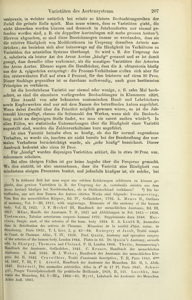 saälpraxis, in welcher natürlich bei relativ so kleinen Beobachtungsreihen der Zufall die grösste Rolle spielt. Man muss wissen, dass es Varietäten giebt, die nicht übersehen werden können und dennoch in Jahrhunderten nur einmal ge- funden worden sind, z. B. ein doppelter Aortenbogen mit sechs grossen Aesteni). Hiervon abgesehen, so sind diese Bezeichnungen immer so verstanden, dass sie die relative Häufigkeit von Modificationen im Ursprung derselben Arterie aus- drücken; sie beziehen sich aber keineswegs auf die Häufigkeit im Verhältniss zu Varietäten des arteriellen Systems überhaupt. So wird z. B. der Ursprung der A. subclavia als letzter Ast des Arcus Aortae „häufig genannt und es ist damit gesagt, dass derselbe öfter vorkommt, als die sonstigen Varietäten der Arterien des Arcus Aortae. Ebenso sagen die Handbücher, dass die A. obturatoria häufig aus der A. epigastrica entspringt: die Procent-Verhältnisse stellen sich aber für den ersterwähnten Fall auf etwa 2 Procent, für den letzteren auf circa 30 Proc. Dieser Sachlage gegenüber ist es durchaus nothwendig, nach ganz bestimmten Principien zu verfahren. Ist die beschriebene Varietät nur einmal oder wenige, z. B. zehn Mal beob- achtet, so sind die einzelnen vorliegenden Beobachtungen in Klammern citirt. Eine Anzahl von sehr bekannten anatomischen Hand- und Lehrbüchern sowie Kupferwerken sind nur mit dem Namen des betreffenden Autors angeführt. Wenn dabei Zweifel über die Priorität möglich gewesen wären, so ist die Jah- reszahl hinzugefügt, ebenso die Seitenzahl des AVerkes, wenn sich die Beobach- tung nicht an derjenigen Stelle findet, wo man sie zuerst suchen würde2). In allen Fällen, wo statistische Untersuchungen über die Häufigkeit einer Varietät angestellt sind, wurden die Zahlenverhältnisse kurz angeführt. Ist eine Varietät beinahe eben so häufig, als das für normal angesehene Verhalten, so wurde sie, insofern sie nicht bereits bei der Beschreibung des nor- malen Verhaltens berücksichtigt wurde, als „sehr häufig bezeichnet. Dieser Ausdruck bedeutet also circa 50 Proc. Für „häufig wurden diejenigen Varietäten erklärt, die in etwa 30 Proc. vor- zukommen scheinen. Bei allen übrigen Fällen ist gar keine Angabe über die Frequenz gemacht. Wo dies eintritt, ist also anzunehmen, dass die Varietät eine Häufigkeit von mindestens einigen Procenten besitzt, und jedenfalls häufiger ist, als solche, bei 1) In früherer Zeit hat man sogar aus solchen Erfahrungen schliessen zu können.ge- glaubt, dass gewisse Varietäten (z. B. der Ursprung der A. vertebralis sinistra aus dem Arcus Aortae) häufiger bei Norddeutschen, als in Süddeutschland vorkämen! ^) Die be- treffenden, nur mit dem Namen des Autors citirten Werke sind folgende: Soemmerring, Vom Bau des menschlichen Körpers, Bd. IV, Gefässlehre, 1792. A. Monro II., Outlines of anatomy, Vol. I—III, 1813, with engravings. Elements of the anatomy of the human body. Vol. II, 1825. J. F. Meckel III, Handbuch der menschlichen Anatomie, Bd. III, 1817. Münz, Handb. der Anatomie. T. II, 1821 mit Abbildungen in Fol. 1815 — 1836. Tiedemann, Tabulae arteriarum corporis humani 1822. Supplementa dazu 1846. Har- rison, Surgic. anat. of the arteries of the hum. body 1824. E. A. Lauth II, Anomalies dans la distribution des arteres de l'homme. Memoires de la societe d'hist. natur. de Strasbourg. Paris 1833, T. I, Livr. 2, p. 43 — 64. Bourgery et Jacob, Traite compl. de l'anat. de l'homme. Atlas, T. IV, 1836. Prof. Q uain, Anatomy and operative surgery of the arteries of the human body. London 1844. Plates in fol. Dr. Quain 's Anatomy, seventh edit. by Sharpey, Thomson and Cleland. P. II, London 1866. Theile, Soemmerring's Handbuch der Anatomie, Gefässlehre, 1841. C. Krause, Handbuch der menschlichen Anatomie. 2. Aufl. 1842. M. J. Weber, Handbuch der Anatomie des menschlichen Kör- pers, Bd. IL 1842. Cruveilhier, Traite d'anatomie descriptive, T. II, Paris 1843. 4me ed. 1867, T. III, P. L Arnold, Handbuch der Anatomie des Menschen. Bd. II, 1. Abth. 1847. Dubrueil, Des anomalies arterielles. Atlas in 4^ de 17 PL Paris 1847. Schwe- ge], Prager Vierteljahrsschrift für praktische Heilkunde, 1859, II, 121. Luschka, Ana- tomie des Menschen, Bd. I—III a. 1862—65. Hyrtl, Lehrbuch der Anatomie des Menschen. Achte Aufl. 1863.