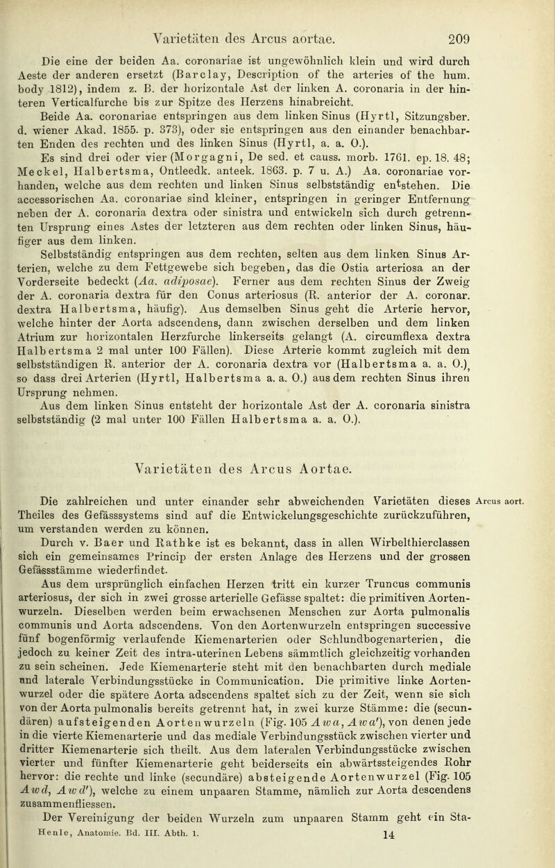 Die eine der beiden Aa. coronariae ist ungewöhnlich klein und wird durch Aeste der anderen ersetzt (Barclay, Description of the arteries of the hum, body 1812), indem z. B. der horizontale Ast der linken A. coronaria in der hin- teren Verticalfurche bis zur Spitze des Herzens hinabreicht. Beide Aa. coronariae entspringen aus dem linken Sinus (Hyrtl, Sitzungsber. d. wiener Akad. 1855. p. 373), oder sie entspringen aus den einander benachbar- ten Enden des rechten und des linken Sinus (Hyrtl, a. a. 0.). Es sind drei oder vier (Morgagni, De sed. et causs. morb. 17G1. ep. 18. 48; Meckel, Halbertsma, üntleedk. anteek. 1863. p. 7 u. A.) Aa. coronariae vor- handen, welche aus dem rechten und linken Sinus selbstständig entstehen. Die accessorischen Aa. coronariae sind kleiner, entspringen in geringer Entfernung neben der A. coronaria dextra oder sinistra und entwickeln sich durch getrenn- ten Ursprung eines Astes der letzteren aus dem rechten oder linken Sinus, häu- figer aus dem linken. Selbstständig entspringen aus dem rechten, selten aus dem linken Sinus Ar- terien, welche zu dem Fettgewebe sich begeben, das die Ostia arteriosa an der Vorderseite bedeckt {Äa. adiposae). Ferner aus dem rechten Sinus der Zweig der A. coronaria dextra für den Conus arteriosus (R. anterior der A. coronar. dextra Halbertsma, häufig). Aus demselben Sinus geht die Arterie hervor, welche hinter der Aorta adscendens, dann zwischen derselben und dem linken Atrium zur horizontalen Herzfurche linkerseits gelangt (A. circumflexa dextra Halbertsma 2 mal unter 100 Fällen). Diese Arterie kommt zugleich mit dem selbstständigen R. anterior der A. coronaria dextra vor (Halbertsma a. a. 0.)^ so dass drei Arterien (Hyrtl, Halbertsma a, a. 0.) aus dem rechten Sinus ihren Ursprung nehmen. Aus dem linken Sinus entsteht der horizontale Ast der A. coronaria sinistra selbstständig (2 mal unter 100 Fällen Halbertsma a. a. 0.). Varietäten des Arcus Aortae. Die zahlreichen und unter einander sehr abweichenden Varietäten dieses Arcus Theiles des Gefässsystems sind auf die Entwickelungsgeschichte zurückzuführen, um verstanden werden zu können. Durch v. Baer und Rathke ist es bekannt, dass in allen Wirbelthierclassen sich ein gemeinsames Princip der ersten Anlage des Herzens und der grossen Gefässstämme wiederfindet. Aus dem ursprünglich einfachen Herzen tritt ein kurzer Truncus communis arteriosus, der sich in zwei grosse arterielle Gefässe spaltet: die primitiven Aorten- wurzeln. Dieselben werden beim erwachsenen Menschen zur Aorta pulmonalis communis und Aorta adscendens. Von den Aortenwurzeln entspringen successive fünf bogenförmig verlaufende Kiemenarterien oder Schlundbogenarterien, die jedoch zu keiner Zeit des intra-uterinen Lebens sämmtlich gleichzeitig vorhanden zu sein scheinen. Jede Kiemenarterie steht mit den benachbarten durch mediale und laterale Verbindungsstücke in Communication. Die primitive linke Aorten- wurzel oder die spätere Aorta adscendens spaltet sich zu der Zeit, wenn sie sich von der Aorta pulmonalis bereits getrennt hat, in zwei kurze Stämme: die (secun- dären) aufsteigenden Aorten wurzeln (Fig. 105 a, ^iwa'), von denen jede 1 in die vierte Kiemenarterie und das mediale Verbindungsstück zwischen vierter und ! dritter Kiemenarterie sich theilt. Aus dem lateralen Verbindungsstücke zwischen vierter und fünfter Kiemenarterie geht beiderseits ein abwärtssteigendes Rohr I hervor: die rechte und linke (secundäre) absteigende Aortenwurzel (Fig. 105 Awd, Atüd'), welche zu einem unpaaren Stamme, nämlich zur Aorta descendens zusammenfliessen. Der Vereinigung der beiden Wurzeln zum unpaaren Stamm geht ein Sta- Henle, Anatomie. Bd. III. Abth. 1. 14