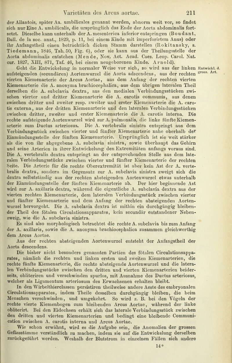 der Allantois, später Aa, umbilicales genannt werden, abnorm weit vor, so findet sich nur Eine A. umbilicalis, die ursprünglich das Ende der Aorta abdominalis fort- setzt. Dieselbe kann unterhalb der A. mesenterica inferior entspringen (Boudant, Bull, de la soc. anat., 1829, p. 11, bei einem Kinde mit imperforirtem Anus) oder ihr Anfangstheil einen beträchtlich dicken Stamm darstellen (Rokitansky, s. Tiedemann, 1846, Tab. 50, Fig. 6), oder sie kann aus der Theilungsstelle der Aorta abdominalis entstehen (Mende, Nov. Act. Acad. Caes. Leop. Carol. Nat. cur. 1827, XIII, 871, Taf. 46, bei einem neugeborenen Kinde. Arnold). Geht die Entwicklung in normaler Weise vor sich, so wird aus der linken Entwicki. d. aufsteigenden (secundären) Aortenwurzel die Aorta adscendens, aus der rechten ^^** vierten Kiemenarterie der Arcus Aortae, aus dem Anfang der rechten vierten Kiemenarterie die A. anonyma brachiocephalica, aus dem übrigen lateralen Theil derselben die A. subclavia dextra, aus den medialen Verbindungsstücken zwi- schen vierter und dritter Kiemenarterie die A. carotis communis, aus denen zwischen dritter und zweiter resp. zweiter und erster Kiemenarterie die A. caro- tis externa, aus der dritten Kiemenarterie und den lateralen Verbindungsstücken zwischen dritter, zweiter und erster Kiemenarterie die A. carotis interna. Die rechte aufsteigende Aortenwurzel wird zur A. pulmonalis, die linke fünfte Kiemen- arterie zum Ductus arteriosus. Die A. vertebralis sinistra entspringt aus dem Verbindungsstück zwischen vierter und fünfter Kiemenarterie nahe oberhalb dei Einmündungssteile der fünften Kiemenarterie. Ursprünglich ist sie weit stärker als die von ihr abgegebene A. subclavia sinistra, sowie überhaupt das Gehirn und seine Arterien in ihrer Entwickelung den Extremitäten anfangs voraus sind. Die A, vertebralis dextra entspringt an der entsprechenden Stelle aus dem late- ralen Verbindungsstücke zwischen vierter und fünfter Kiemenarterie der rechten Seite. Die Arterie für die rechte Oberextremität ist aber kein Ast der A. verte- bralis dextra, sondern im Gegensatz zur A. subclavia sinistra zweigt sich die dextra selbstständig aus der . rechten absteigenden Aortenwurzel etwas unterhalb der Einmündungssteile der fünften Kiemenarterie ab. Der hier beginnende Ast wird zur A. axillaris dextra, während die eigentliche A. subclavia dextra aus der vierten rechten Kiemenarterie, dem lateralen Verbindungsstück zwischen vierter und fünfter Kiemenarterie und dem Anfang der rechten absteigenden Aorten- wurzel hervorgeht. Die A. subclavia dextra ist mithin ein durchgängig bleiben- der Theil des fötalen Circulationsapparates, kein secundär entstandener Neben- zweig, wie die A. subclavia sinistra. Es sind also morphologisch betrachtet die rechte A. subclavia bis zum Anfang der A. axillaris, sowie die A. anonyma brachiocephalica zusammen gleichwerthig dem Arcus Aortae. Aus der rechten absteigenden Aortenwurzel entsteht der Anfangstheil der Aorta descendens. Die bisher nicht besonders genannten Partien des fötalen Circulationsappa- rates, nämlich die rechten und linken ersten und zweiten Kiemenarterien, die rechte fünfte Kiemenarterie, die rechte absteigende Aortenwurzel und die latera- len Verbindungsstücke zwischen den dritten und vierten Kiemenarterien beider- seits, obliteriren und verschwinden spurlos, mit Ausnahme des Ductus arteriosus, welcher als Ligamentum arteriosum des Erwachsenen erhalten bleibt. In den Wirbelthierclassen persistiren theilweise andere Aeste des embryonalen Circulationsapparates, indem Theile desselben durchgängig bleiben, die beim Menschen verschwinden, und umgekehrt. So wird z. B. bei den Vögeln der rechte vierte Kiemenbogen zum bleibenden Arcus Aortae, während der linke obliterirt. Bei den Eidechsen erhält sich das laterale Verbindungsstück zwischen den dritten und vierten Kiemenarterien und bedingt eine bleibende Communi- cation zwischen A. carotis interna und Arcus Aortae. Wie schon erwähnt, wird es die Aufgabe sein, die Anomalien der grossen Gefässstämme verständlich zu machen, indem sie auf die Entwickelung derselben zurückgeführt werden. Weshalb der Blutstrom in einzelnen Fällen sich andere 14*