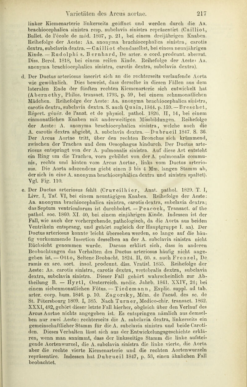 linker Kiemenarterie linkerseits geöffnet und werden durch die Aa. bracliiocephalica sinistra resp. subclavia sinistra repräsentirt (Cailliot, Bullet, de l'ecole de med. 1807, p. 21, bei einem dreijährigen Knaben. Reihefolge der Aeste: Aa. anonyma brachiocephalica sinistra, carotis dextra, subclavia dextra. — Cailliot ebendaselbst, bei einem neunjährigen Kinde. — Rudolphi s. Bernhard, De arter. e cord. prodeunt. aberrat. Diss. Berol. 1818, bei einem reifen Kinde. Reihefolge der Aeste: Aa. anonyma brachiocephalica sinistra, carotis dextra, subclavia dextra). Der Ductus arteriosus inserirt sich an die rechterseits verlaufende Aorta wie gewöhnlich. Dies beweist, dass derselbe in diesen Fällen aus dem lateralen Ende der fünften rechten Kiemenarterie sich entwickelt hat (Abernethy, Philos. transact. 1793. p. 59, bei einem zehnmonatlichen Mädchen. Reihefolge der Aeste: Aa. anonyma brachiocephalica sinistra, carotis dextra, subclavia dextra. S. auch Quain, 1344. p. 159.-~Breschet, Repert. gener. de l'anat. et de physich pathol. 1826. II, 14, bei einem einmonatlichen Knaben mit anderweitigen Missbildungen. Reihefolge der Aeste: A. anonyma brachiocephalica sinistra, welche auch die A. carotis dextra abgiebt, A. subclavia dextra. —Dubrueil 1847. S. 36. Der Arcus Aortae tritt, über den rechten Bronchus sich krümmend, zwischen der Trachea und dem Oesophagus hindurch. Der Ductus arte- riosus entspringt von der A. pulmonalis sinistra. Auf diese Art entsteht ein Ring um die Trachea, vorn gebildet von der A. pulmonalis commu- nis, rechts und hinten vom Arcus Aortae, links vom Ductus arterio- sus. Die Aorta adscendens giebt einen 3 bis 4 Mm. langen Stamm ab, der sich in eine A. anonyma brachiocephalica dextra und sinistra spaltet). Vgl. Fig. 110. Der Ductus arteriosus fehlt (Cruveilhi er, Anat. pathol. 1829. T. I, Livr. I, Taf. VI, bei einem neuntägigen Knaben. Reihefolge der Aeste: Aa. anonyma brachiocephalica sinistra, carotis dextra, subclavia dextra; dasSeptum ventriculorum ist durchbohrt. — Peacock, Transact. of the pathol. soc. 1860. XL 40, bei. einem einjährigen Kinde. Indessen ist der Fall, wie auch der vorhergehende, pathologisch, da die Aorta aus beiden Ventrikeln entsprang, und gehört zugleich der Hauptgruppe I. an). Der Ductus arteriosus konnte leicht übersehen werden, so lange auf die häu- fig vorkommende Insertion desselben an der A. subclavia sinistra nicht Rücksicht genommen wurde. Daraus erklärt sich, dass in anderen Beobachtungen das Verhalten des Ductus arteriosus häufig nicht ange- geben ist. — Otto, Seltene Beobacht. 1824. II, 60, s. auch Frenzel, De ramis ex arc. aort. insol. prodeunt. diss. Vratisl. 1835. Reihefolge der Aeste: Aa. carotis sinistra, carotis dextra, vertebralis dextra, subclavia dextra, subclavia sinistra. Dieser Fall gehört wahrscheinlich zur Ab- theilung B. — Hyrtl, Oesterreich, medic. Jahrb. 1841. XXIV, 24; bei einem siebenmonatlichen Fötus. — Tiedemann, Explic. suppl. ad tab. arter. corp. hum. 1846. p. 10. Zagorsky, Mem. de l'acad. des sc. de St. Petersbourg 1809. I, 385. Nach Turn er, Medico-chir. transact. 1862. XXXI, 482, gehört dieser letzte Fall hierher, obgleich über den Verlauf des Arcus Aortae nichts angegeben ist. Es entspringen nämlich aus demsel- ben nur zwei Aeste: rechterseits die A. subclavia dextra, linkerseits ein gemeinschaftlicher Stamm für die A. subclavia sinistra und beide Caroti- den. Dieses Verhalten lässt sich aus der Entwickelungsgeschichte erklä- ren, wenn man annimmt, dass der linksseitige Stamm die linke aufstei- gende Aorten Wurzel, die A. subclavia sinistra die linke vierte, die Aorta aber die rechte vierte Kiemenarterie und die rechten Aortenwurzeln repräsentire. Indessen hat Dubrueil 1847, p. 53, einen ähnlichen Fall beobachtet.