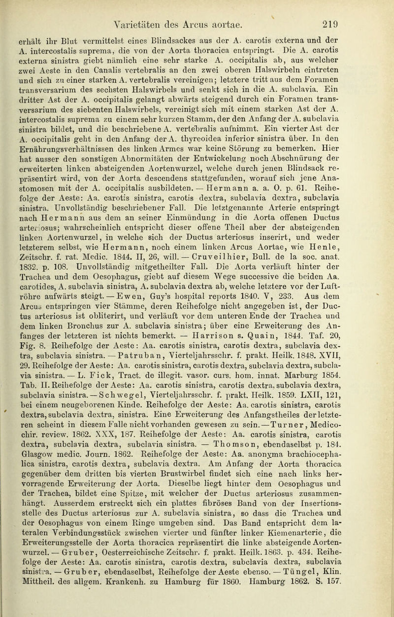 erhält ihr Blut vermittelst eines Blindsackes aus der A. carotis externa und der ] A. intercostalis snprema, die von der Aorta thoracica entspringt. Die A. carotis ' externa sinistra giebt nämlich eine sehr starke A. occipitalis ab, aus welcher '■. zwei Aeste in den Canalis vertebralis an den zwei oberen Halswirbeln eintreten \ und sich zu einer starken A. vertebralis vereinigen; letztere tritt aus dem F'oramen transversarium des sechsten Halswirbels und senkt sich in die A. subclavia. Ein j dritter Ast der A. occipitalis gelangt abwärts steigend durch ein Foramen trans- >. versarium des siebenten Halswirbels, vereinigt sich mit einem starken Ast der A. ! intercostalis suprema zu einem sehr kurzen Stamm, der den Anfang der A. subclavia ^ sinistra bildet, und die beschriebene A. vertebralis aufnimmt. Ein vierter Ast der j A. occipitalis geht in den Anfang derA. thyreoidea inferior sinistra über. In den | Ernährungsverhältnissen des linken Armes war keine Störung zu bemerken. Hier i hat ausser den sonstigen Abnormitäten der Entwickelung noch Abschnürung der : erweiterten linken absteigenden Aortenwurzel, welche durch jenen Blindsack re- [ präsentirt wird, von der Aorta descendens stattgefunden, worauf sich jene Ana- stomosen mit der A. occipitalis ausbildeten. — Hermann a. a. 0. p. 61. Reihe- 1 folge der Aeste: Aa. carotis sinistra, carotis dextra, subclavia dextra, subclavia ;j sinistra. Unvollständig beschriebener Fall. Die letztgenannte Arterie entspringt ■■ nach Hermann aus dem an seiner Einmündung in die Aorta offenen Ductus ! arteiiosus; wahrscheinlich entspricht dieser offene Theil aber der absteigenden ; linken Aortenwurzel, in welche sich der Ductus arteriosus inserirt, und weder \ letzterem selbst, wie Hermann, noch einem linken Arcus Aortae, wie He nie, ] Zeitschr. f. rat. Medic. 1844. II, 26, will. — Cruveilhier, Bull, de la soc. anat. \ 1832. p. 108. Unvollständig mitgetheilter Fall. Die Aorta verläuft hinter der Trachea und dem Oesophagus, giebt auf diesem Wege successive die beiden Aa. \ carotides, A. subclavia sinistra, A. subclavia dextra ab, welche letztere vor der Luft- I röhre aufwärts steigt. — Ewen, Guy's hospital reports 1840. V, 233. Aus dem  | Arcud entspringen vier Stämme, deren Reihefolge nicht angegeben ist, der Duc- j tus arteriosus ist obliterirt, und verläuft vor dem unteren Ende der Trachea und i dem linken Bronchus zur A. subclavia sinistra; über eine Erweiterung des An- fanges der letzteren ist nichts bemerkt. — Harrison s. Quain, 1844. Taf. 20, Fig. 8. Reihefolge der Aeste: Aa. carotis sinistra, carotis dextra, subclavia dex- tra, subclavia sinistra, — Patruban, Vierteljahrsschr. f. prakt. Heilk. 1848. XVII, 29. Reihefolge der Aeste: Aa. carotis sinistra, carotis dextra, subclavia dextra, subcla- via sinistra. — L. Fick, Tract. de illegit. vasor. curs. hom. innat. Marburg 1854, Tab, II. Reihefolge der Aeste: Aa. carotis sinistra, carotis dextra, subclavia dextra, subclavia sinistra, — Schwegel, Vierteljahrsschr. f, prakt. Heilk. 1859. LXII, 121, bei einem neugeborenen Kinde. Reihefolge der Aeste: Aa. carotis sinistra, carotis dextra, subclavia dextra, sinistra. Eine Erweiterung des Anfangstheiles der letzte- ren scheint in diesem Falle nicht vorhanden gewesen zu sein. — Turner, Medico- chir. review, 1862. XXX, 187, Reihefolge der Aeste: Aa. carotis sinistra, carotis dextra, subclavia dextra, subclavia sinistra. — Thomson, ebendaselbst p, 184. Glasgow medic. Journ. 1862. Reihefolge der Aeste: Aa. anonyma brachiocepha- lica sinistra, carotis dextra, subclavia dextra. Am Anfang der Aorta thoracica gegenüber dem dritten bis vierten Brustwirbel findet sich eine nach links her- vorragende Erweiterung der Aorta. Dieselbe liegt hinter dem Oesophagus und der Trachea, bildet eine Spitze, mit welcher der Ductus arteriosus zusammen- hängt. Ausserdem erstreckt sich ein plattes fibröses Band von der Insertions- stelle des Ductus arteriosus zur A. subclavia sinistra, so dass die Trachea und der Oesophagus von einem Ringe umgeben sind. Das Band entspricht dem la- teralen Verbindungsstück zwischen vierter und fünfter linker Kiemenarterie, die Erweiterungsstelle der Aorta thoracica repräsentirt die linke absteigende Aorten- wurzel. — Grub er, Oesterreichische Zeitschr. f. prakt. Heilk. 1863. p. 434. Reihe- folge der Aeste: Aa. carotis sinistra, carotis dextra, subclavia dextra, subclavia sinistra. — Grub er, ebendaselbst, Reihefolge der Aeste ebenso. — Tüngel, Klin. Mittheil, des allgem. Krankenh. zu Hamburg für 1860, Hamburg 1862. S-. 157.
