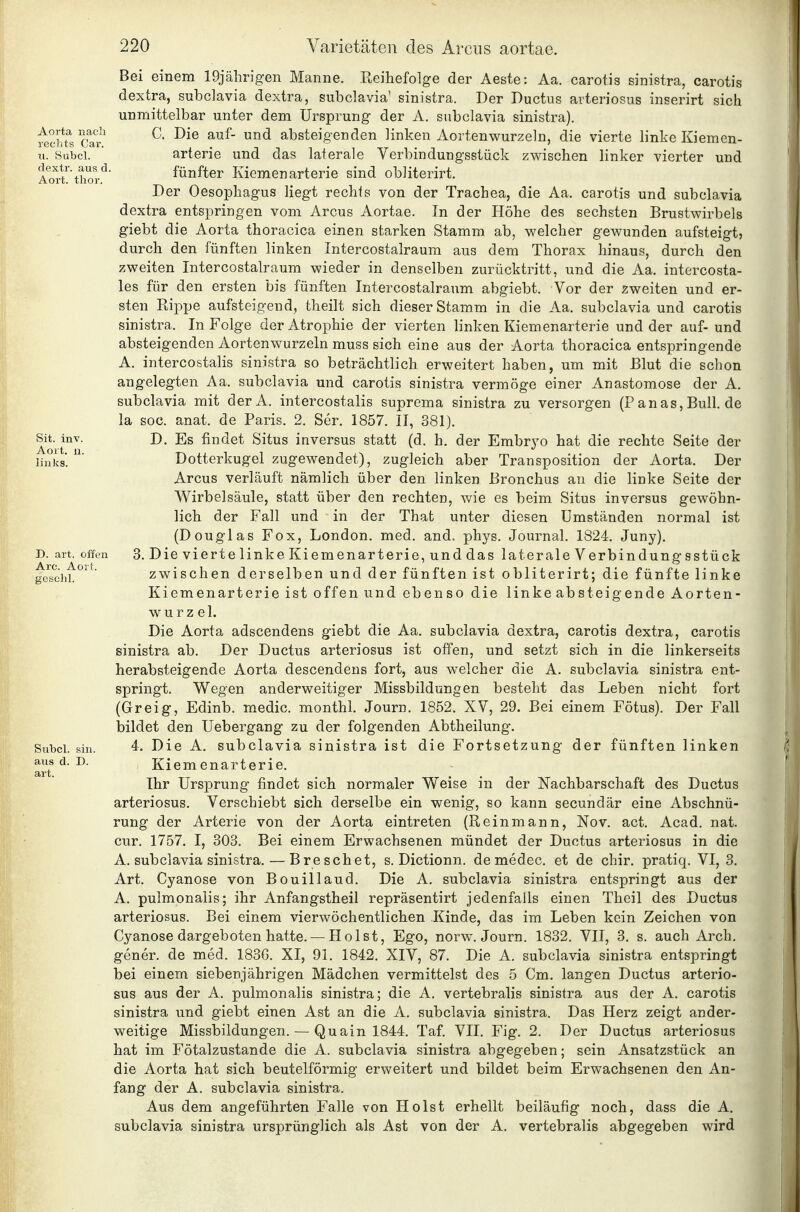 Aoit, links Are. Aort gesclil Bei einem IDjährigen Manne. Eeihefolge der Aeste: Aa. carotis sinistra, carotis dextra, subclavia dextra, subclavia' sinistra. Der Ductus arteriosus inserirt sich unmittelbar unter dem Ursprung der A. subclavia sinistra). ^chfsCa? ^ absteigenden linken Aortenwurzeln, die vierte linke Kiemen- u. Subci. ' arterie und das laterale Verbindungsstück zwischen linker vierter und Aort^ thor*^ fünfter Kiemen arterie sind obliterirt. Der Oesophagus liegt rechts von der Trachea, die Aa. carotis und subclavia dextra entspringen vom Arcus Aortae. In der Höhe des sechsten Brustwirbels giebt die Aorta thoracica einen starken Stamm ab, welcher gewunden aufsteigt, durch den fünften linken Intercostalraum aus dem Thorax hinaus, durch den zweiten Intercostalraum wieder in denselben zurücktritt, und die Aa. intercosta- les für den ersten bis fünften Intercostalraum abgiebt. Vor der zweiten und er- sten Rippe aufsteigend, theilt sich dieser Stamm in die Aa. subclavia und carotis sinistra. In Folge der Atrophie der vierten linken Kiemenarterie und der auf- und absteigenden Aortenwurzeln muss sich eine aus der Aorta thoracica entspringende A. intercostalis sinistra so beträchtlich erweitert haben, um mit Blut die schon angelegten Aa. subclavia und carotis sinistra vermöge einer Anastomose der A. subclavia mit derA. intercostalis suprema sinistra zu versorgen (P anas, Bull, de la soc. anat. de Paris. 2. Ser. 1857. II, 381). Sit. inv. D. Es findet Situs inversus statt (d. h. der Embrj'o hat die rechte Seite der Dotterkugel zugewendet), zugleich aber Transposition der Aorta. Der Arcus verläuft nämlich über den linken Bronchus an die linke Seite der Wirbelsäule, statt über den rechten, v/ie es beim Situs inversus gewöhn- lich der Fall und in der That unter diesen Umständen normal ist (Douglas Fox, London, med. and. phys. Journal. 1824. Juny). D. art. offen 3. Die vierte linke Kiemenarterie, und das laterale Verbindungsstück zwischen derselben und der fünften ist obliterirt; die fünfte linke Kiemenarterie ist offen und ebenso die linkeabsteigende Aorten- Wurzel. Die Aorta adscendens giebt die Aa. subclavia dextra, carotis dextra, carotis sinistra ab. Der Ductus arteriosus ist offen, und setzt sich in die linkerseits herabsteigende Aorta descendens fort, aus welcher die A. subclavia sinistra ent- springt. Wegen anderweitiger Missbildungen besteht das Leben nicht fort (Greig, Edinb. medic. monthl. Journ. 1852. XV, 29. Bei einem Fötus). Der Fall bildet den Uebergang zu der folgenden Abtheilung. Subci. sin. 4. Die A. subclavia sinistra ist die Fortsetzung der fünften linken aus d. D. Kiemenarterie. art. Ihr Ursprung findet sich normaler Weise in der Nachbarschaft des Ductus arteriosus. Verschiebt sich derselbe ein wenig, so kann secundär eine Abschnü- rung der Arterie von der Aorta eintreten (Reinmann, Nov. act. Acad. nat. cur. 1757. I, 303. Bei einem Erwachsenen mündet der Ductus arteriosus in die A. subclavia sinistra. — Bre sehet, s. Dictionn. demedec. et de chir. pratiq. VI, 3. Art. Cyanose von Bouillaud. Die A. subclavia sinistra entspringt aus der A. pulmonalis; ihr Anfangstheil repräsentirt jedenfalls einen Theil des Ductus arteriosus. Bei einem vierwöchentlichen Kinde, das im Leben kein Zeichen von Cyanose dargeboten hatte.— Holst, Ego, norw. Journ. 1832. VII, 3. s. auch Arch. gener. de med. 183G. XI, 91. 1842. XIV, 87. Die A. subclavia sinistra entspringt bei einem siebenjährigen Mädchen vermittelst des 5 Cm. langen Ductus arterio- sus aus der A. pulmonalis sinistra; die A. vertebralis sinistra aus der A. carotis sinistra und giebt einen Ast an die A. subclavia sinistra. Das Herz zeigt ander- weitige Missbildungen. — Quain 1844. Taf. VII. Fig. 2. Der Ductus arteriosus hat im Fötalzustande die A. subclavia sinistra abgegeben; sein Ansatzstück an die Aorta bat sich beuteiförmig erweitert und bildet beim Erwachsenen den An- fang der A. subclavia sinistra. Aus dem angeführten Falle von Holst erhellt beiläufig noch, dass die A. subclavia sinistra ursprünglich als Ast von der A. vertebralis abgegeben wird