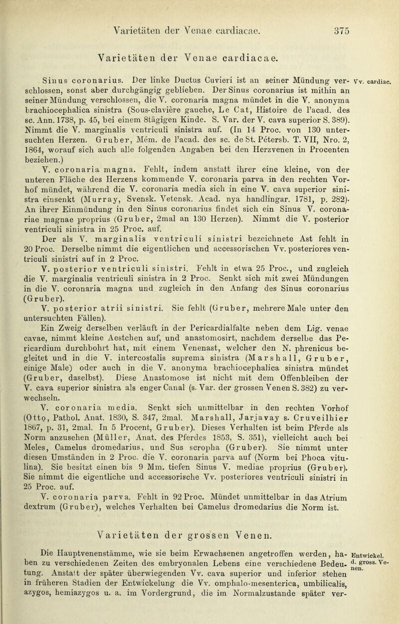 Varietäten der Venae cardiacae. Sinus coronarius. Der linke Ductus Cuvieri ist an seiner Mündung- ver- w. cardiac. schlössen, sonst aber durchgängig geblieben. Der Sinus coronarius ist mithin an seiner Mündung verschlossen, die V. coronaria magna mündet in die V. anonyma brachiocephalica sinistra (Sous-claviere gauche, Le Cat, Histoire de l'acad. des sc. Ann. 1738, p. 45, bei einem Stägigen Kinde. S. Var. der V. cava superior S. 389). Nimmt die V. marginalis ventricuii sinistra auf. (In 14 Proc. von 130 unter- suchten Herzen. Grub er, Mem. de l'acad. des sc. de St, Petersb. T. YH, Nro. 2, 1864, worauf sich auch alle folgenden Angaben bei den Herzvenen in Procenten beziehen.) V. coronaria magna. Fehlt, indem anstatt ihrer eine kleine, von der unteren Fläche des Herzens kommende V. coronaria parva in den rechten Yor- hof mündet, während die Y. coronaria media sich in eine Y. cava superior sini- stra einsenkt (Murray, Svensk. Yetensk. Acad. nya handlingar. 1781, p. 282). An ihrer Einmündung in den Sinus coronarius findet sich ein Sinus Y. corona- riae magnae proprius (Gruber, 2mal an 130 Herzen). Nimmt die Y. posterior ventricuii sinistra in 25 Proc. auf. Der als Y. marginalis ventricuii sinistri bezeichnete Ast fehlt in 20 Proc. Derselbe nimmt die eigentlichen und accessorischen Yv, posteriores ven- tricuii siüistri auf in 2 Proc. Y. posterior ventricuii sinistri. Fehlt in etwa 25 Proc, und zugleich die Y. marginalis ventricuii sinistra in 2 Proc. Senkt sich mit zwei Mündungen in die Y. coronaria magna und zugleich in den Anfang des Sinus coronarius (Grub er). Y. posterior atrii sinistri. Sie fehlt (Gruber, mehrere Male unter den untersuchten Fällen). Ein Zweig derselben verläuft in der Pericardialfalte neben dem Lig. venae cavae, nimmt kleine Aestchen auf, und anastomosirt, nachdem derselbe das Pe- ricardium durchbohrt hat, mit einem Yenenast, welcher den N. phrenicus be- gleitet und in die Y. intercostalis suprema sinistra (Marshall, Gruber, einige Male) oder auch in die Y. anonyma brachiocephalica sinistra mündet (Gruber, daselbst). Diese Anastomose ist nicht mit dem Offenbleiben der Y. cava superior sinistra als enger Canal (s. Yar. der grossen Yenen S. 382) zu ver- wechseln. Y. coronaria media. Senkt sich unmittelbar in den rechten Yorhof (Otto, PathoL Anat. 1830, S. 347, 2mal. Marshall, Jarjavay s. Cruveilhier 1867, p. 31, 2mal. In 5 Procent, Grub er). Dieses Verhalten ist beim Pferde als Norm anzusehen (Müller, Anat. des Pferdes 1853, S. 351), vielleicht auch bei Meies, Camelus dromedarius, und Sus scropha (Grüber). Sie nimmt unter diesen Umständen in 2 Proc. die Y. coronaria parva auf (Norm bei Phoca vitu- lina). Sie besitzt einen bis 9 Mm. tiefen Sinus Y. mediae proprius (Gruber). Sie nimmt die eigentliche und accessorische Yv. posteriores ventricuii sinistri in 25 Proc. auf. Y. coronaria parva. Fehlt in 92 Proc. Mündet unmittelbar in das Atrium dextrum (Grüber), welches Verhalten bei Camelus dromedarius die Norm ist. Varietäten der grossen Venen. Die Hauptvenenstämme, wie sie beim Erwachsenen angetroffen werden, ha- Bntwickei. ben zu verschiedenen Zeiten des embryonalen Lebens eine verschiedene Bedeu- gross. Ve- tung. Anstalt der später überwiegenden Yv. cava superior und inferior stehen in früheren Stadien der Entwickelung die Yv. omphalo-mesenterica, umbilicalis, azygos, hemiazygos u. a. im Yordergrund, die im Normalzustande später ver-