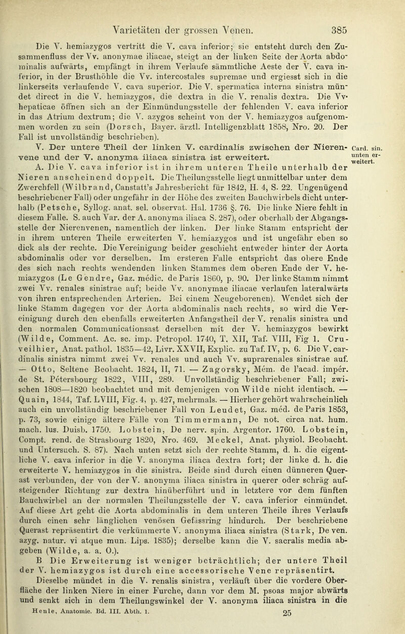 Die Y. hemiazyg'os vertritt die V. cava inferior; sie entsteht durch den Zu- sammenfluss der Vv. anonyraae iliacae, steigt an der linken Seite der Aorta abdo ininaHs aufwärts, empfängt in ihrem Verlaufe sämmtliche Aeste der V. cava in- ferior, in der Brusthöhle die Yv. intercostales supremae und ergiesst sich in die linkerseits verlaufende V. cava superior. Die V. spermatica interna sinistra mün- det direct in die V. hemiazygos, die dextra in die V. renalis dextra. Die Yv hepaticae öffnen sich an der Einmündung-sstelle der fehlenden Y. cava inferior in das Atrium dextrum; die Y. azygos scheint von der Y. hemiazygos aufgenom- men worden zu sein (Dorsch, Bayer, ärztl. Intelligenzblatt 1858, Nro. 20. Der Fall ist unvollständig beschrieben). Y. Der untere Theil der linken Y. cardinalis zwischen der Nieren- card. sin. vene und der V. anonyma iiiaea sinistra ist erweitert. weitert^' A. Die Y. cava inferior ist in ihrem unteren Theile unterhalb der Nieren anscheinend doppelt. Die Theilungsstelle liegt unmittelbar unter dem Zwerchfell (Wilbrand, Canstatt's Jahresbericht für 1842, H. 4, S. 22. Ungenügend beschriebener Fall) oder ungefähr in der Höhe des zweiten Bauchwirbels dicht unter- halb (Petsche, Syllog. anat. sei. observat. Hai. 1736 §. 76. Die linke Niere fehlt in diesem Falle. S. auch Yar. der A. anonyma iliaca S. 287), oder oberhalb der Abgangs- stelle der Nierenvenen, namentlich der linken. Der linke Stamm entspricht der in ihrem unteren Theile erweiterten Y. hemiazygos und ist ungefähr eben so dick als der rechte. Die Vereinigung beider geschieht entweder hinter der Aorta abdominalis oder vor derselben. Im ersteren Falle entspricht das obere Ende des sich nach rechts wendenden linken Stammes dem oberen Ende der Y. he- miazygos (Le Gendre, Gaz. medic. de Paris 1860, p. 90. Der linke Stamm nimmt zwei Yv. renales sinistrae auf; beide Yv. anonymae iliacae verlaufen lateralwärts von ihren entsprechenden Arterien. Bei einem Neugeborenen). Wendet sich der linke Stamm dagegen vor der Aorta abdominalis nach rechts, so wird die Ver- einigung durch den ebenfalls erweiterten Anfangstheil derV. renalis sinistra und den normalen Communicationsast derselben mit der Y. hemiazygos bewirkt (Wilde, Comment. Ac. sc. imp. Petropol. 1740, T. XII, Taf. YIII, Fig 1. Cru- veilhier, Anat. pathol. 1835—42, Livr. XXYII, Explic. zu Taf. lY, p. 6. Die Y. car- dinalis sinistra nimmt zwei Yv. renales und auch Yv. suprarenales sinistrae auf. — Otto, Seltene Beobacht. 1824, II, 71. — Zagorsky, Mem. de l'acad. imper. de St. Petersbourg 1822, YIII, 289. Unvollständig beschriebener Fall; zwi- schen 1808—1820 beobachtet und mit demjenigen von Wilde nicht identisch. — Quain, 1844, Taf. LYIII, Fig. 4, p. 427, mehrmals. — Hierher gehört wahrscheinlich auch ein unvollständig beschriebener Fall von Leudet, Gaz. med. de Paris 1853, p. 73, sowie einige ältere Fälle von Timm er mann, De not. circa nat. hum. mach. lus. Duisb. 1750. Lobstein, De nerv. spin. Argentor. 1760. Lobstein, Compt. rend. de Strasbourg 1820, Nro. 469, Meckel, Anat. physiol. Beobacht. und Untersuch. S. 87). Nach unten setzt sich der rechte Stamm, d. h. die eigent- liche Y. cava inferior in die Y. anonyma iliaca dextra fort; der linke d. h. die erweiterte Y. hemiazygos in die sinistra. Beide sind durch einen dünneren Quer- ast verbunden, der von der Y. anonyma iliaca sinistra in querer oder schräg auf- steigender Richtung zur dextra hinüberführt und in letztere vor dem fünften Bauchwirbel an der normalen Theilungsstelle der Y. cava inferior einmündet. Auf diese Art geht die Aorta abdominalis in dem unteren Theile ihres Verlaufs durch einen sehr länglichen venösen Gefässring hindurch. Der beschriebene Querast repräsentirt die verkümmerte Y. anonyma iliaca sinistra (Stark, De ven. azyg. natur. vi atque mun. Lips. 1835); derselbe kann die Y. sacralis media ab- geben (Wilde, a. a. 0.). B Die Erweiterung ist weniger beträchtlich; der untere Theil der Y. hemiazygos ist durch eine accessorische Vene repräsentirt. Dieselbe mündet in die V. renalis sinistra, verläuft über die vordere Ober- fläche der linken Niere in einer Furche, dann vor dem M. psoas major abwärts und senkt sich in dem Theilungswinkel der V. anonyma iliaca sinistra in die He nie, Anatomie. Bd. III. Abth. 1. 25