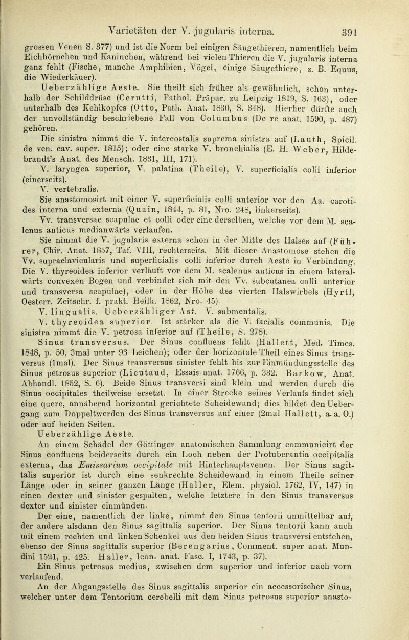 grossen Venen S. 377) und ist die ISTorm bei einigen Säugethieren, namentlich beim Eichhörnchen und Kaninchen, während bei vielen Thieren die V. jugularis interna ganz fehlt (Fische, manche Amphibien, Vögel, einige Säugethiere, z. B, Equus, die Wiederkäuer). Ueberzählige Aeste. Sie theilt sich früher als gewöhnlich, schon unter- halb der Schilddrüse (Cerutti, Pathol. Präpar. zu Leipzig 1819, S. 103), oder unterhalb des Kehlkopfes (Otto, Path. Anat. 1830, S. 348). Hierher dürfte auch der unvollständig beschriebene Fall von Columbus (De re anat. 1590, p. 487) gehören. Die sinistra nimmt die V. intercostalis suprema sinistra auf (Lauth, Spicil. de ven. cav. super. 1815); oder eine starke V. bronchialis (E. H. Weber, Hilde- brandt's Anat. des Mensch. 1831, III, 171). V. laryngea superior, V. palatina (Theile), V. superficialis colli inferior (einerseits). V. vertebralis. Sie anastomosirt mit einer V. superficialis colli anterior vor den Aa. caroti- des interna und externa (Quain, 1844, p. 81, Nro. 248, linkerseits). Vv. transversae scapulae et colli oder eine derselben, welche vor dem M. sca- lenus anticus medianwärts verlaufen. Sie nimmt die V. jugularis externa schon in der Mitte des Halses auf (Füh- rer, Chir. Anat. 1857, Taf VIII, rechterseits. Mit dieser Anastomose stehen die Vv. supraclavicularis und superficialis colli inferior durch Aeste in Verbindung. Die V. thyreoidea inferior verläuft vor dem M. scalenus anticus in einem lateral- wärts convexen Bogen und verbindet sich mit den Vv. subcutanea colli anterior und transversa scapulae), oder in der Höhe des vierten Halswirbels (Hyrtl, Oesterr. Zeitschr. f. prakt. Heilk. 1862, Nro. 45). V. lingualis. tleberzähliger Ast. V. submentalis. V. thyreoidea superior. Ist stärker als die V. facialis communis. Die sinistra nimmt die V. petrosa inferior auf (T heile, S. 278). Sinus transversus. Der Sinus confluens fehlt (Hallett, Med. Times. 1848, p. 50, 3mal unter 93 Leichen); oder der horizontale Theil eines Sinus trans- versus (Imal). Der Sinus transversus sinister fehlt bis zur Einmündungsstelle des Sinus petrosus superior (Lieutaud, Essais anat. 1766, p. 332. Barkow, Anat. Abhandl. 1852, S. 6). Beide Sinus transversi sind klein und werden durch die Sinus occipitales theilweise ersetzt. In einer Strecke seines Verlaufs findet sich eine quere, annähernd horizontal gerichtete Scheidewand; dies bildet den Ueber- gang zum Doppeltwerden des Sinus transversus auf einer (2mal Hallett, a.a.O.) oder auf beiden Seiten. Ueberzählige Aeste. An einem Schädel der Göttinger anatomischen Sammlung communicirt der Sinus confluens beiderseits durch ein Loch neben der Protuberantia occipitalis externa, das Emissarium occipitale mit Hinterhauptsvenen. Der Sinus sagit- talis superior ist durch eine senkrechte Scheidewand in einem Theile seiner Länge oder in seiner ganzen Länge (Haller, Elem. physich 1762, IV, 147) in einen dexter und sinister gespalten, welche letztere in den Sinus transversus dexter und sinister einmünden. Der eine, namentlich der linke, nimmt den Sinus tentorii unmittelbar auf, der andere alsdann den Sinus sagittalis superior. Der Sinus tentorii kann auch mit einem rechten und linken Schenkel aus den beiden Sinus transversi entstehen, ebenso der Sinus sagittalis superior (Berengarius , Comment. super anat. Mun- dini 1521, p. 425. Haller, Icon. anat. Fase. I, 1743, p. 37). Ein Sinus petrosus medius, zwischen dem superior und inferior nach vorn verlaufend. An der Abgaugsstelle des Sinus sagittalis superior ein accessorischer Sinus, welcher unter dem Tentorium cerebelli mit dem Sinus petrosus superior anasto-