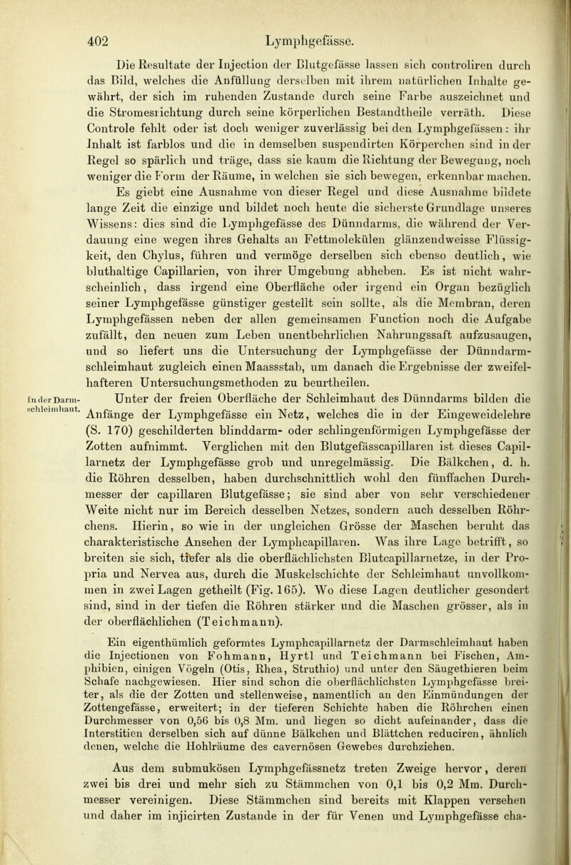 Die Resultate der Injection der Blutgefässe lassen sich coutroliren durch das Bild, welches die Anfüllung derselben mit ihrem natürlichen Inhalte ge- währt, der sich im ruhenden Zustande durch seine Farbe auszeichnet und die Stromeslichtung durch seine körperlichen Bestandtheile verräth. Diese Controle fehlt oder ist doch weniger zuverlässig bei den Lymphgefässen : ihr Inhalt ist farblos und die in demselben suspendirten Körperchen sind in der Regel so spärlich und träge, dass sie kaum die Richtung der Bewegung, noch weniger die Form der Räume, in welchen sie sich bewegen, erkennbar machen. Es giebt eine Ausnahme von dieser Regel und diese Ausnahme bildete lange Zeit die einzige und bildet noch heute die sicherste Grundlage unseres Wissens: dies sind die Lymphgefässe des Dünndarms, die während der Ver- dauung eine wegen ihres Gehalts an Fettmolekülen glänzendweisse Flüssig- keit, den Chylus, führen und vermöge derselben sich ebenso deutlich, wie bluthaltige Capillarien, von ihrer Umgebung abheben. Es ist nicht wahr- scheinlich , dass irgend eine Oberfläche oder irgend ein Organ bezüglich seiner Lymphgefässe günstiger gestellt sein sollte, als die Membran, deren Lymphgefässen neben der allen gemeinsamen Function noch die Aufgabe zufällt, den neuen zum Leben unentbehrlichen Nahrungssaft aufzusaugen, und so liefert uns die Untersuchung der Lj^mphgefässe der Dünndarm- schleimhaut zugleich einen Maassstab, um danach die Ergebnisse der zweifel- hafteren Untersuchungsmethoden zu beurtheilen. In der Darm- Unter der freien Oberfläche der Schleimhaut des Dünndarms bilden die !3chieimhaut. j^j-^f^j^g^ ^^j, Lymphgefässe ein Netz, welches die in der Eingeweidelehre (S. 170) geschilderten blinddarm- oder schlingenförmigen Lymphgefässe der Zotten aufnimmt. Verglichen mit den Blutgefässcapillaren ist dieses Capil- larnetz der Lymphgefässe grob und unregelmässig. Die Bälkchen, d. h. die Röhren desselben, haben durchschnittlich wohl den fünffachen Durch- messer der capillaren Blutgefässe; sie sind aber von sehr verschiedener Weite nicht nur im Bereich desselben Netzes, sondern auch desselben Röhr- chens. Hierin, so wie in der ungleichen Grösse der Maschen beruht das charakteristische Ansehen der Lymphcapillaren. Was ihre Lage betrifft, so breiten sie sich, tfefer als die oberflächlichsten Blutcapillarnetze, in der Pro- pria und Nervea aus, durch die Muskelschichte der Schleimhaut unvollkom- men in zwei Lagen getheilt (Fig. 165). Wo diese Lagen deutlicher gesondert sind, sind in der tiefen die Röhren stärker und die Maschen grösser, als in der oberflächlichen (Teichmann). Ein eigenthümlich geformtes Lymphcapillarnetz der Darmschleimhaut haben die Injectionen von Fohmann, Hyrtl und Teichmann bei Fischen, Am- phibien, einigen Vögeln (Otis, Rhea, Struthio) und unter den Säugethieren beim Schafe nachgewiesen. Hier sind schon die oberflächlichsten Lymphgefässe brei- ter, als die der Zotten und stellenweise, namentlich an den Einmündungen der Zottengefässe, erweitert; in der tieferen Schichte haben die Röhrchen einen Durchmesser von 0,56 bis 0,8 Mm. und liegen so dicht aufeinander, dass die Interstitien derselben sich auf dünne Bälkchen und Blättchen reduciren, ähnlich denen, welche die Hohlräume des cavernösen Gewebes durchziehen. Aus dem submukösen Lymphgefässnetz treten Zweige hervor, deren zwei bis drei und mehr sich zu Stämmchen von 0,1 bis 0,2 Mm. Durch- messer vereinigen. Diese Stämmchen sind bereits mit Klappen versehen und daher im injicirten Zustande in der für Venen und Lymphgefässe cha-
