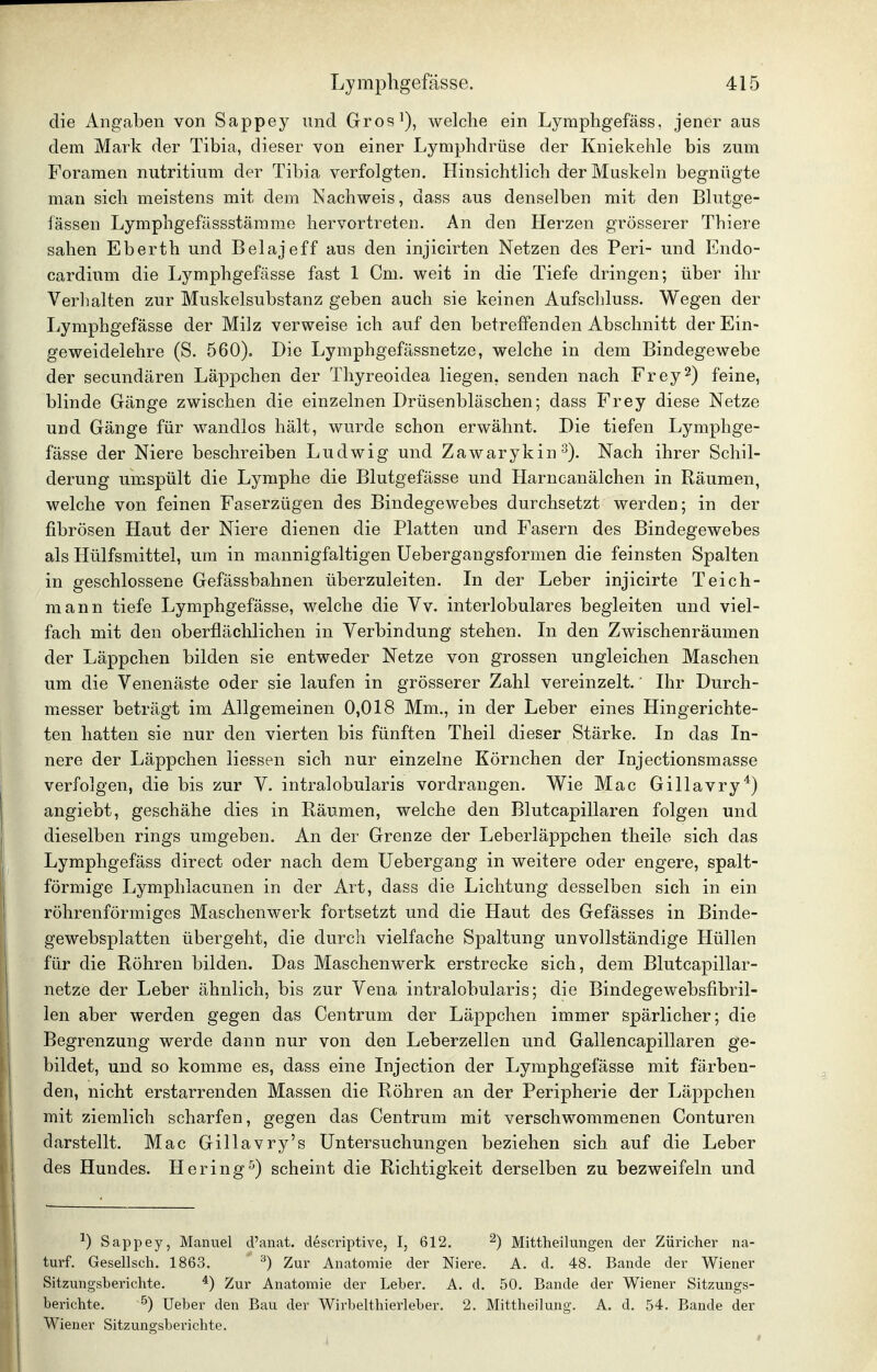 die Angaben von Sappey und Gros^), welche ein Lymphgefäss, jener aus dem Mark der Tibia, dieser von einer Lymphdrüse der Kniekehle bis zum Foramen nutritium der Tibia verfolgten. Hinsichtlich der Muskeln begnügte man sich meistens mit dem Nachweis, dass aus denselben mit den Blutge- fässen Lymphgefässstämme hervortreten. An den Herzen grösserer Thiere sahen Eberth und Belajeff aus den injicirten Netzen des Peri- und Endo- cardium die Lymphgefässe fast 1 Cm. weit in die Tiefe dringen; über ihr Verhalten zur Muskelsubstanz geben auch sie keinen Aufschluss. Wegen der Lymphgefässe der Milz verweise ich auf den betreffenden Abschnitt der Ein- geweidelehre (S. 560). Die Lymphgefässnetze, welche in dem Bindegewebe der secundären Läppchen der Thyreoidea liegen, senden nach Frey2) feine, blinde Gänge zwischen die einzelnen Drüsenbläschen; dass Frey diese Netze und Gänge für wandlos hält, wurde schon erwähnt. Die tiefen Lymphge- fässe der Niere beschreiben Ludwig und Zawarykin^). Nach ihrer Schil- derung umspült die Lymphe die Blutgefässe und Harncanälchen in Räumen, welche von feinen Faserzügen des Bindegewebes durchsetzt werden; in der fibrösen Haut der Niere dienen die Platten und Fasern des Bindegewebes als Hülfsmittel, um in mannigfaltigen Uebergangsformen die feinsten Spalten in geschlossene Gefässbahnen überzuleiten. In der Leber injicirte Teich- mann tiefe Lymphgefässe, welche die Vv. interlobulares begleiten und viel- fach mit den oberflächlichen in Verbindung stehen. In den Zwischenräumen der Läppchen bilden sie entweder Netze von grossen ungleichen Maschen um die Venenäste oder sie laufen in grösserer Zahl vereinzelt.' Ihr Durch- miesser beträgt im Allgemeinen 0,018 Mm., in der Leber eines Hingerichte- ten hatten sie nur den vierten bis fünften Theil dieser Stärke. In das In- nere der Läppchen Hessen sich nur einzelne Körnchen der Injectionsmasse verfolgen, die bis zur V. intralobularis vordrangen. Wie Mac Gillavry*) angiebt, geschähe dies in Bäumen, welche den Blutcapillaren folgen und dieselben rings umgeben. An der Grenze der Leberläppchen theile sich das Lymphgefäss direct oder nach dem Uebergang in weitere oder engere, spalt- förmige Lymphlacunen in der Art, dass die Lichtung desselben sich in ein röhrenförmiges Maschenwerk fortsetzt und die Haut des Gefässes in Binde- gewebsplatten übergeht, die durch vielfache Spaltung unvollständige Hüllen für die Röhren bilden. Das Maschenwerk erstrecke sich, dem Blutcapillar- netze der Leber ähnlich, bis zur Vena intralobularis; die Bindegewebsfibril- len aber werden gegen das Centrum der Läppchen immer spärlicher; die Begrenzung werde dann nur von den Leberzellen und Gallencapillaren ge- bildet, und so komme es, dass eine Injection der Lymphgefässe mit färben- den, nicht erstarrenden Massen die Röhren an der Peripherie der Läppchen mit ziemlich scharfen, gegen das Centrum mit verschwommenen Conturen darstellt. Mac Gillavry's Untersuchungen beziehen sich auf die Leber des Hundes. Hering^) scheint die Richtigkeit derselben zu bezweifeln und Sappey, Manuel d'anat. descriptive, I, 612, ^) Mittheilungen der Züricher na- turf. Gesellsch. 1863. ^) Zur Anatomie der Niere. A. d. 48. Bande der Wiener Sitzungsberichte. *) Zur Anatomie der Leber. A. d. 50. Bande der Wiener Sitzungs- berichte. ^) Ueber den Bau der Wirbelthierleber. 2. Mittheilung. A. d. 54. Bande der Wiener Sitzungsberichte.
