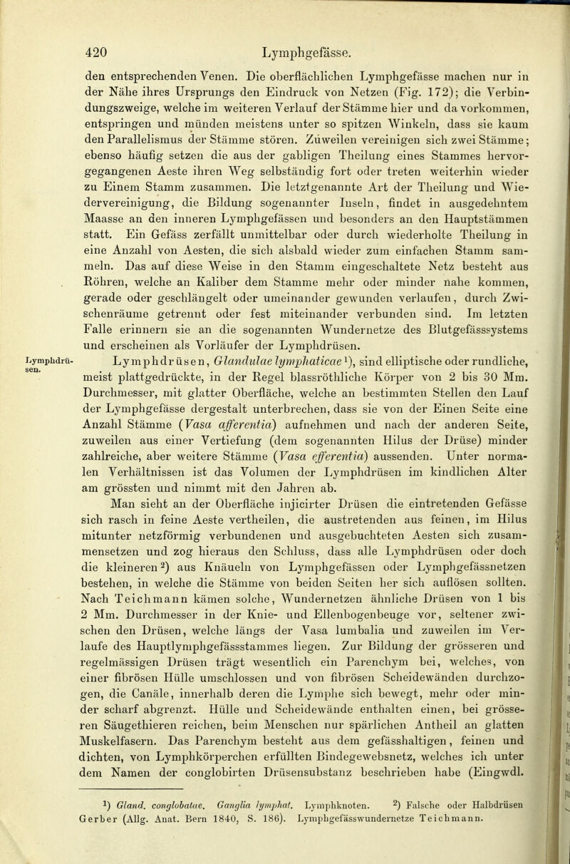 den entsprechenden Venen. Die oberflächlichen Lymphgefässe machen nur in der Nähe ihres Ursprungs den Eindruck von Netzen (Fig. 172); die Verbin- dungszweige, welche im weiteren Verlauf der Stämme hier und da vorkommen, entspringen und münden meistens unter so spitzen Winkeln, dass sie kaum den Parallelismus der Stämme stören. Zuweilen vereinigen sich zwei Stämme; ebenso häufig setzen die aus der gabiigen Theilung eines Stammes hervor- gegangenen Aeste ihren Weg selbständig fort oder treten weiterhin wieder zu Einem Stamm zusammen. Die letztgenannte Art der Theilung und Wie- dervereinigung, die Bildung sogenannter Inseln, findet in ausgedehntem Maasse an den inneren Lymphgefässen und besonders an den Hauptstämmen statt. Ein Gefäss zerfällt unmittelbar oder durch wiederholte Theilung in eine Anzahl von Aesten, die sich alsbald wieder zum einfachen Stamm sam- meln. Das auf diese Weise in den Stamm eingeschaltete Netz besteht aus Röhren, welche an Kaliber dem Stamme mehr oder minder nahe kommen, gerade oder geschlängelt oder umeinander gewunden verlaufen, durch Zwi- schenräume getrennt oder fest miteinander verbunden sind. Im letzten Falle erinnern sie an die sogenannten Wundernetze des Blutgefässsystems und erscheinen als Vorläufer der Lymphdrüsen. Lymphdrü- Lymphdrüsen, Glandulae lymphaticae^)^ sind elliptische oder rundliche, ' meist plattgedrückte, in der Kegel blassröthliche Körper von 2 bis 30 Mm. Durchmesser, mit glatter Oberfläche, welche an bestimmten Stellen den Lauf der Lymphgefässe dergestalt unterbrechen, dass sie von der Einen Seite eine Anzahl Stämme {Vasa afferentia) aufnehmen und nach der anderen Seite, zuweilen aus einer Vertiefung (dem sogenannten Hilus der Drüse) minder zahlreiche, aber weitere Stämme {Vasa efferentia) aussenden. Unter norma- len Verhältnissen ist das Volumen der Lymphdrüsen im kindlichen Alter am grössten und nimmt mit den Jahren ab. Man sieht an der Oberfläche injicirter Drüsen die eintretenden Gefässe sich rasch in feine Aeste vertheilen, die austretenden aus feinen, im Hilus mitunter netzförmig verbundenen und ausgebuchteten Aesten sich zusam- mensetzen und zog hieraus den Schluss, dass alle Lymphdrüsen oder doch die kleineren 2) aus Knäueln von Lymphgefässen oder Lymphgefässnetzen bestehen, in welche die Stämme von beiden Seiten her sich auflösen sollten. Nach Teichmann kämen solche, Wundernetzen ähnliche Drüsen von 1 bis 2 Mm. Durchmesser in der Knie- und Ellenbogenbeuge vor, seltener zwi- schen den Drüsen, welche längs der Vasa lumbalia und zuweilen im Ver- laufe des Hauptlymphgefässstammes liegen. Zur Bildung der grösseren und regelmässigen Drüsen trägt wesentlich ein Parenchym bei, welches, von einer fibrösen Hülle umschlossen und von fibrösen Scheidewänden durchzo- gen, die Canäle, innerhalb deren die Lymphe sich bewegt, mehr oder min- der scharf abgrenzt. Hülle und Scheidewände enthalten einen, bei grösse- ren Säugethieren reichen, beim Menschen nur spärlichen Antheil an glatten Muskelfasern. Das Parenchym besteht aus dem gefässhaltigen, feinen und dichten, von Lymphkörperchen erfüllten Bindegewebsnetz, welches ich unter dem Namen der conglobirten Drüsensubstanz beschrieben habe (Eingwdl. 1) Gland, conglobatue. Ganglia lymijhat. Lymphknoten. ^) Falsche oder Halbdrüsen Gerber (Allg. Anat. Bern 1840, S. 186). Lyniphgefässwundernetze Teichmann.