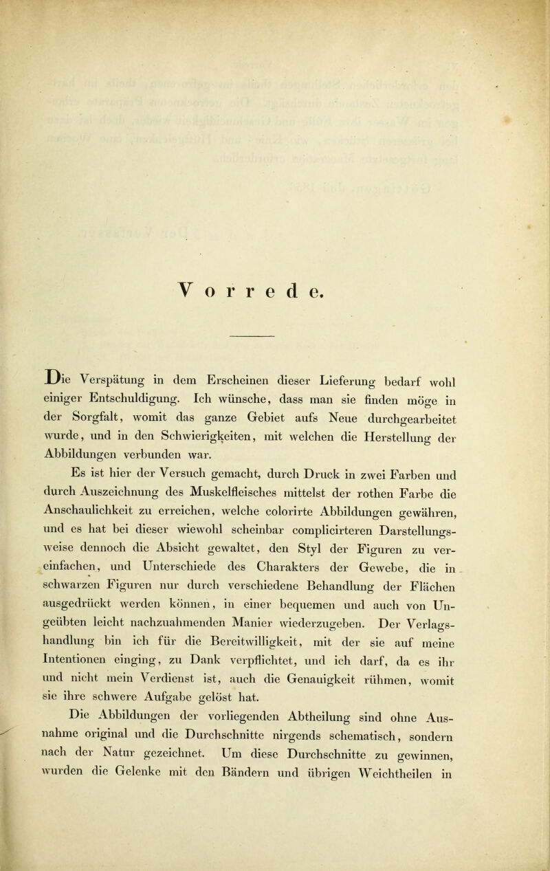 Vorrede. ie Verspätung in dem Erscheinen dieser Lieferung bedarf wohl einiger Entschuldigung. Ich wünsche, dass man sie finden möge in der Sorgfalt, womit das ganze Gebiet aufs Neue durchgearbeitet wurde, und in den Schwierigkeiten, mit welchen die Herstellung der Abbildungen verbunden war. Es ist hier der Versuch gemacht, durch Druck in zwei Farben und durch Auszeichnung des Muskelfleisches mittelst der rothen Farbe die Anschaulichkeit zu erreichen, welche colorirte Abbildungen gewähren, und es hat bei dieser wiewohl scheinbar complicirteren Darstellungs- weise dennoch die Absicht gewaltet, den Styl der Figuren zu ver- einfachen, und Unterschiede des Charakters der Gewebe, die in schwarzen Figuren nur durch verschiedene Behandlung der Flächen ausgedrückt werden können, in einer bequemen und auch von Un- geübten leicht nachzuahmenden Manier wiederzugeben. Der Verlags- handlung bin ich für die Bereitwilligkeit, mit der sie auf meine Intentionen einging, zu Dank verpflichtet, und ich darf, da es ihr und nicht mein Verdienst ist, auch die Genauigkeit rühmen, womit sie ihre schwere Aufgabe gelöst hat. Die Abbildungen der vorliegenden Abtheilung sind ohne Aus- nahme original und die Durchschnitte nirgends schematisch, sondern nach der Natur gezeichnet. Um diese Durchschnitte zu gewinnen, wurden die Gelenke mit den Bändern und übrigen Weichtheilen in