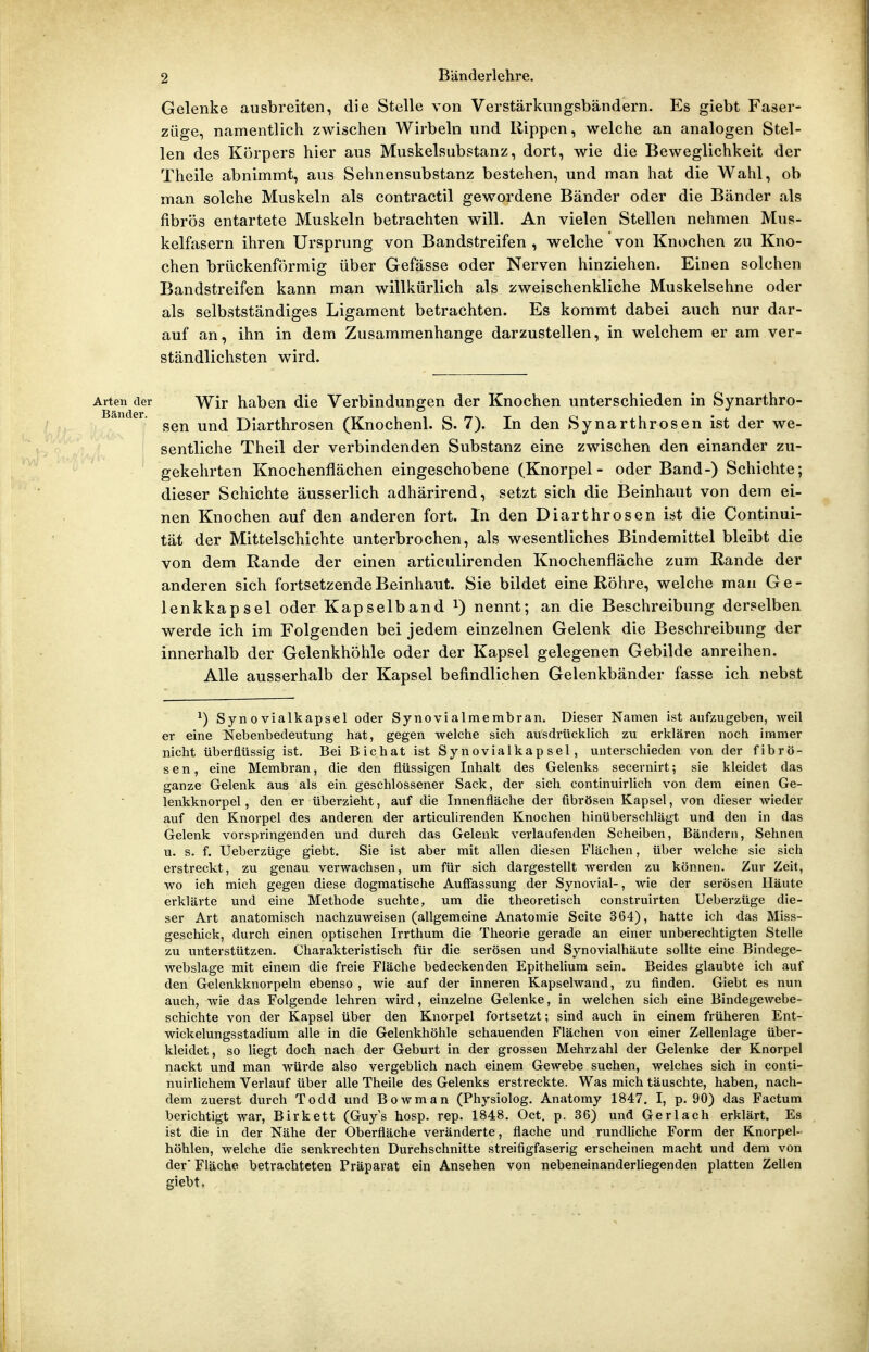 Gelenke ausbreiten, die Stelle von Verstärkungsbändern. Es giebt Faser- züge, namentlich zwischen Wirbeln und Rippen, welche an analogen Stel- len des Körpers hier aus Muskelsubstanz, dort, wie die Beweglichkeit der Theile abnimmt, aus Sehnensubstanz bestehen, und man hat die Wahl, ob man solche Muskeln als contractil gewordene Bänder oder die Bänder als fibrös entartete Muskeln betrachten will. An vielen Stellen nehmen Mus- kelfasern ihren Ursprung von Bandstreifen , welche von Knochen zu Kno- chen brückenförraig über Gefässe oder Nerven hinziehen. Einen solchen Bandstreifen kann man willkürlich als zweischenkliche Muskelsehne oder als selbstständiges Ligament betrachten. Es kommt dabei auch nur dar- auf an, ihn in dem Zusammenhange darzustellen, in welchem er am ver- ständlichsten wird. Arten der VVir haben die Verbindungen der Knochen unterschieden in Synarthro- sen und Diarthrosen (Knochenl. S. 7). In den Synarthrosen ist der we- sentliche Theil der verbindenden Substanz eine zwischen den einander zu- gekehrten Knochenflächen eingeschobene (Knorpel- oder Band-) Schichte; dieser Schichte äusserlich adhärirend, setzt sich die Beinhaut von dem ei- nen Knochen auf den anderen fort. In den Diarthrosen ist die Continui- tät der Mittelschichte unterbrochen, als wesentliches Bindemittel bleibt die von dem Rande der einen articulirenden Knochenfläche zum Rande der anderen sich fortsetzende Beinhaut. Sie bildet eine Röhre, welche man Ge- lenkkapsel oder Kapselband i) nennt; an die Beschreibung derselben werde ich im Folgenden bei jedem einzelnen Gelenk die Beschreibung der innerhalb der Gelenkhöhle oder der Kapsel gelegenen Gebilde anreihen. Alle ausserhalb der Kapsel befindlichen Gelenkbänder fasse ich nebst ^) Syn 0 vialkapsel oder Synovi almembran. Dieser Namen ist aufzugeben, weil er eine Nebenbedeutung hat, gegen welche sich ausdrücklich zu erklären noch immer nicht überflüssig ist. Bei Bichat ist Synovialkapsel, unterschieden von der fibrö- sen, eine Membran, die den flüssigen Inhalt des Gelenks secernirt; sie kleidet das ganze Gelenk aus als ein geschlossener Sack, der sich continuirlich von dem einen Ge- lenkknorpel , den er überzieht, auf die Innenfläche der fibrösen Kapsel, von dieser wieder auf den Knorpel des anderen der articulirenden Knochen hinüberschlägt und den in das Gelenk vorspringenden und durch das Gelenk verlaufenden Scheiben, Bändern, Sehnen u. s. f. Ueberzüge giebt. Sie ist aber mit allen diesen Flächen, über welche sie sich erstreckt, zu genau verwachsen, um für sich dargestellt werden zu können. Zur Zeit, wo ich mich gegen diese dogmatische Auffassung der Synovial-, wie der serösen Häute erklärte und eine Methode suchte, um die theoretisch construirten Ueberzüge die- ser Art anatomisch nachzuweisen (allgemeine Anatomie Seite 364), hatte ich das Miss- geschick, durch einen optischen Irrthum die Theorie gerade an einer unberechtigten Stelle zu unterstützen. Charakteristisch für die serösen und Synovialhäute sollte eine Bindege- webslage mit einem die freie Fläche bedeckenden Epithelium sein. Beides glaubte ich auf den Gelenkknorpeln ebenso , wie auf der inneren Kapselwand, zu finden. Giebt es nun auch, wie das Folgende lehren wird, einzelne Gelenke, in welchen sich eine Bindegewebe- schichte von der Kapsel über den Knorpel fortsetzt; sind auch in einem früheren Ent- wickelungsstadium alle in die Gelenkhöhle schauenden Flächen von einer Zellenlage über- kleidet, so liegt doch nach der Geburt in der grossen Mehrzahl der Gelenke der Knorpel nackt und man würde also vergeblich nach einem Gewebe suchen, welches sich in conti- nuirlichem Verlauf über alle Theile des Gelenks erstreckte. Was mich täuschte, haben, nach- dem zuerst durch Todd und Bowman (Physiolog. Anatomy 1847. I, p. 90) das Factum berichtigt war, Birkett (Guy's hosp. rep. 1848. Oct. p. 36) und Gerlach erklärt. Es ist die in der Nähe der Oberfläche veränderte, flache und rundliche Form der Knorpel- höhlen, welche die senkrechten Durchschnitte streifigfaserig erscheinen macht und dem von der' Fläche betrachteten Präparat ein Ansehen von nebeneinanderliegenden platten Zellen giebt,