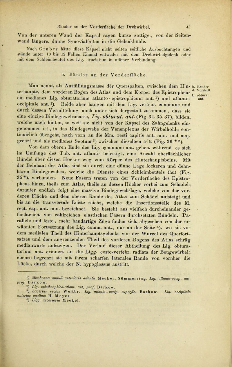 Von der unteren Wand der Kapsel ragen kurze zottige, von der Seiten- wand längere, dünne Synovialfalten in die Gelenkhöhle. Nach Grub er hätte diese Kapsel nicht selten seitliche Ausbuchtungen und stände unter 10 bis 12 Fällen Einmal entweder mit dem Drehwirbelgelenk oder mit dem Schleimbeutel des Lig. cruciatum in offener Verbindung. b. Bänder an der Vorderfläche. Man nennt, als Ansfüllurtgsmasse der Querspalten, zwischen dem Hin- b. Bänder terhaupte, dem vorderen Bogen des Atlas und dem Körper des Epistropheus ^ ^^^^^^l ein medianes Lig. obturatorium atlanto - epistrophicum ant. i) und atlanto- ant. occipitale ant. 2). Beide aber hängen mit dem Lig. vertebr. commune und durch dessen Vermittelung auch unter sich dergestalt zusammen, dass sie eine einzige Bindegewebsmasse, Lig. obtuvat. «/z/. (Fig. 34. 35. 37), bilden, welche nach hinten, so weit sie nicht von der Kapsel des Zahngelenks ein- genommen ist, in das Bindegewebe der Venenplexus der Wirbelhöhle con- tinuirlich übergeht, nach vorn an die Mm. recti capitis ant. min. und maj. grenzt und als medianes Septum 3) zwischen dieselben tritt (Fig. 36 **). Von dem oberen Ende des Lig. Qommune ant. gehen, während es sich iin Umfange des Tub. ant. atlantis befestigt., eine Anzahl oberflächlicher Bündel über diesen Höcker weg zum Körper des Hinterhauptsbeins. Mit der Beinhaut des Atlas sind sie durch eine dünne Lage lockeren und dehn- baren Bindegewebes, welche die Dienste eipes Schleimbeutels thut (Fig. 35*), verbunden. Neue Fasern treten von der Vorderfläche des Epistro- pheus hinzu, theils zum Atlas, theils an dessen Höcker vorbei zum Schädel; darunter endlich folgt eine massive Bindegewebslage, welche von der vor- deren Fläche und dem oberen Rande des Atlas zum Schädel aufsteigt und bis an die transversale Leiste reicht, welche die Insertionsstelle des M. rect. cap. ant. min. bezeichnet. Sie besteht aus vielfach durcheinander ge- flochtenen, von zahlreichen elastischen Fasern durchsetzten Bündeln. Pa- rallele und feste, mehr bandartige Züge finden sich, abgesehen von der er- wähnten Fortsetzung des Lig. comm. ant., nur an der Seite *), wo sie vor dem medialen Theil des Hinterhauptsgelenks von der Wurzel des Querfort- satzes und dem angrenzenden Theil des vorderen Bogens des Atlas schräg raedianwärts aufsteigen. Der Verlauf dieser Abtheilung des Lig. obtura- torium ant. erinnert an die Ligg. costo-vertebr. radiata der Beugewirbel; ebenso begrenzt sie mit ihrem scharfen lateralen Rande von vornher die Lücke, durch welche der N. hypoglossus austritt. ^) Membrana annuU anterioris atlantis Meckel, Sömmerring. Lig. atlanto-occip. ant. pro/. Barkow. -) Lig. episthrophico-atlani. ant. prof. Barkow. ^) Lacertiis recfus Weitbr. Lig. atlanto-occip. superfic. Barkow. Lig. occipitale anterius medium H. Meyer. Ligg. accessona Meckel.
