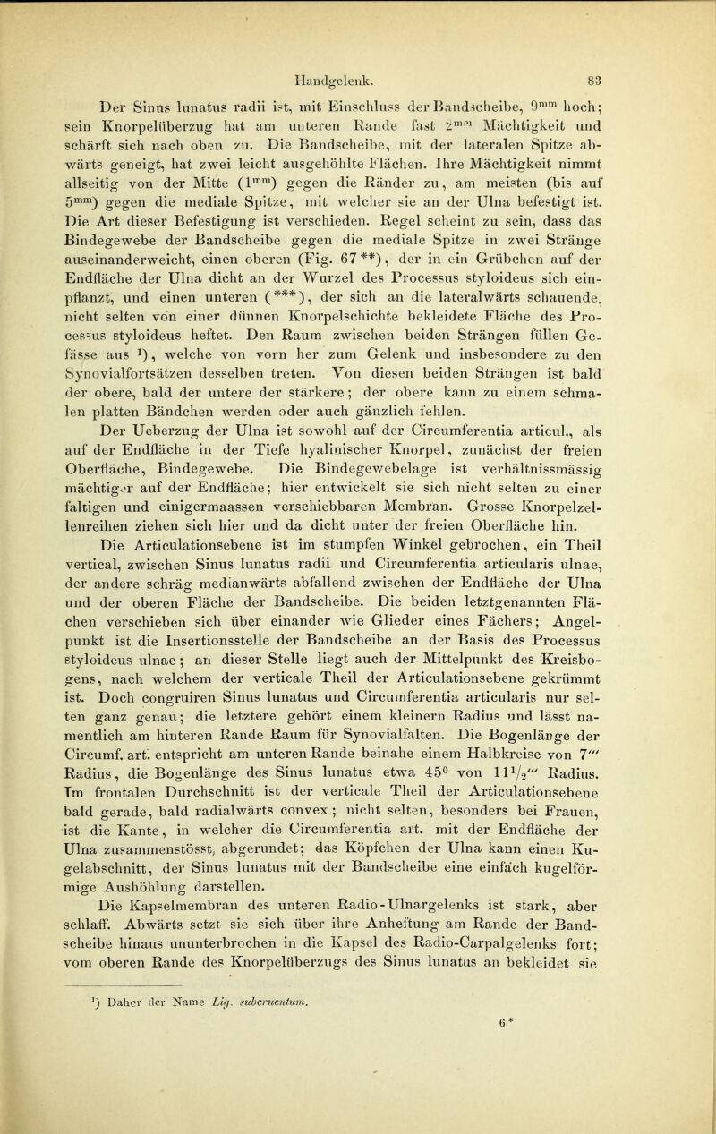 Der Sinus lunatus radii is^t, mit Einschluss der Bandscheibe, 9^^ hoch; sein Knorpeliiberzug hat am unteren Rande fast 2''^ Mächtigkeit und schärft sich nach oben zu. Die Bandscheibe, mit der lateralen Spitze ab- wärts geneigt, hat zwei leicht ausgehöhlte Flächen. Ihre Mächtigkeit nimmt allseitig von der Mitte gegen die Ränder zu, am meisten (bis auf 5mm^ gegen die mediale Spitze, mit welcher sie an der Ulna befestigt ist. Die Art dieser Befestigung ist verschieden. Regel scheint zu sein, dass das Bindegewebe der Bandscheibe gegen die mediale Spitze in zwei Stränge auseinanderweicht, einen oberen (Fig. 67**), der in ein Grübchen auf der Endfläche der Ulna dicht an der Wurzel des Processus styloideus sich ein- pflanzt, und einen unteren (***)^ der sich an die lateralwärts schauende, nicht selten von einer dünnen Knorpelschichte bekleidete Fläche des Pro- cessus styloideus heftet. Den Raum zwischen beiden Strängen füllen Ge- fässe aus i), welche von vorn her zum Gelenk und insbesondere zu den Synovialfortsätzen desselben treten. Von diesen beiden Strängen ist bald der obere, bald der untere der stärkere ; der obere kann zu einem schma- len platten Bändchen werden oder auch gänzlich fehlen. Der Ueberzug der Ulna ist sowohl auf der Circumferentia articul., als auf der Endfläche in der Tiefe hyalinischer Knorpel, zunächst der freien Oberfläche, Bindegewebe. Die Bindegewebelage ist verhältnissmässig mächtig.^r auf der Endfläche; hier entwickelt sie sich nicht selten zu einer faltigen und einigermaassen verschiebbaren Membran. Grosse Knorpelzel- lenreihen ziehen sich hier und da dicht unter der freien Oberfläche hin. Die Articulationsebene ist im stumpfen Winkel gebrochen, ein Theil vertical, zwischen Sinus lunatus radii und Circumferentia articularis ulnae, der andere schräg medianwärts abfallend zwischen der Endfläche der Ulna und der oberen Fläche der Bandscheibe. Die beiden letztgenannten Flä- chen verschieben sich über einander wie Glieder eines Fächers; Angel- punkt ist die Insertionsstelle der Bandscheibe an der Basis des Processus styloideus ulnae ; an dieser Stelle liegt auch der Mittelpunkt des Kreisbo- gens, nach welchem der verticale Theil der Articulationsebene gekrümmt ist. Doch congruiren Sinus lunatus und Circumferentia articularis nur sel- ten ganz genau; die letztere gehört einem kleinern Radius und lässt na- mentlich am hinteren Rande Raum für Synovialfalten. Die Bogenlänge der Circumf. art. entspricht am unteren Rande beinahe einem Halbkreise von 7' Radius, die Bogenlänge des Sinus lunatus etwa 45^ von 11^2' Radius. Im frontalen Durchschnitt ist der verticale Theil der Articulationsebene bald gerade, bald radialwärts convex; nicht selten, besonders bei Frauen, ist die Kante, in welcher die Circumferentia art. mit der Endfläche der Ulna zusammenstösst, abgerundet; das Köpfchen der Ulna kann einen Ku- gelabschnitt, der Sinus lunatus mit der Bandscheibe eine einfach kugelför- mige Aushöhlung darstellen. Die Kapselmembran des unteren Radio-Ulnargelenks ist stark, aber schlafi^. Abwärts setzt sie sich über ihre Anheftung am Rande der Band- scheibe hinaus ununterbrochen in die Kapsel des Radio-Carpalgelenks fort; vom oberen Rande des Knorpelüberzugs des Sinus lunatus an bekleidet sie ') Dahcv der Name Lig. subcruenfmn. 6*
