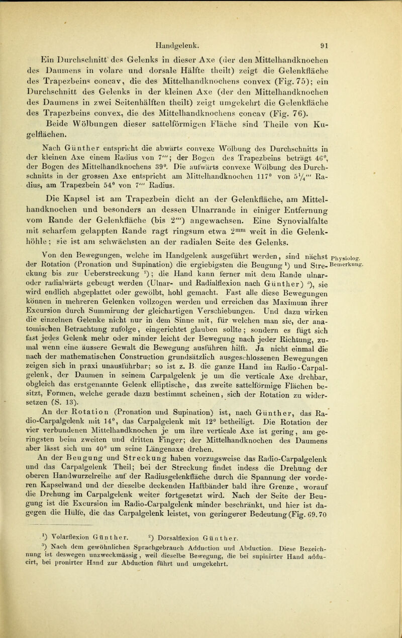 Ein Durchschnitt des Gelenks in dieser Axe (der den Mittelhandknochen des Daumens in volare und dorsale Hälfte theilt) zeigt die Gelenkfläche des Trapezbeins concav, die des Mittelhandknochens convex (Fig. 75); ein Durchschnitt des Gelenks in der kleinen Axe (der den Mittelhandknochen des Daumens in zwei Seitenhälften theilt) zeigt umgekehrt die Gelenkfläche des Trapezbeins convex, die des Mittelhandknochens concav (Fig. 76). Beide Wölbungen dieser sattelförmigen Fläche sind Theile von Ku- gelflächen. Nach Günther entspricht die abwärts convexe Wölbung des Durchschnitts in der kleinen Axe einem Radius von T; der Bogen des Trapezbeins beträgt 4G^, der Bogen des Mittelhandknochens 39, Die auiwiirts convexe Wölbung des Durch- schnitts in der grossen Axe entspricht am IMittelhandknochen 117° von sy^' Ra- dius, am Trapezbein 54 von T Radius. Die Kapsel ist am Trapezbein dicht an der Gelenkfläche, am Mittel- handknochen und besonders an dessen Ulnarrande in einiger Entfernung vom Rande der Gelenkfläche (bis 2') angewachsen. Eine Synovialfalte mit scharfem gelappten Rande ragt ringsum etwa 2™'^^ weit in die Gelenk- höhle ; sie ist am schwächsten an der radialen Seite des Gelenks. Von den Bewegungen, welche im Handgelenk ausgeführt werden, sind nächst Physioio der Rotation (Pronation und Supination) die ergiebigsten die Beugung^) und Stre- ckung bis zur Ueberstreckung ; die Hand kann ferner mit dem Rande ulnar- oder radialwärts gebeugt werden (Ulnar- und Radialflexion nach Günther) ^), sie wird endlich abgeplattet oder gewölbt, hohl gemacht. Fast alle diese Bewegungen können in mehreren Gelenken vollzogen werden und erreichen das Maximum ihrer Excursion durch Summirung der gleichartigen Verschiebungen. Und dazu wirken die einzelnen Gelenke nicht nur in dem Sinne mit, für welchen man sie, der ana- tomischen Betrachtung zufolge, eingerichtet glauben sollte ; sondern es fügt sich fast jedes Gelenk mehr oder minder leicht der Bewegung nach jeder Richtung, zu- mal wenn eine äussere Gewalt die Bewegung ausführen hilft. Ja nicht einmal die nach der mathematischen Construction grundsätzlich ausgeschlossenen Bewegungen zeigen sich in praxi unausführbar; so ist z. B. die ganze Hand im Radio - Carpal- gelenk, der Daumen in seinem Carpalgelenk je um die verticale Axe drehbar, obgleich das erstgenannte Gelenk elliptische, das zweite sattelförmige Flächen be- sitzt, Formen, welche gerade dazu bestimmt scheinen, sich der Rotation zu wider- setzen (S. 13). An der Rotation (Pronation und Supination) ist, nach Günther, das Ra- dio-Carpalgelenk mit 14, das Carpalgelenk mit 12 betheiligt. Die Rotation der vier verbundenen Mittelhandknochen je um ihre verticale Axe ist gering, am ge- ringsten beim zweiten und dritten Finger; der Mittelhandknochen des Daumens aber lässt sich um 40 um seine Längenaxe drehen. An der Beugung und Streckung haben vorzugsweise das Radio-Carpalgelenk und das Carpalgelenk Theil; bei der Streckung findet indess die Drehung der oberen Handwurzelreihe auf der Radiusgelenkfläche durch die Spannung der vorde- ren Kapselwand und der dieselbe deckenden Haftbänder bald ihre Grenze, worauf die Drehung im Carpalgelenk weiter fortgesetzt wird. Nach der Seite der Beu- gung ist die Excursion im Radio-Carpalgelenk minder beschränkt, und hier ist da- gegen die Hülfe, die das Carpalgelenk leistet, von geringerer Bedeutung (Fig. G9.70 0 Volarflexion Günther. Dorsalflexion Günther. ^) Nach dem gewöhnlichen Sprachgebrauch Adduction und Abduction. Diese Bezeich- nung ist deswegen unzweckmässig , weil dieselbe Bewegung, die bei supinirter Hand addu- cirt, bei pronirter Hand zur Abduction führt und umgekehrt.