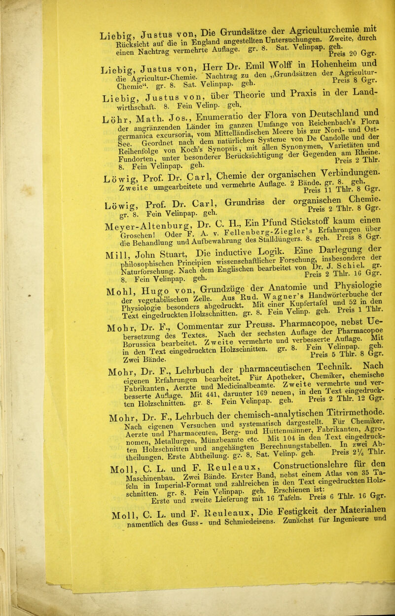 T ?«k^n. Tnstus von, Die Grundsätze der Agriculturchemie^ mit einen Nachtrag vermehrte Auflage, gr. 8. Sat. Yehnpap. gen.^ ^ . 1 • T i. TTavv Dr Emil Wolff in Hohenheim und Chemie, gr. 8. Sat. Vehnpap. geh. rreis ö ^g . Liebig, Justus von, über Theorie und Praxis in der Land- wirthschaft. 8. Fein Velinp. geh. Lohr Math. Jos., Enumeratio der Flora von Deutschland und 8. Fein Velinpap. geh. r nwia- Prof Dr. Carl, Chemie der organischen Verbindungen. ^° Z^lu! ^gearbeitete und vermehrte Auflage. 2 Bande, f^- Löwig, Prof. Dr. Carl GrundrisB der o^gamÄ^ ChegJ. p-r. 8. Fein Vehnpap. geh. Mever-AltenburP;, Dr. C. H., Ein Pfund Stickstoff kaum emen Meyer-Altenoui^, pellenber^-Ziegler's Erfahrungen über dÄnknTund^^^^^^^ ^' g^^ ' Y Mill, John Stuart, Die inductiye Logik Eme^ D^^^^^^^^^^^ el. gr. philosophischen Pr'incipien wissenschaftlicher Foj^^ung^ insbesond &aturforschung. Nach dem Englischen bearbeitet ™ l»^-J-tIS, \o Ggr. 8. Fein Vehnpap. geh. • i • Mohl, Hugo von, Grund^^^^^^^^ Text ein|edrucktenHolzschnitten, gr. 8. Fem Vehnp. geh. Freis i inr. Mohr Dr. F., Commentar zur Preuss. P^armacopoe, nebst He- ber etzun/des Textes. Nach der sechsten Auflage Ph^^^/%^^, B^rutTcf bearbeitet. Zweite vermehrte und verbess^^^^^^^^^ ^.t in den Text emgedruckten Holzscnmtten. gr. 8. ^P^P'g ggr. Zwei Bände. m i m vr Mohr, Dr. F., Lehrbuch der pharmaceutischen Technik. JNach eigenen Erfahrungen bearbeitet.'' Für Apotheker Chemiker chemische pfbdkanten Aerzte und Medicinalbeamte. Zweite vermehrte und ver- b^sSfluflage! Mit 441 darunter 1G9 neuen, - ^^^^^ ten Holzschnitten, gr, 8. Fem Vehnpap. geh. Preis 2 Ihlr. 1- ugr. Mohr, Dr. F., Lehrbuch der chemisch-analytischen Titrirmethode. Nach eigenen Versuchen und systematisch dargesteflt. Für Chemiker, AeSte ?nd Pharmaceuten, Berg- und HüttenmUnner Fabrikanten Agro- nom n, Metallurgen, Münzbeam'te etc. Mit 104 - ten Holzschnitten und angehängten Berechnungstabellen. In z^^^^ theilungen. Erste Abtheilung, gr. 8. Sat. Velinp. geh. Preis 2A Ihlr. Moll, C. L. und F. Reuleaux, Constructionslehre für den Maschinenbau. Zwei Bände. Erster Band, nebst emem, Atlas von 35 Ta- feln tTm^ial^^^ und zahlreichen in den Text emgedruckten Holz- -^^^.tluiä z^Ä ^.^^r^ e Thlr. 10 Ggr. Moll, C. L. und F. Reuleaux, Die Festigkeit der Materialien namentticb des Guss- und Schmiedeisens. Zunächst fUr Ingenieure und