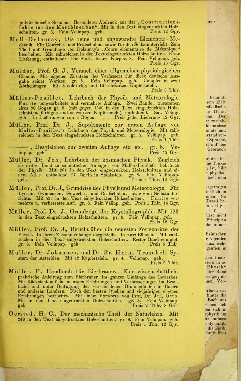 poiytecWsclie Schulen. Besonderer Abdruck äüs der „Coiasirüctions- lehre für den Maschinenbau. Mit in den Text eingedruckten Holz- schnitten, gr. 8. Fein Velinpap. geh. Preis 12 Ggr. Moll-Delaunay, Die reine und angewandte Elementar - Me- chanik. Für Gewerbe- und Realschulen, sowie für den Selbstunterricht. Zum Theil auf Grundlage von Delaunay's „Cours elementaire de Mecanique bearbeitet. Mit zahlreichen in den Text eingedruckten Holzschnitten. Erste Lieferung, enthaltend: Die Statik fester Körper. 8. Fein Velinpap. geh. Preis IG Ggr. Mulder, Prof. G. J., Versuch einer allgemeinen physiologischen Chemie. Mit eigenen Zusätzen des Verfassers für diese deutsche Aus- gabe seines Werkes, gr. 8. Fein Velinpap. geh. Complet in zwei Abtheilungen. Mit 8 colorirten und 10 schwarzen Kupfertafeln. Preis G Thlr. Müller-Pouillet, Lehrbuch der Physik und Meteorologie. Fünfte umgearbeitete und vermehrte Auflage. Zwei Bände, zusammen circa 90 Bogen gr. 8 (mit gegen 1500 in den Text eingedruckten Holz- schnitten, farbigen und schwarzen Kupfertafeln) enthaltend. Sat. Velinp. geh. In Lieferungen von G Bogen. Preis jeder Lieferung 12 Ggr, Müller, Prof. Dr. J., Supplemente zur ersten Auflage von Müller-Pouillet's Lehrbuch der Physik und Meteorologie. Mit zahl- reichen in den Text eingedruckten Holzschnitten, gr. 8. Velinpap. geh. Preis 1 Thlr. , Desgleichen zur zweiten Auflage etc. etc. gr. 8. Ve- linpap. geb. Preis 12 Ggr. Müller, Dr. Joh., Lehrbuch der kosmischen Physik. Zugleich als dritter Band zu sämmtlichen Auflagen von Müller-Pouillet's Lehrbuch der Physik. Mit 281 in den Text eingedruckten Holzschnitten und ei- nem Atlas, enthaltend 27 Tafeln in Stahlstich, gr. 8. Fein Velinpap. geh. Preis 3 Thlr. IG Ggr. Müller, Prof. Dr. J., Grundriss der Physik und Meteorologie. Für Lyceen, Gymnasien, Gewerbe- und Realschulen, sowie zum Selbstunter- richte. Mit .533 in den Text eingedruckten Holzschnitten. Fünfte ver- mehrte u. verbesserte Aufl. gr. 8. Fein Velinp. geh. Preis 1 Thlr. IG Ggr. Müller, Prof. Dr. J., Grundzüge der Krystallographie. Mit 123 in deii Text eingedruckten Holzschnitten, gr. 8. Fein Velinpap. geh. Preis 12 Ggr. Müller, Prof. Dr. J., Bericht über die neuesten Fortschritte der Physik. In ihrem Zusammenhange dargestellt. In zwei Bänden. Mit zahl- reichen in den Text eingedruckten Holzschnitten. Erster Band complet. gr. 8. Fein Velinpap. geh. Preis 5 Thlr. Müller, Dr. Johannes, und Dr. Fr. Herrn. Troschel, Sy- stem der Asteriden. Mit 12 Kupfertafeln, gr. 4. Velinpap. geh. Preis 9 Thlr. Müller, P., Handbuch für Bierbrauer. Eine wissenschaftlich- praktische Anleitung zum Bierbrauen im ganzen Umfange des Gewerbes. Mit Rücksicht auf die neuesten Erfahrungen und Verbesserungen im Brau- fache und unter Beifügung der verschiedenen Braumethoden in Baiern und anderen Ländern. Nach den besten Quellen und vieljährigen eigenen Erfahrungen bearbeitet. Mit einem Vorworte von Prof. Dr. Jul. Utto. Mit in den Text eingedruckten Holzschnitten, gr. 8. Fein Velinpap. geh. Preis 2 Thlr. 8 Ggr. Oersted, H. C, Der mechanische Theil der Naturlehre. Mit 248 in den Text eingedruckten Holzschnitten, gr. 8. Fein Velinpap. geh. Preis 1 Thlr. 12 Ggr. 1 bemüht, sem Ziele 'sikalischc les Detail vnn. Der it zurück- kcnntnisse önnte und istand ver- r Sprache, it auf das Gebraucli lY den be- iie Praxis a ist, hilft 1 physika- doch dem 3rgetragcn lentlich in imen. So Detail be- 'n viel ge- s. f. iliese nicht Principien !he immer lizinischen e Agentien edizinische .gentien in gen Unab- 5sers in so Physik eiter Band issiger, als inen Ver- irbuch der hinter die Buch aus wichen sich ■jen sich in rphysik im itt umfas^t rodynamik. die Optik, 2hnit't übor
