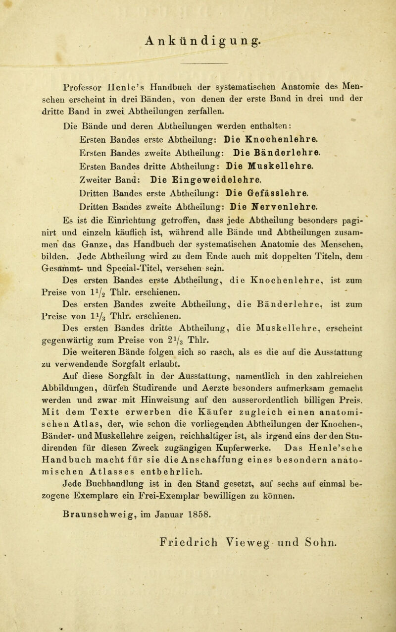 Ankündigung. Professor Henle's Handbuch der systematischen Anatomie des Men- schen erscheint in drei Bänden, von denen der erste Band in drei und der dritte Band in zwei Abtheilungen zerfallen. Die Bände und deren Abtheilungen werden enthalten: Ersten Bandes erste Abtheilung: Die Knochenlehre. Ersten Bandes zweite Abtheilung: Die Bänderlehre. Ersten Bandes dritte Abtheilung: Die Muskellehre. Zweiter Band: Die Eingeweidelehre. Dritten Bandes erste Abtheilung: Die Gefässlehre. Dritten Bandes zweite Abtheilung: Die Nervenlehre. Es ist die Einrichtung getroffen, dass jede Abtheilung besonders pagi- nirt und einzeln käuflich ist, während alle Bände und Abtheilungen zusam- men das Ganze, das Handbuch der systematischen Anatomie des Menschen, bilden. Jede Abtheilung wird zu dem Ende auch mit doppelten Titeln, dem Gesammt- und Special-Titel, versehen sein. Des ersten Bandes erste Abtheilung, die Knochenlehre, ist zum Preise von II/2 Thlr. erschienen. Des ersten Bandes zweite Abtheilung, die Bänderlehre, ist zum Preise von 11/3 Thlr. erschienen. Des ersten Bandes dritte Abtheilung, die Muskellehre, erscheint gegenwärtig zum Preise von 21/3 Thlr. Die weiteren Bände folgen sich so rasch, als es die auf die Ausstattung zu verwendende Sorgfalt erlaubt. Auf diese Sorgfalt in der Ausstattung, namentlich in den zahlreichen Abbildungen, dürfen Studirende und Aerzte besonders aufmerksam gemacht werden und zwar mit Hinweisung auf den ausserordentlich billigen Preis. Mit dem Texte erwerben die Käufer zugleich einen anatomi- schen Atlas, der, wie schon die vorliegenden Abtheilungen der Knochen-, Bänder- und Muskellehre zeigen, reichhaltiger ist, als irgend eins der den Stu- direnden für diesen Zweck zugängigen Kupfer werke. Das Henle'sche Handbuch macht für sie die Anschaffung eines besondern anato- mischen Atlasses entbehrlich. Jede Buchhandlung ist in den Stand gesetzt, auf sechs auf einmal be- zogene Exemplare ein Frei-Exemplar bewilligen zu können. Braunschweig, im Januar 1858. Friedrich Vieweg und Sohn.